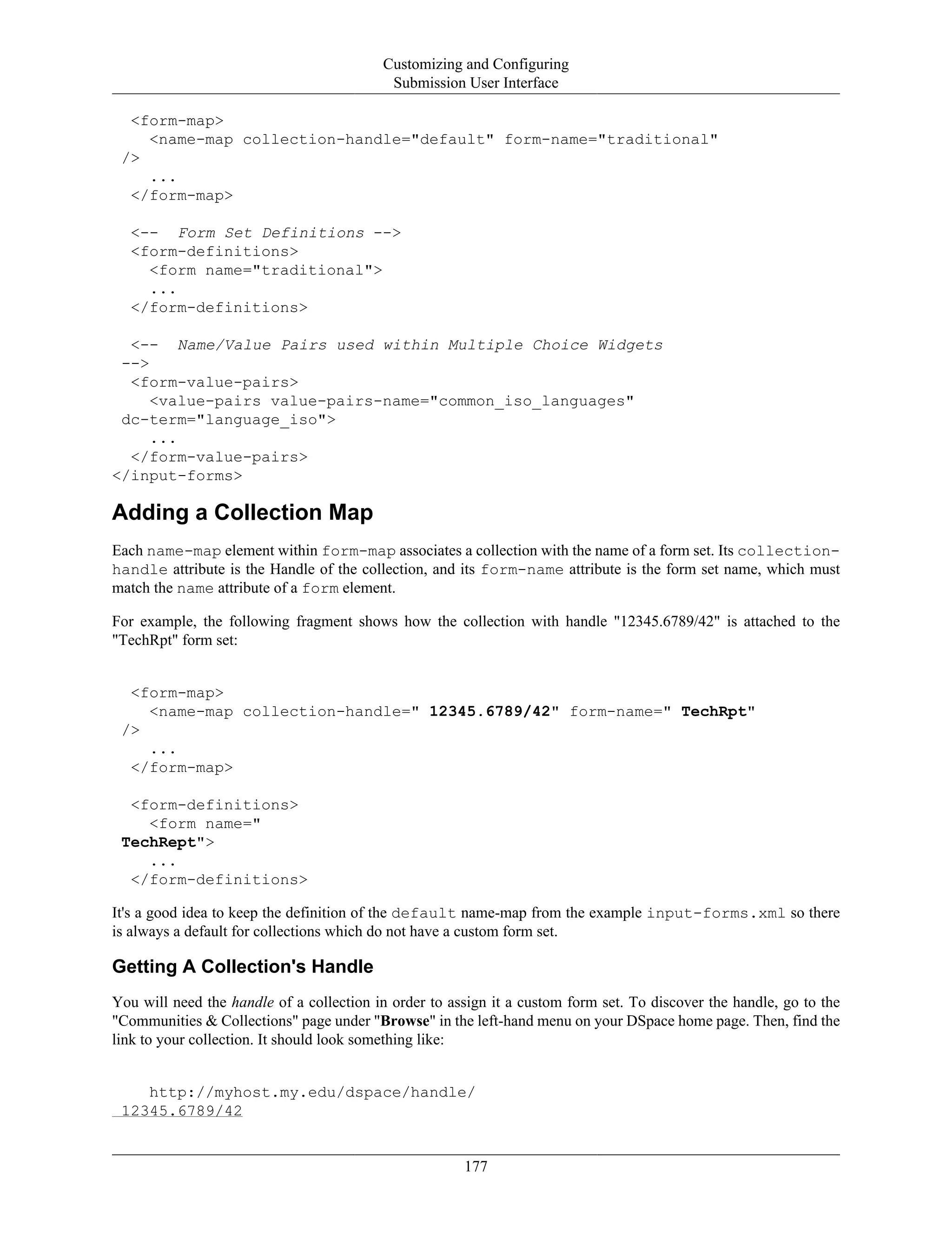 Customizing and Configuring
Submission User Interface
177
<form-map>
<name-map collection-handle="default" form-name="traditional"
/>
...
</form-map>
<-- Form Set Definitions -->
<form-definitions>
<form name="traditional">
...
</form-definitions>
<-- Name/Value Pairs used within Multiple Choice Widgets
-->
<form-value-pairs>
<value-pairs value-pairs-name="common_iso_languages"
dc-term="language_iso">
...
</form-value-pairs>
</input-forms>
Adding a Collection Map
Each name-map element within form-map associates a collection with the name of a form set. Its collection-
handle attribute is the Handle of the collection, and its form-name attribute is the form set name, which must
match the name attribute of a form element.
For example, the following fragment shows how the collection with handle "12345.6789/42" is attached to the
"TechRpt" form set:
<form-map>
<name-map collection-handle=" 12345.6789/42" form-name=" TechRpt"
/>
...
</form-map>
<form-definitions>
<form name="
TechRept">
...
</form-definitions>
It's a good idea to keep the definition of the default name-map from the example input-forms.xml so there
is always a default for collections which do not have a custom form set.
Getting A Collection's Handle
You will need the handle of a collection in order to assign it a custom form set. To discover the handle, go to the
"Communities & Collections" page under "Browse" in the left-hand menu on your DSpace home page. Then, find the
link to your collection. It should look something like:
http://myhost.my.edu/dspace/handle/
12345.6789/42
 