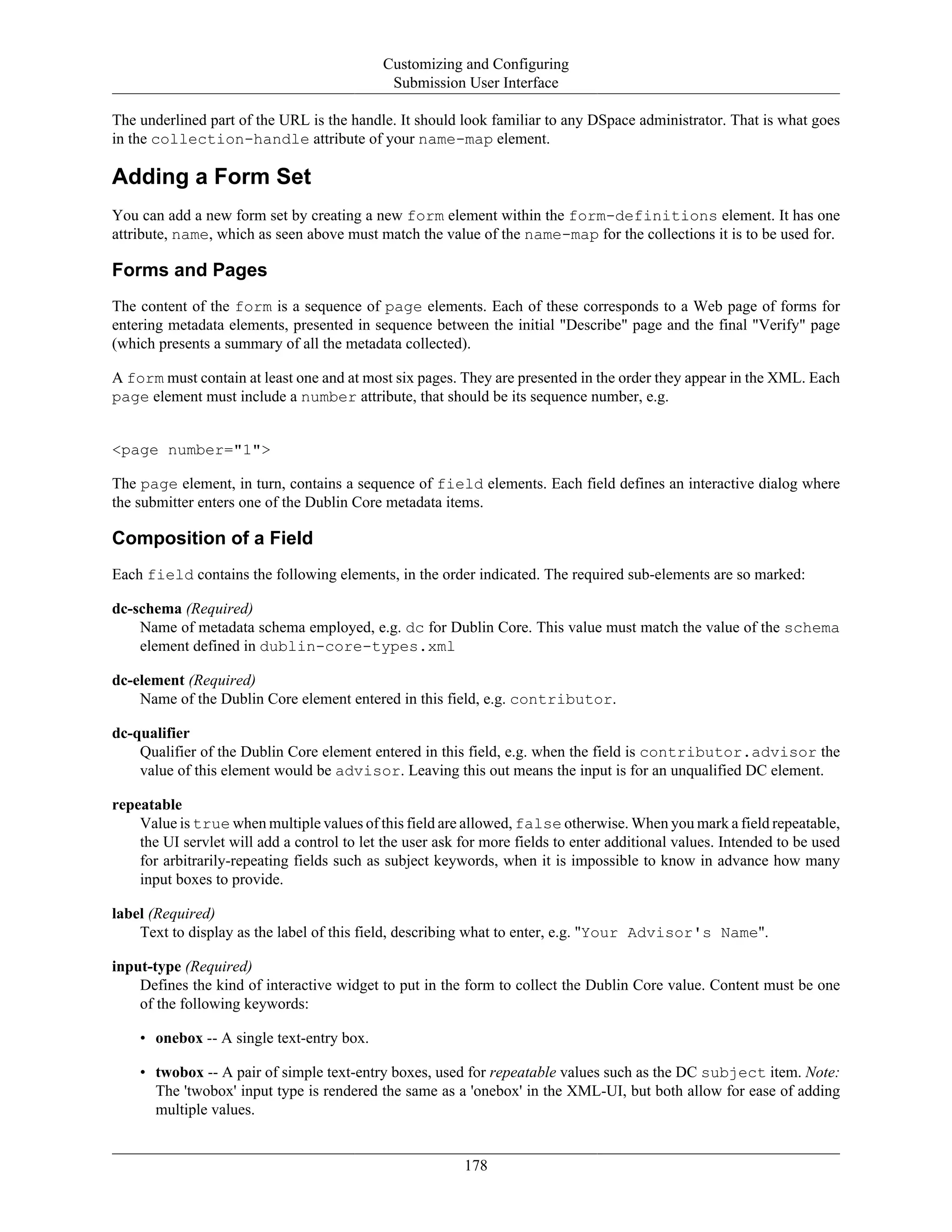 Customizing and Configuring
Submission User Interface
178
The underlined part of the URL is the handle. It should look familiar to any DSpace administrator. That is what goes
in the collection-handle attribute of your name-map element.
Adding a Form Set
You can add a new form set by creating a new form element within the form-definitions element. It has one
attribute, name, which as seen above must match the value of the name-map for the collections it is to be used for.
Forms and Pages
The content of the form is a sequence of page elements. Each of these corresponds to a Web page of forms for
entering metadata elements, presented in sequence between the initial "Describe" page and the final "Verify" page
(which presents a summary of all the metadata collected).
A form must contain at least one and at most six pages. They are presented in the order they appear in the XML. Each
page element must include a number attribute, that should be its sequence number, e.g.
<page number="1">
The page element, in turn, contains a sequence of field elements. Each field defines an interactive dialog where
the submitter enters one of the Dublin Core metadata items.
Composition of a Field
Each field contains the following elements, in the order indicated. The required sub-elements are so marked:
dc-schema (Required)
Name of metadata schema employed, e.g. dc for Dublin Core. This value must match the value of the schema
element defined in dublin-core-types.xml
dc-element (Required)
Name of the Dublin Core element entered in this field, e.g. contributor.
dc-qualifier
Qualifier of the Dublin Core element entered in this field, e.g. when the field is contributor.advisor the
value of this element would be advisor. Leaving this out means the input is for an unqualified DC element.
repeatable
Value is true when multiple values of this field are allowed, false otherwise. When you mark a field repeatable,
the UI servlet will add a control to let the user ask for more fields to enter additional values. Intended to be used
for arbitrarily-repeating fields such as subject keywords, when it is impossible to know in advance how many
input boxes to provide.
label (Required)
Text to display as the label of this field, describing what to enter, e.g. "Your Advisor's Name".
input-type (Required)
Defines the kind of interactive widget to put in the form to collect the Dublin Core value. Content must be one
of the following keywords:
• onebox -- A single text-entry box.
• twobox -- A pair of simple text-entry boxes, used for repeatable values such as the DC subject item. Note:
The 'twobox' input type is rendered the same as a 'onebox' in the XML-UI, but both allow for ease of adding
multiple values.
 