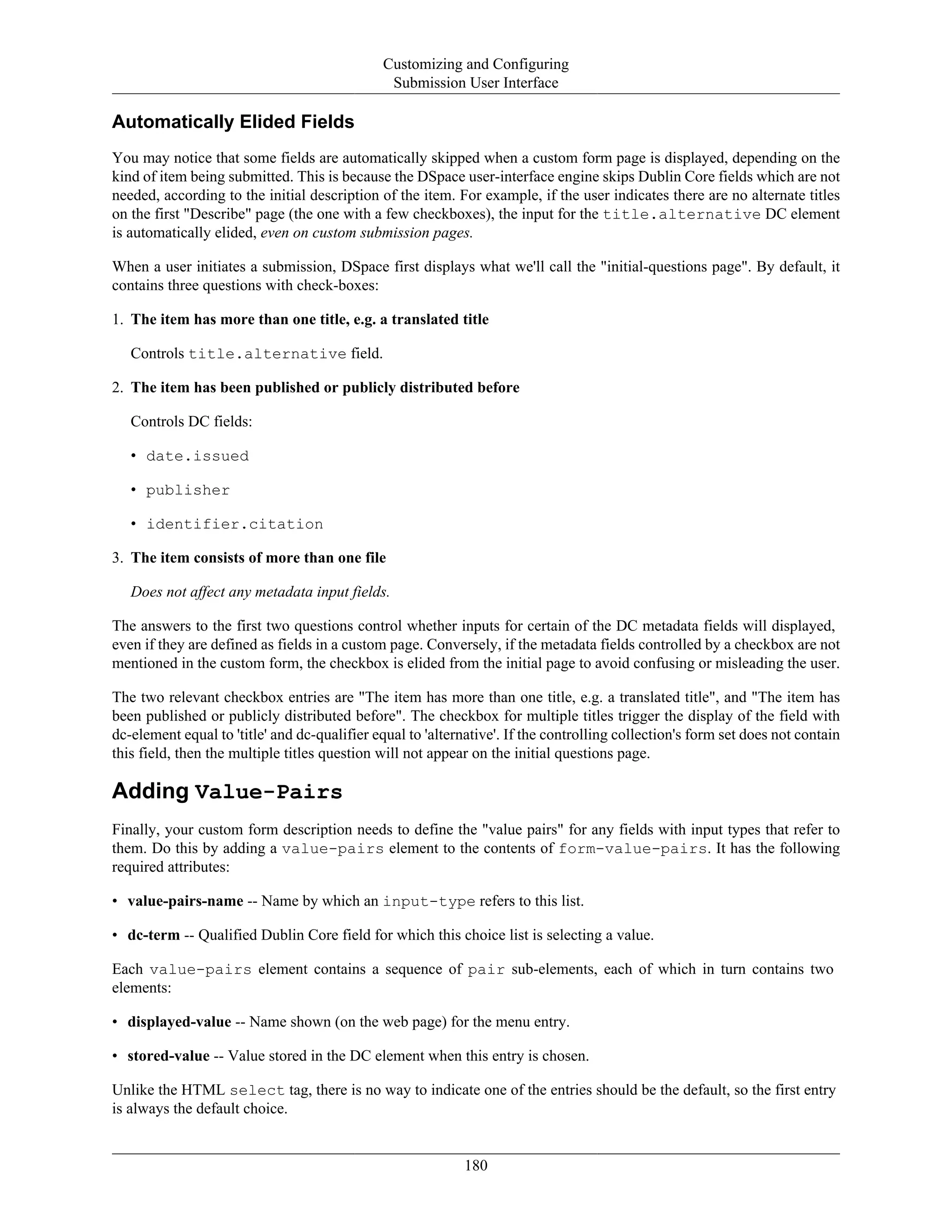 Customizing and Configuring
Submission User Interface
180
Automatically Elided Fields
You may notice that some fields are automatically skipped when a custom form page is displayed, depending on the
kind of item being submitted. This is because the DSpace user-interface engine skips Dublin Core fields which are not
needed, according to the initial description of the item. For example, if the user indicates there are no alternate titles
on the first "Describe" page (the one with a few checkboxes), the input for the title.alternative DC element
is automatically elided, even on custom submission pages.
When a user initiates a submission, DSpace first displays what we'll call the "initial-questions page". By default, it
contains three questions with check-boxes:
1. The item has more than one title, e.g. a translated title
Controls title.alternative field.
2. The item has been published or publicly distributed before
Controls DC fields:
• date.issued
• publisher
• identifier.citation
3. The item consists of more than one file
Does not affect any metadata input fields.
The answers to the first two questions control whether inputs for certain of the DC metadata fields will displayed,
even if they are defined as fields in a custom page. Conversely, if the metadata fields controlled by a checkbox are not
mentioned in the custom form, the checkbox is elided from the initial page to avoid confusing or misleading the user.
The two relevant checkbox entries are "The item has more than one title, e.g. a translated title", and "The item has
been published or publicly distributed before". The checkbox for multiple titles trigger the display of the field with
dc-element equal to 'title' and dc-qualifier equal to 'alternative'. If the controlling collection's form set does not contain
this field, then the multiple titles question will not appear on the initial questions page.
Adding Value-Pairs
Finally, your custom form description needs to define the "value pairs" for any fields with input types that refer to
them. Do this by adding a value-pairs element to the contents of form-value-pairs. It has the following
required attributes:
• value-pairs-name -- Name by which an input-type refers to this list.
• dc-term -- Qualified Dublin Core field for which this choice list is selecting a value.
Each value-pairs element contains a sequence of pair sub-elements, each of which in turn contains two
elements:
• displayed-value -- Name shown (on the web page) for the menu entry.
• stored-value -- Value stored in the DC element when this entry is chosen.
Unlike the HTML select tag, there is no way to indicate one of the entries should be the default, so the first entry
is always the default choice.
 