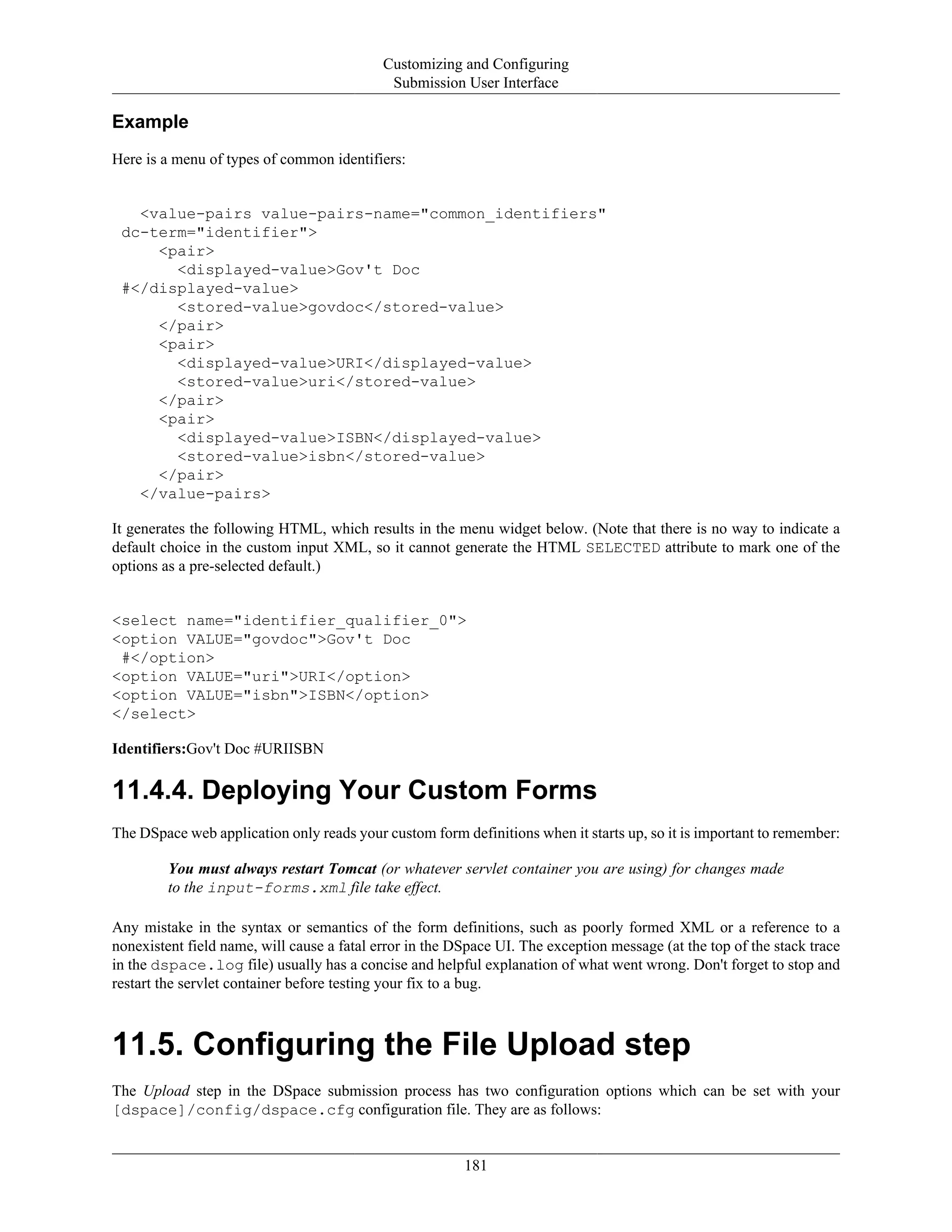 Customizing and Configuring
Submission User Interface
181
Example
Here is a menu of types of common identifiers:
<value-pairs value-pairs-name="common_identifiers"
dc-term="identifier">
<pair>
<displayed-value>Gov't Doc
#</displayed-value>
<stored-value>govdoc</stored-value>
</pair>
<pair>
<displayed-value>URI</displayed-value>
<stored-value>uri</stored-value>
</pair>
<pair>
<displayed-value>ISBN</displayed-value>
<stored-value>isbn</stored-value>
</pair>
</value-pairs>
It generates the following HTML, which results in the menu widget below. (Note that there is no way to indicate a
default choice in the custom input XML, so it cannot generate the HTML SELECTED attribute to mark one of the
options as a pre-selected default.)
<select name="identifier_qualifier_0">
<option VALUE="govdoc">Gov't Doc
#</option>
<option VALUE="uri">URI</option>
<option VALUE="isbn">ISBN</option>
</select>
Identifiers:Gov't Doc #URIISBN
11.4.4. Deploying Your Custom Forms
The DSpace web application only reads your custom form definitions when it starts up, so it is important to remember:
You must always restart Tomcat (or whatever servlet container you are using) for changes made
to the input-forms.xml file take effect.
Any mistake in the syntax or semantics of the form definitions, such as poorly formed XML or a reference to a
nonexistent field name, will cause a fatal error in the DSpace UI. The exception message (at the top of the stack trace
in the dspace.log file) usually has a concise and helpful explanation of what went wrong. Don't forget to stop and
restart the servlet container before testing your fix to a bug.
11.5. Configuring the File Upload step
The Upload step in the DSpace submission process has two configuration options which can be set with your
[dspace]/config/dspace.cfg configuration file. They are as follows:
 