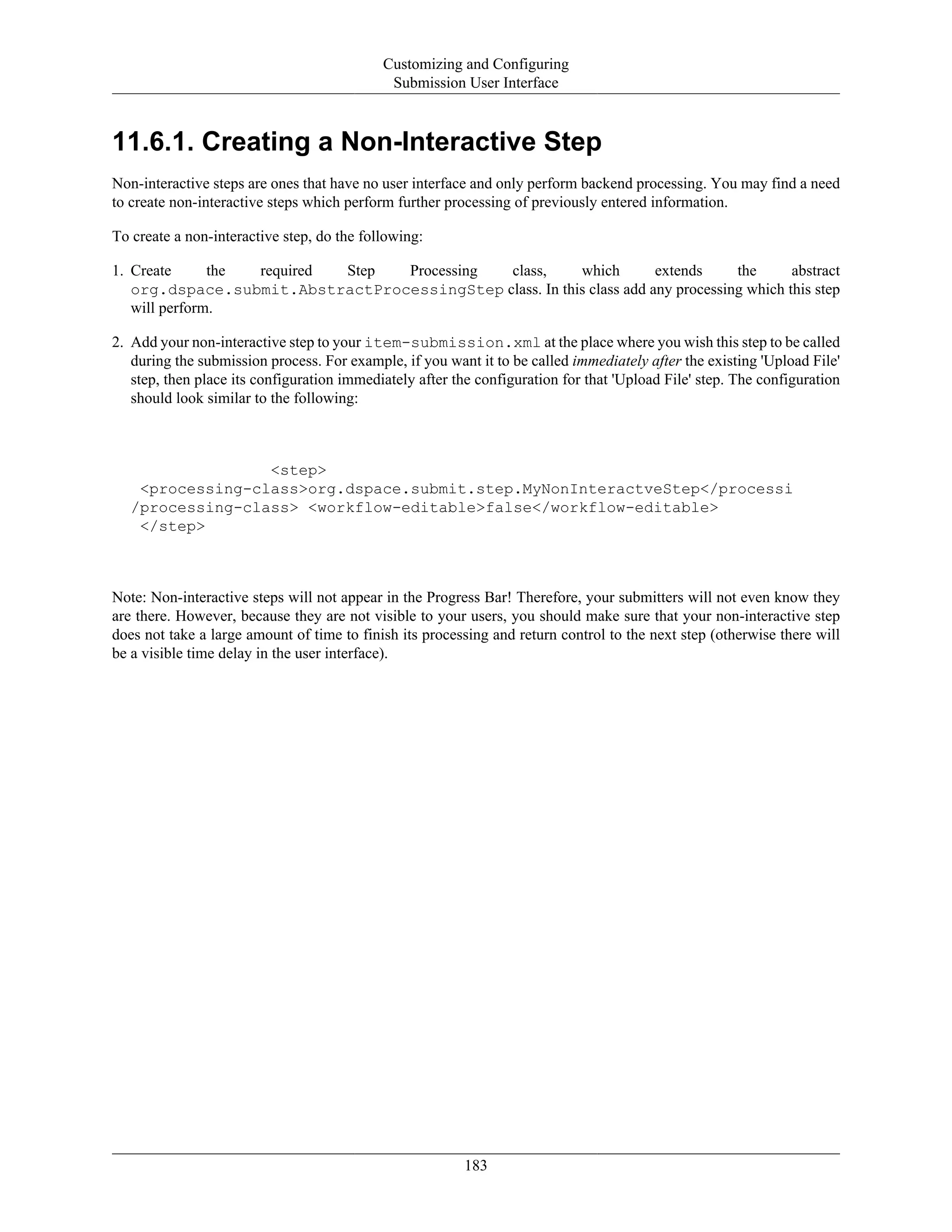 Customizing and Configuring
Submission User Interface
183
11.6.1. Creating a Non-Interactive Step
Non-interactive steps are ones that have no user interface and only perform backend processing. You may find a need
to create non-interactive steps which perform further processing of previously entered information.
To create a non-interactive step, do the following:
1. Create the required Step Processing class, which extends the abstract
org.dspace.submit.AbstractProcessingStep class. In this class add any processing which this step
will perform.
2. Add your non-interactive step to your item-submission.xml at the place where you wish this step to be called
during the submission process. For example, if you want it to be called immediately after the existing 'Upload File'
step, then place its configuration immediately after the configuration for that 'Upload File' step. The configuration
should look similar to the following:
<step>
<processing-class>org.dspace.submit.step.MyNonInteractveStep</processi
/processing-class> <workflow-editable>false</workflow-editable>
</step>
Note: Non-interactive steps will not appear in the Progress Bar! Therefore, your submitters will not even know they
are there. However, because they are not visible to your users, you should make sure that your non-interactive step
does not take a large amount of time to finish its processing and return control to the next step (otherwise there will
be a visible time delay in the user interface).
 