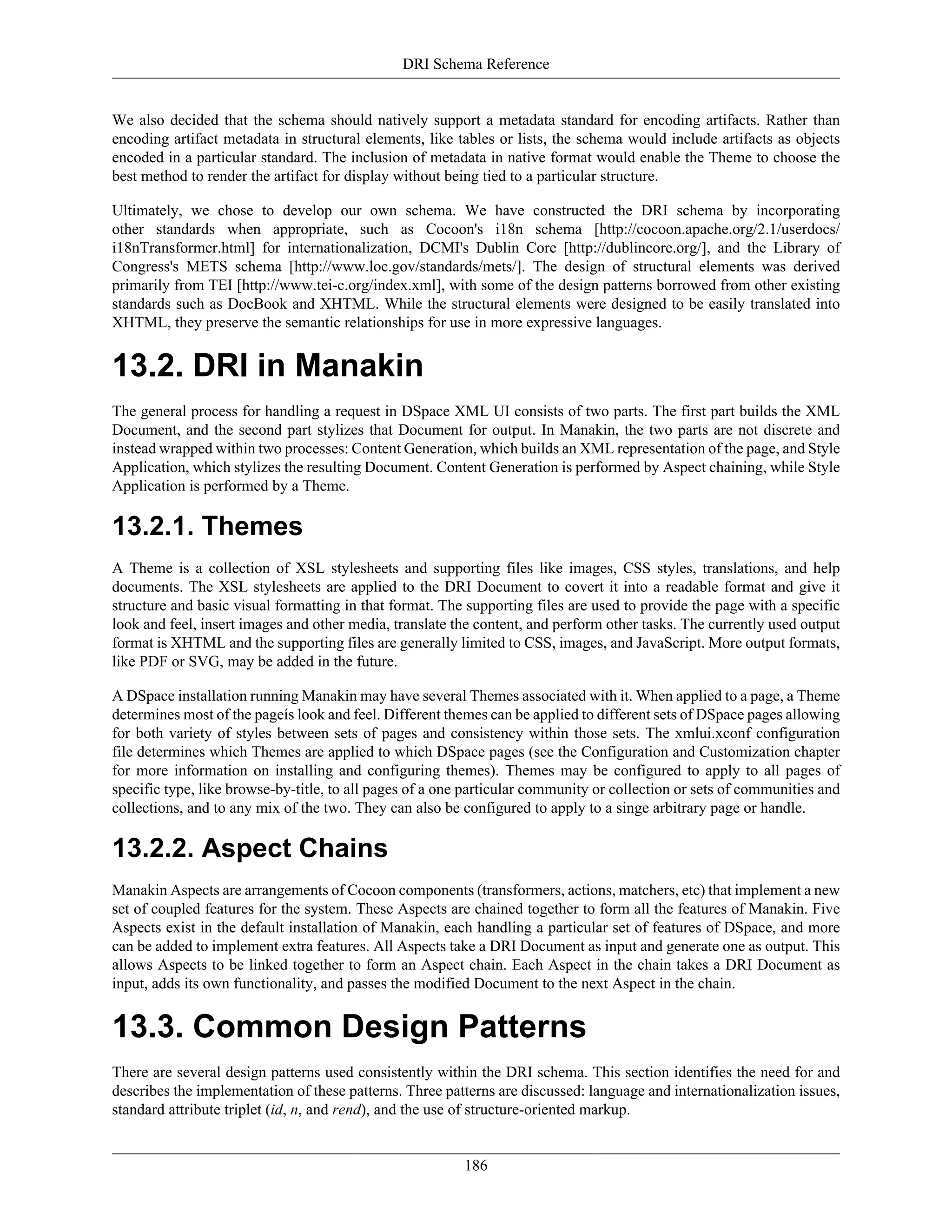 DRI Schema Reference
186
We also decided that the schema should natively support a metadata standard for encoding artifacts. Rather than
encoding artifact metadata in structural elements, like tables or lists, the schema would include artifacts as objects
encoded in a particular standard. The inclusion of metadata in native format would enable the Theme to choose the
best method to render the artifact for display without being tied to a particular structure.
Ultimately, we chose to develop our own schema. We have constructed the DRI schema by incorporating
other standards when appropriate, such as Cocoon's i18n schema [http://cocoon.apache.org/2.1/userdocs/
i18nTransformer.html] for internationalization, DCMI's Dublin Core [http://dublincore.org/], and the Library of
Congress's METS schema [http://www.loc.gov/standards/mets/]. The design of structural elements was derived
primarily from TEI [http://www.tei-c.org/index.xml], with some of the design patterns borrowed from other existing
standards such as DocBook and XHTML. While the structural elements were designed to be easily translated into
XHTML, they preserve the semantic relationships for use in more expressive languages.
13.2. DRI in Manakin
The general process for handling a request in DSpace XML UI consists of two parts. The first part builds the XML
Document, and the second part stylizes that Document for output. In Manakin, the two parts are not discrete and
instead wrapped within two processes: Content Generation, which builds an XML representation of the page, and Style
Application, which stylizes the resulting Document. Content Generation is performed by Aspect chaining, while Style
Application is performed by a Theme.
13.2.1. Themes
A Theme is a collection of XSL stylesheets and supporting files like images, CSS styles, translations, and help
documents. The XSL stylesheets are applied to the DRI Document to covert it into a readable format and give it
structure and basic visual formatting in that format. The supporting files are used to provide the page with a specific
look and feel, insert images and other media, translate the content, and perform other tasks. The currently used output
format is XHTML and the supporting files are generally limited to CSS, images, and JavaScript. More output formats,
like PDF or SVG, may be added in the future.
A DSpace installation running Manakin may have several Themes associated with it. When applied to a page, a Theme
determines most of the pageís look and feel. Different themes can be applied to different sets of DSpace pages allowing
for both variety of styles between sets of pages and consistency within those sets. The xmlui.xconf configuration
file determines which Themes are applied to which DSpace pages (see the Configuration and Customization chapter
for more information on installing and configuring themes). Themes may be configured to apply to all pages of
specific type, like browse-by-title, to all pages of a one particular community or collection or sets of communities and
collections, and to any mix of the two. They can also be configured to apply to a singe arbitrary page or handle.
13.2.2. Aspect Chains
Manakin Aspects are arrangements of Cocoon components (transformers, actions, matchers, etc) that implement a new
set of coupled features for the system. These Aspects are chained together to form all the features of Manakin. Five
Aspects exist in the default installation of Manakin, each handling a particular set of features of DSpace, and more
can be added to implement extra features. All Aspects take a DRI Document as input and generate one as output. This
allows Aspects to be linked together to form an Aspect chain. Each Aspect in the chain takes a DRI Document as
input, adds its own functionality, and passes the modified Document to the next Aspect in the chain.
13.3. Common Design Patterns
There are several design patterns used consistently within the DRI schema. This section identifies the need for and
describes the implementation of these patterns. Three patterns are discussed: language and internationalization issues,
standard attribute triplet (id, n, and rend), and the use of structure-oriented markup.
 