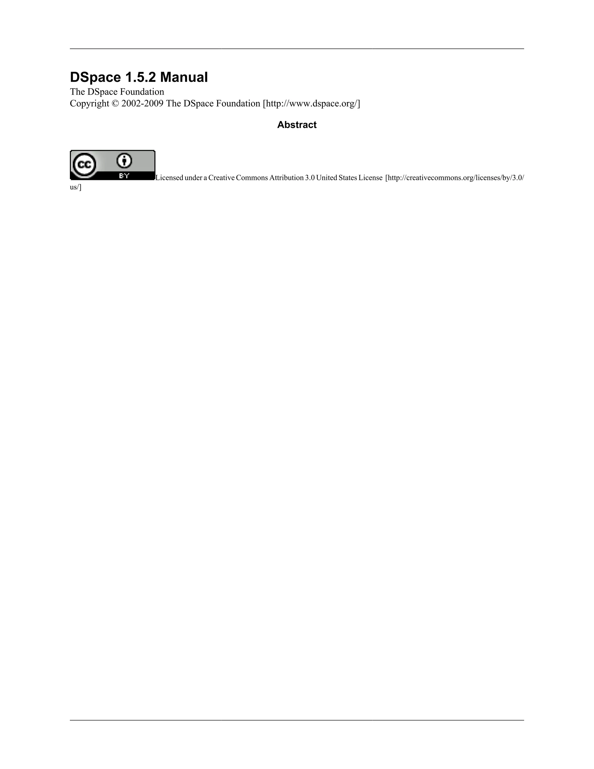 DSpace 1.5.2 Manual
The DSpace Foundation
Copyright © 2002-2009 The DSpace Foundation [http://www.dspace.org/]
Abstract
Licensed under a Creative Commons Attribution 3.0 United States License [http://creativecommons.org/licenses/by/3.0/
us/]
 