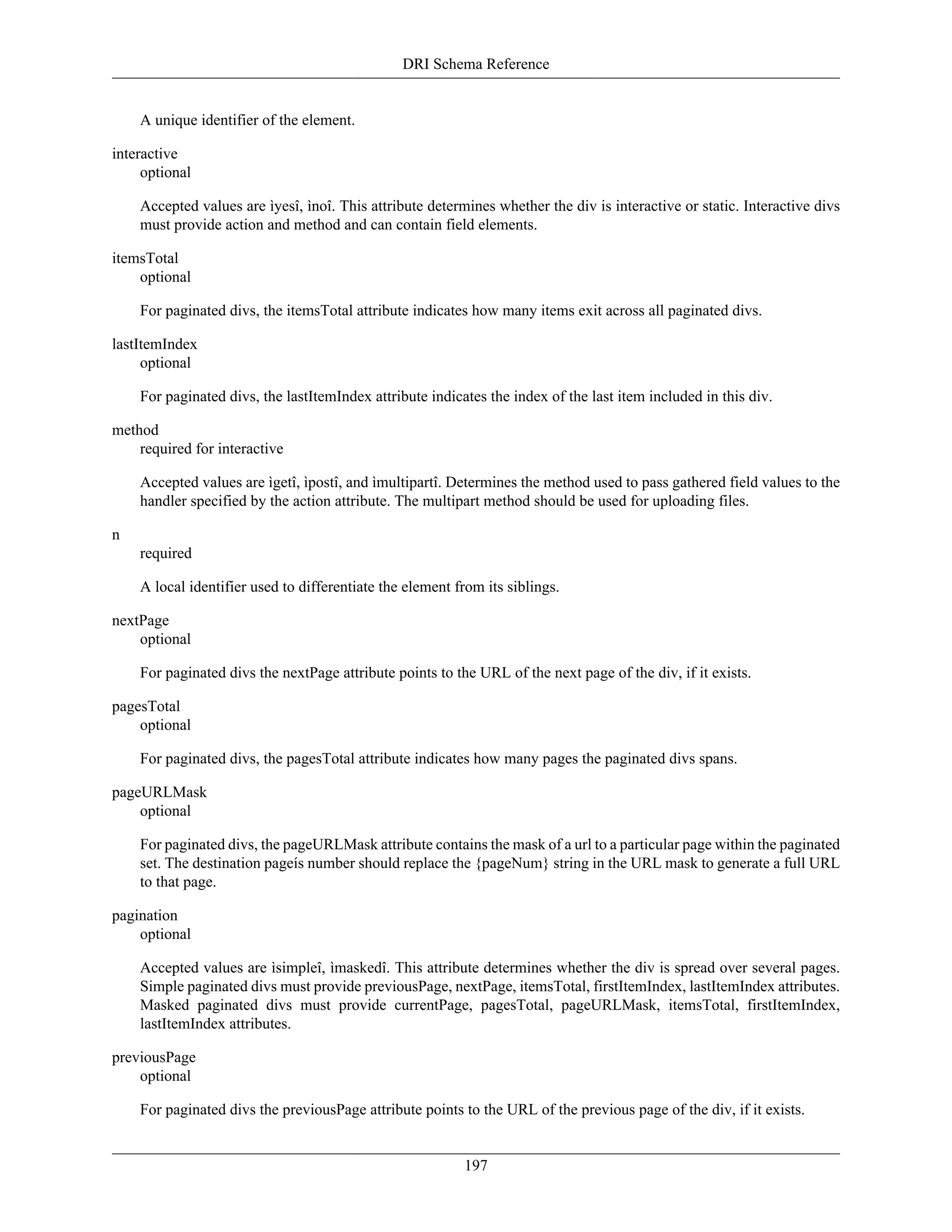 DRI Schema Reference
197
A unique identifier of the element.
interactive
optional
Accepted values are ìyesî, ìnoî. This attribute determines whether the div is interactive or static. Interactive divs
must provide action and method and can contain field elements.
itemsTotal
optional
For paginated divs, the itemsTotal attribute indicates how many items exit across all paginated divs.
lastItemIndex
optional
For paginated divs, the lastItemIndex attribute indicates the index of the last item included in this div.
method
required for interactive
Accepted values are ìgetî, ìpostî, and ìmultipartî. Determines the method used to pass gathered field values to the
handler specified by the action attribute. The multipart method should be used for uploading files.
n
required
A local identifier used to differentiate the element from its siblings.
nextPage
optional
For paginated divs the nextPage attribute points to the URL of the next page of the div, if it exists.
pagesTotal
optional
For paginated divs, the pagesTotal attribute indicates how many pages the paginated divs spans.
pageURLMask
optional
For paginated divs, the pageURLMask attribute contains the mask of a url to a particular page within the paginated
set. The destination pageís number should replace the {pageNum} string in the URL mask to generate a full URL
to that page.
pagination
optional
Accepted values are ìsimpleî, ìmaskedî. This attribute determines whether the div is spread over several pages.
Simple paginated divs must provide previousPage, nextPage, itemsTotal, firstItemIndex, lastItemIndex attributes.
Masked paginated divs must provide currentPage, pagesTotal, pageURLMask, itemsTotal, firstItemIndex,
lastItemIndex attributes.
previousPage
optional
For paginated divs the previousPage attribute points to the URL of the previous page of the div, if it exists.
 