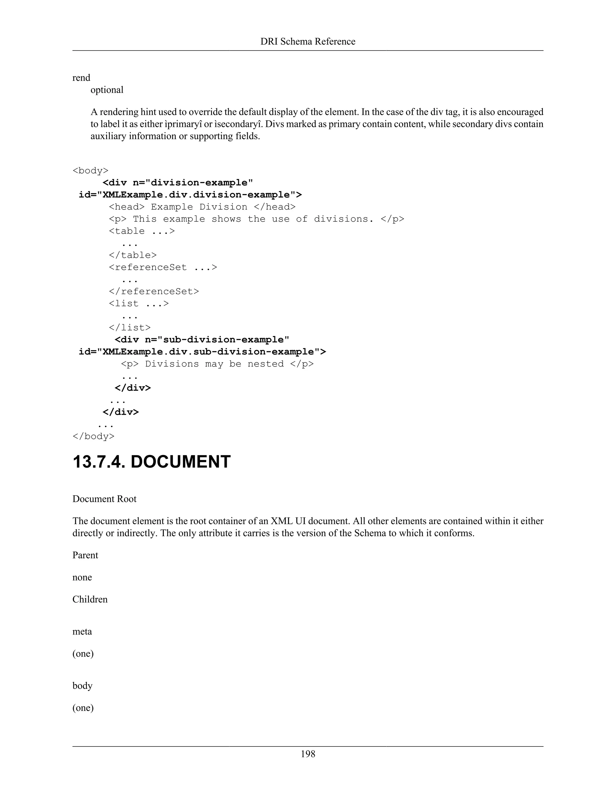 DRI Schema Reference
198
rend
optional
A rendering hint used to override the default display of the element. In the case of the div tag, it is also encouraged
to label it as either ìprimaryî or ìsecondaryî. Divs marked as primary contain content, while secondary divs contain
auxiliary information or supporting fields.
<body>
<div n="division-example"
id="XMLExample.div.division-example">
<head> Example Division </head>
<p> This example shows the use of divisions. </p>
<table ...>
...
</table>
<referenceSet ...>
...
</referenceSet>
<list ...>
...
</list>
<div n="sub-division-example"
id="XMLExample.div.sub-division-example">
<p> Divisions may be nested </p>
...
</div>
...
</div>
...
</body>
13.7.4. DOCUMENT
Document Root
The document element is the root container of an XML UI document. All other elements are contained within it either
directly or indirectly. The only attribute it carries is the version of the Schema to which it conforms.
Parent
none
Children
meta
(one)
body
(one)
 