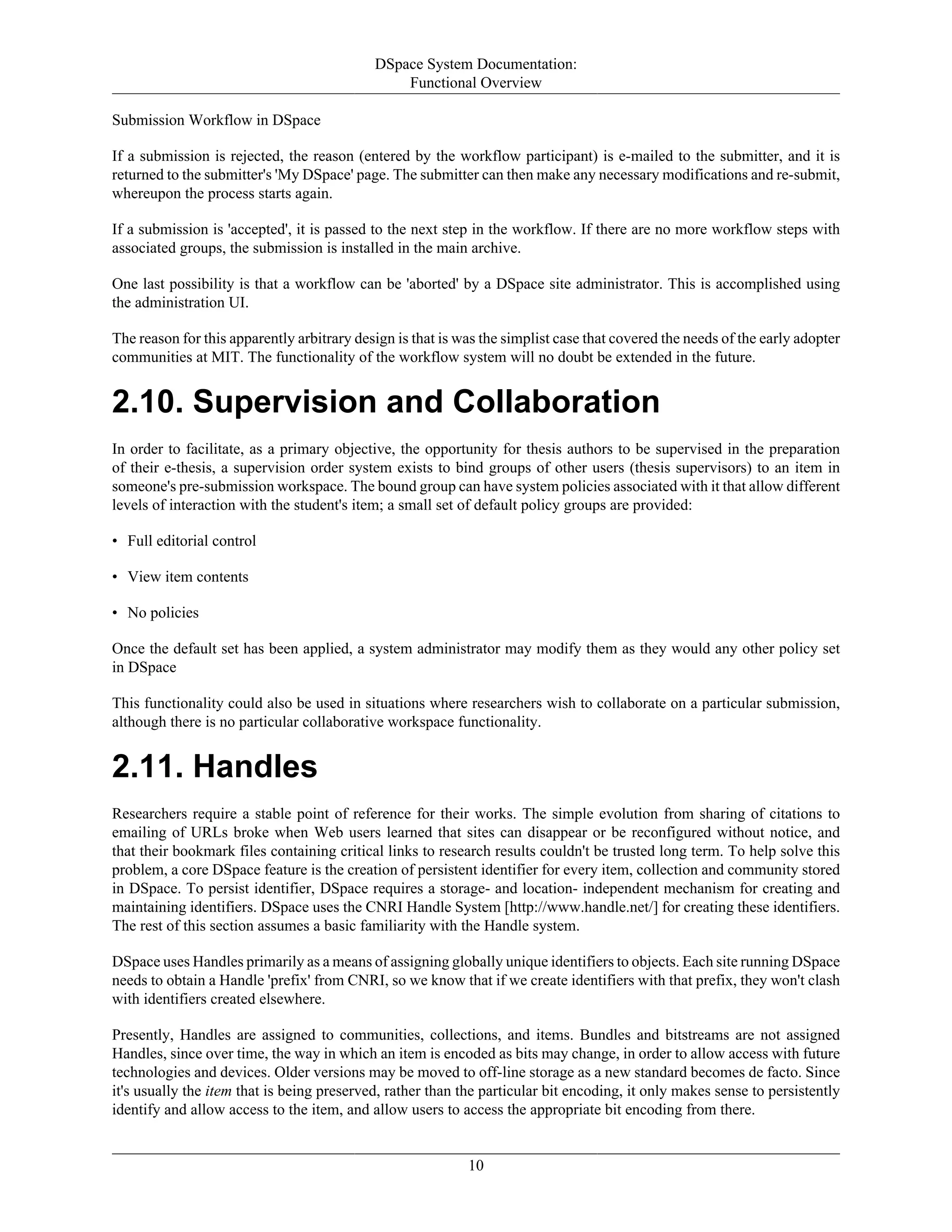 DSpace System Documentation:
Functional Overview
10
Submission Workflow in DSpace
If a submission is rejected, the reason (entered by the workflow participant) is e-mailed to the submitter, and it is
returned to the submitter's 'My DSpace' page. The submitter can then make any necessary modifications and re-submit,
whereupon the process starts again.
If a submission is 'accepted', it is passed to the next step in the workflow. If there are no more workflow steps with
associated groups, the submission is installed in the main archive.
One last possibility is that a workflow can be 'aborted' by a DSpace site administrator. This is accomplished using
the administration UI.
The reason for this apparently arbitrary design is that is was the simplist case that covered the needs of the early adopter
communities at MIT. The functionality of the workflow system will no doubt be extended in the future.
2.10. Supervision and Collaboration
In order to facilitate, as a primary objective, the opportunity for thesis authors to be supervised in the preparation
of their e-thesis, a supervision order system exists to bind groups of other users (thesis supervisors) to an item in
someone's pre-submission workspace. The bound group can have system policies associated with it that allow different
levels of interaction with the student's item; a small set of default policy groups are provided:
• Full editorial control
• View item contents
• No policies
Once the default set has been applied, a system administrator may modify them as they would any other policy set
in DSpace
This functionality could also be used in situations where researchers wish to collaborate on a particular submission,
although there is no particular collaborative workspace functionality.
2.11. Handles
Researchers require a stable point of reference for their works. The simple evolution from sharing of citations to
emailing of URLs broke when Web users learned that sites can disappear or be reconfigured without notice, and
that their bookmark files containing critical links to research results couldn't be trusted long term. To help solve this
problem, a core DSpace feature is the creation of persistent identifier for every item, collection and community stored
in DSpace. To persist identifier, DSpace requires a storage- and location- independent mechanism for creating and
maintaining identifiers. DSpace uses the CNRI Handle System [http://www.handle.net/] for creating these identifiers.
The rest of this section assumes a basic familiarity with the Handle system.
DSpace uses Handles primarily as a means of assigning globally unique identifiers to objects. Each site running DSpace
needs to obtain a Handle 'prefix' from CNRI, so we know that if we create identifiers with that prefix, they won't clash
with identifiers created elsewhere.
Presently, Handles are assigned to communities, collections, and items. Bundles and bitstreams are not assigned
Handles, since over time, the way in which an item is encoded as bits may change, in order to allow access with future
technologies and devices. Older versions may be moved to off-line storage as a new standard becomes de facto. Since
it's usually the item that is being preserved, rather than the particular bit encoding, it only makes sense to persistently
identify and allow access to the item, and allow users to access the appropriate bit encoding from there.
 