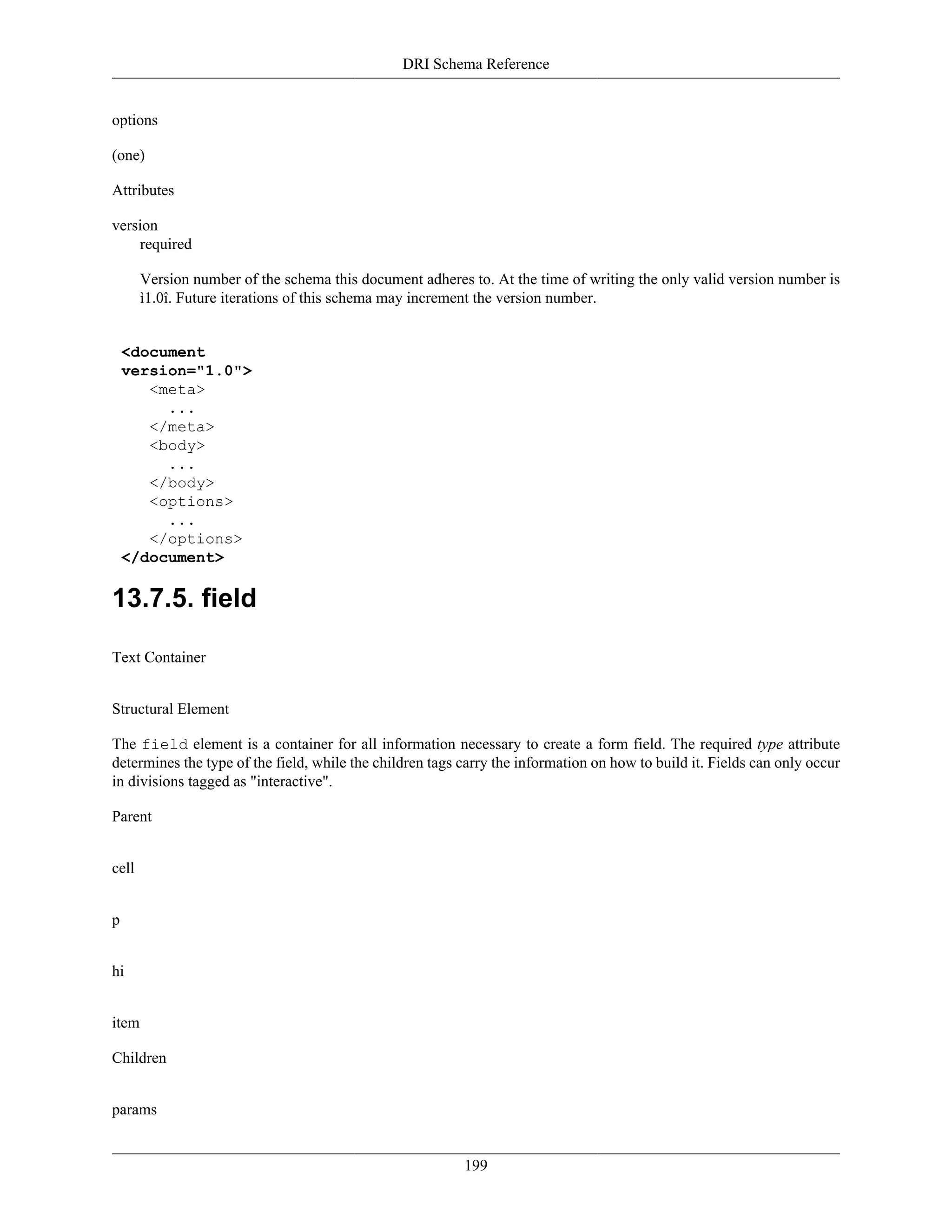 DRI Schema Reference
199
options
(one)
Attributes
version
required
Version number of the schema this document adheres to. At the time of writing the only valid version number is
ì1.0î. Future iterations of this schema may increment the version number.
<document
version="1.0">
<meta>
...
</meta>
<body>
...
</body>
<options>
...
</options>
</document>
13.7.5. field
Text Container
Structural Element
The field element is a container for all information necessary to create a form field. The required type attribute
determines the type of the field, while the children tags carry the information on how to build it. Fields can only occur
in divisions tagged as "interactive".
Parent
cell
p
hi
item
Children
params
 