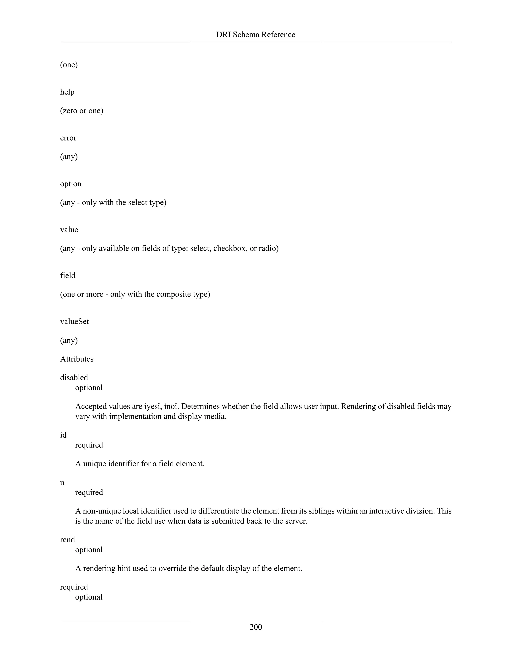 DRI Schema Reference
200
(one)
help
(zero or one)
error
(any)
option
(any - only with the select type)
value
(any - only available on fields of type: select, checkbox, or radio)
field
(one or more - only with the composite type)
valueSet
(any)
Attributes
disabled
optional
Accepted values are ìyesî, ìnoî. Determines whether the field allows user input. Rendering of disabled fields may
vary with implementation and display media.
id
required
A unique identifier for a field element.
n
required
A non-unique local identifier used to differentiate the element from its siblings within an interactive division. This
is the name of the field use when data is submitted back to the server.
rend
optional
A rendering hint used to override the default display of the element.
required
optional
 