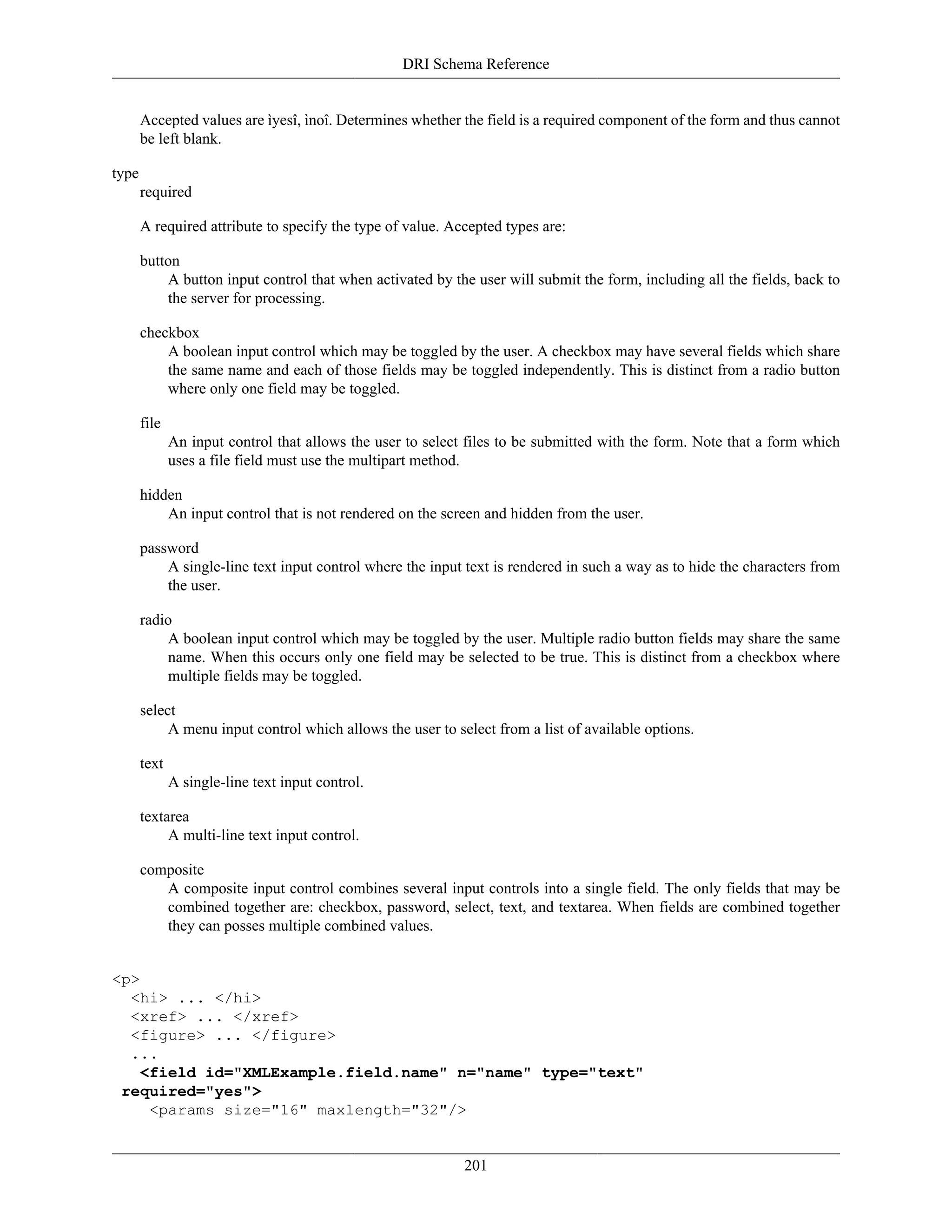 DRI Schema Reference
201
Accepted values are ìyesî, ìnoî. Determines whether the field is a required component of the form and thus cannot
be left blank.
type
required
A required attribute to specify the type of value. Accepted types are:
button
A button input control that when activated by the user will submit the form, including all the fields, back to
the server for processing.
checkbox
A boolean input control which may be toggled by the user. A checkbox may have several fields which share
the same name and each of those fields may be toggled independently. This is distinct from a radio button
where only one field may be toggled.
file
An input control that allows the user to select files to be submitted with the form. Note that a form which
uses a file field must use the multipart method.
hidden
An input control that is not rendered on the screen and hidden from the user.
password
A single-line text input control where the input text is rendered in such a way as to hide the characters from
the user.
radio
A boolean input control which may be toggled by the user. Multiple radio button fields may share the same
name. When this occurs only one field may be selected to be true. This is distinct from a checkbox where
multiple fields may be toggled.
select
A menu input control which allows the user to select from a list of available options.
text
A single-line text input control.
textarea
A multi-line text input control.
composite
A composite input control combines several input controls into a single field. The only fields that may be
combined together are: checkbox, password, select, text, and textarea. When fields are combined together
they can posses multiple combined values.
<p>
<hi> ... </hi>
<xref> ... </xref>
<figure> ... </figure>
...
<field id="XMLExample.field.name" n="name" type="text"
required="yes">
<params size="16" maxlength="32"/>
 