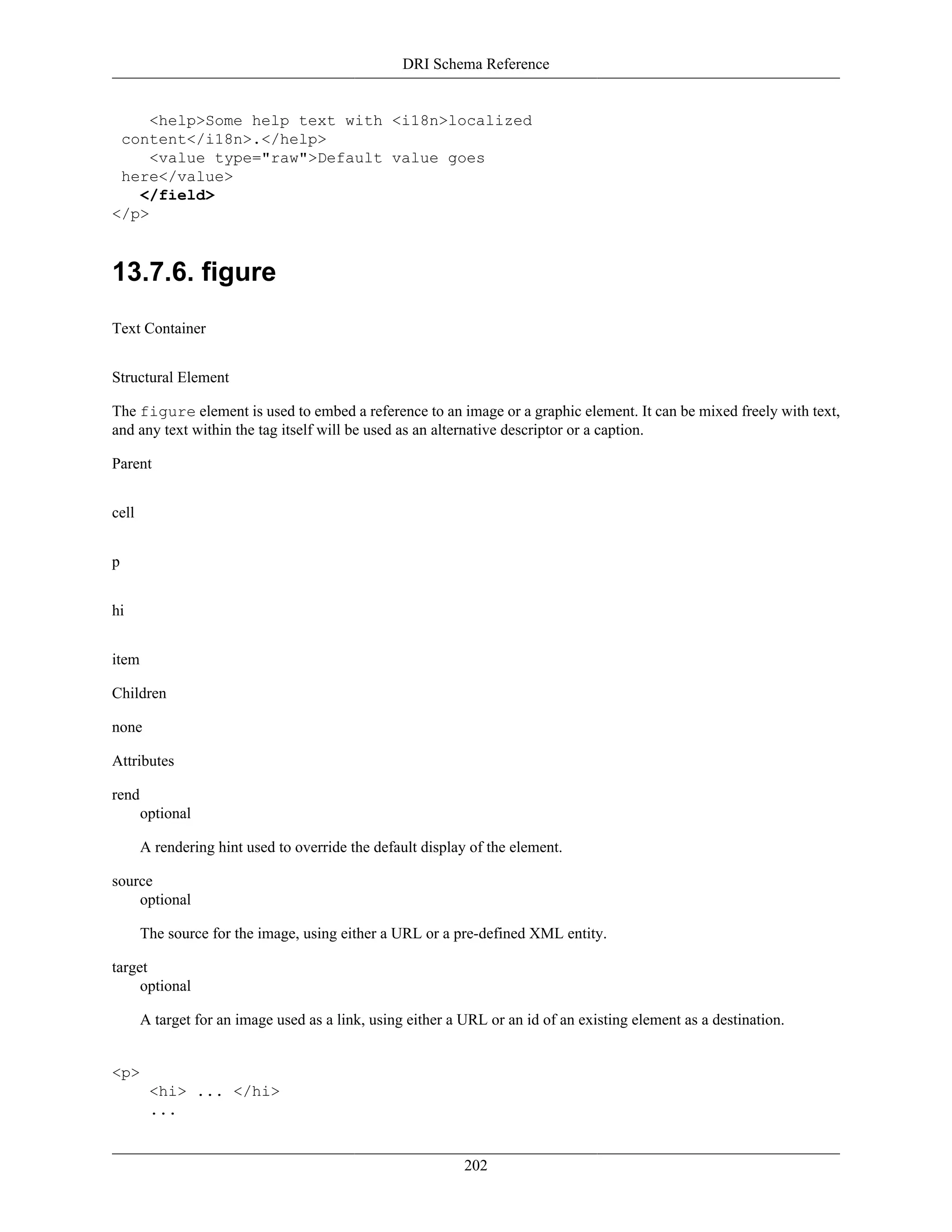 DRI Schema Reference
202
<help>Some help text with <i18n>localized
content</i18n>.</help>
<value type="raw">Default value goes
here</value>
</field>
</p>
13.7.6. figure
Text Container
Structural Element
The figure element is used to embed a reference to an image or a graphic element. It can be mixed freely with text,
and any text within the tag itself will be used as an alternative descriptor or a caption.
Parent
cell
p
hi
item
Children
none
Attributes
rend
optional
A rendering hint used to override the default display of the element.
source
optional
The source for the image, using either a URL or a pre-defined XML entity.
target
optional
A target for an image used as a link, using either a URL or an id of an existing element as a destination.
<p>
<hi> ... </hi>
...
 