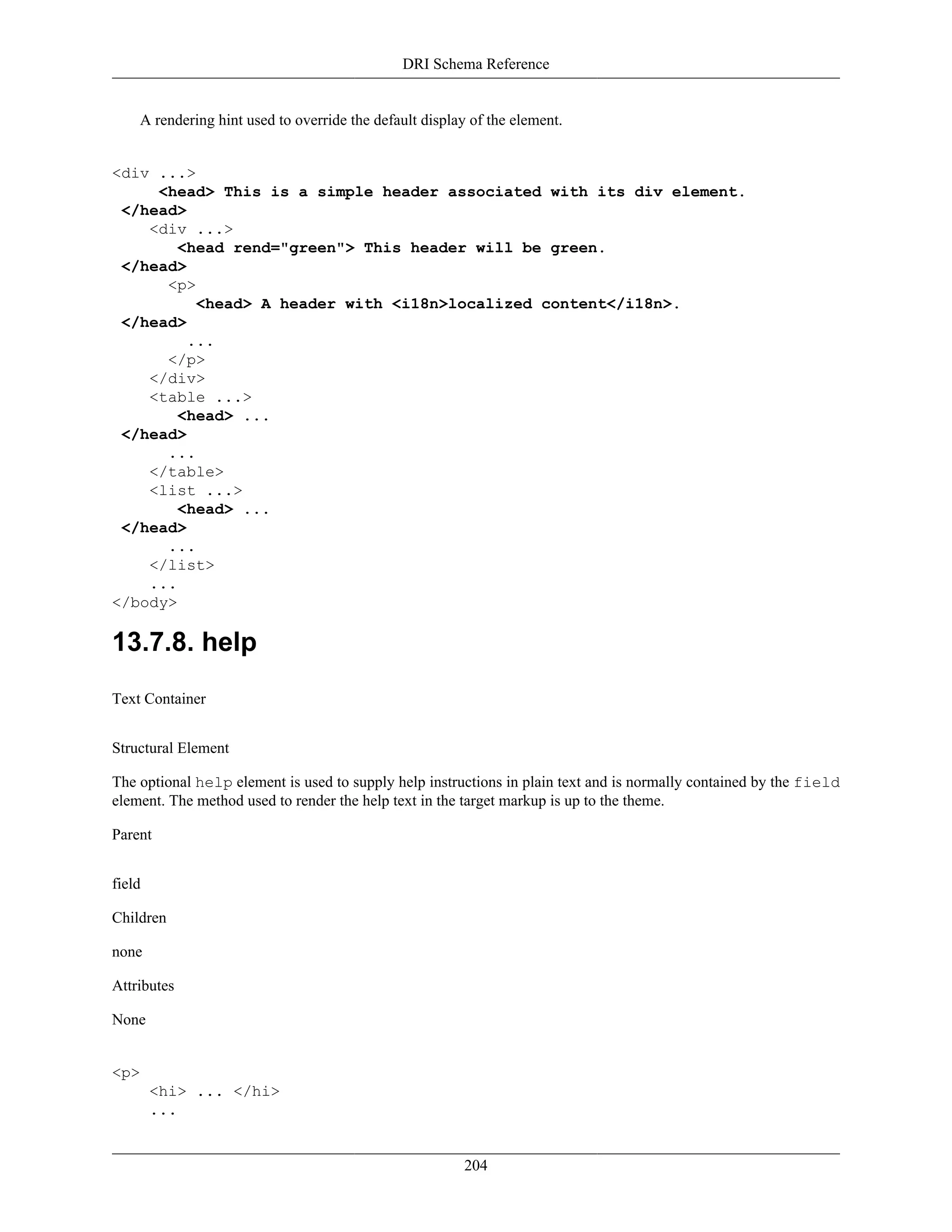DRI Schema Reference
204
A rendering hint used to override the default display of the element.
<div ...>
<head> This is a simple header associated with its div element.
</head>
<div ...>
<head rend="green"> This header will be green.
</head>
<p>
<head> A header with <i18n>localized content</i18n>.
</head>
...
</p>
</div>
<table ...>
<head> ...
</head>
...
</table>
<list ...>
<head> ...
</head>
...
</list>
...
</body>
13.7.8. help
Text Container
Structural Element
The optional help element is used to supply help instructions in plain text and is normally contained by the field
element. The method used to render the help text in the target markup is up to the theme.
Parent
field
Children
none
Attributes
None
<p>
<hi> ... </hi>
...
 