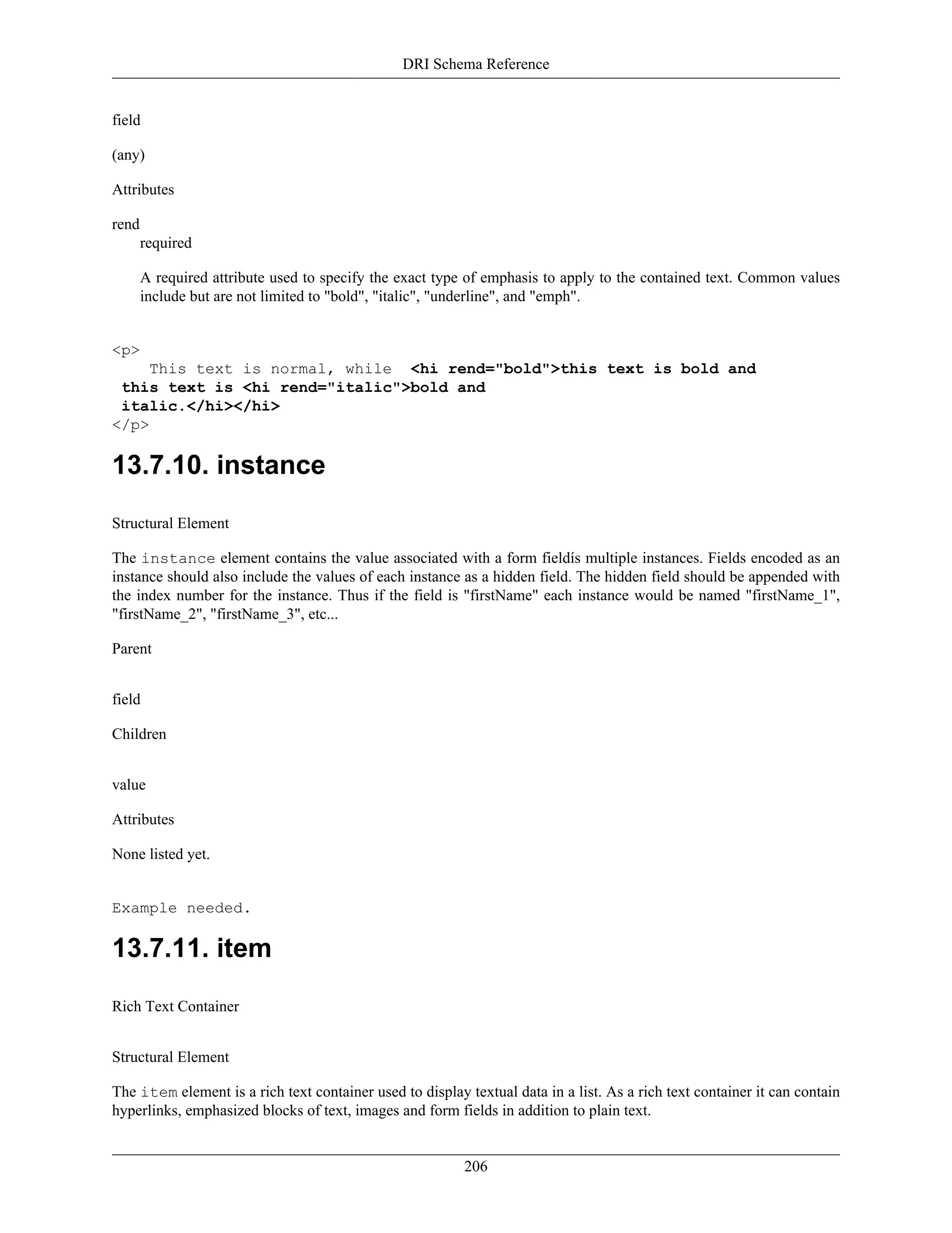 DRI Schema Reference
206
field
(any)
Attributes
rend
required
A required attribute used to specify the exact type of emphasis to apply to the contained text. Common values
include but are not limited to "bold", "italic", "underline", and "emph".
<p>
This text is normal, while <hi rend="bold">this text is bold and
this text is <hi rend="italic">bold and
italic.</hi></hi>
</p>
13.7.10. instance
Structural Element
The instance element contains the value associated with a form fieldís multiple instances. Fields encoded as an
instance should also include the values of each instance as a hidden field. The hidden field should be appended with
the index number for the instance. Thus if the field is "firstName" each instance would be named "firstName_1",
"firstName_2", "firstName_3", etc...
Parent
field
Children
value
Attributes
None listed yet.
Example needed.
13.7.11. item
Rich Text Container
Structural Element
The item element is a rich text container used to display textual data in a list. As a rich text container it can contain
hyperlinks, emphasized blocks of text, images and form fields in addition to plain text.
 