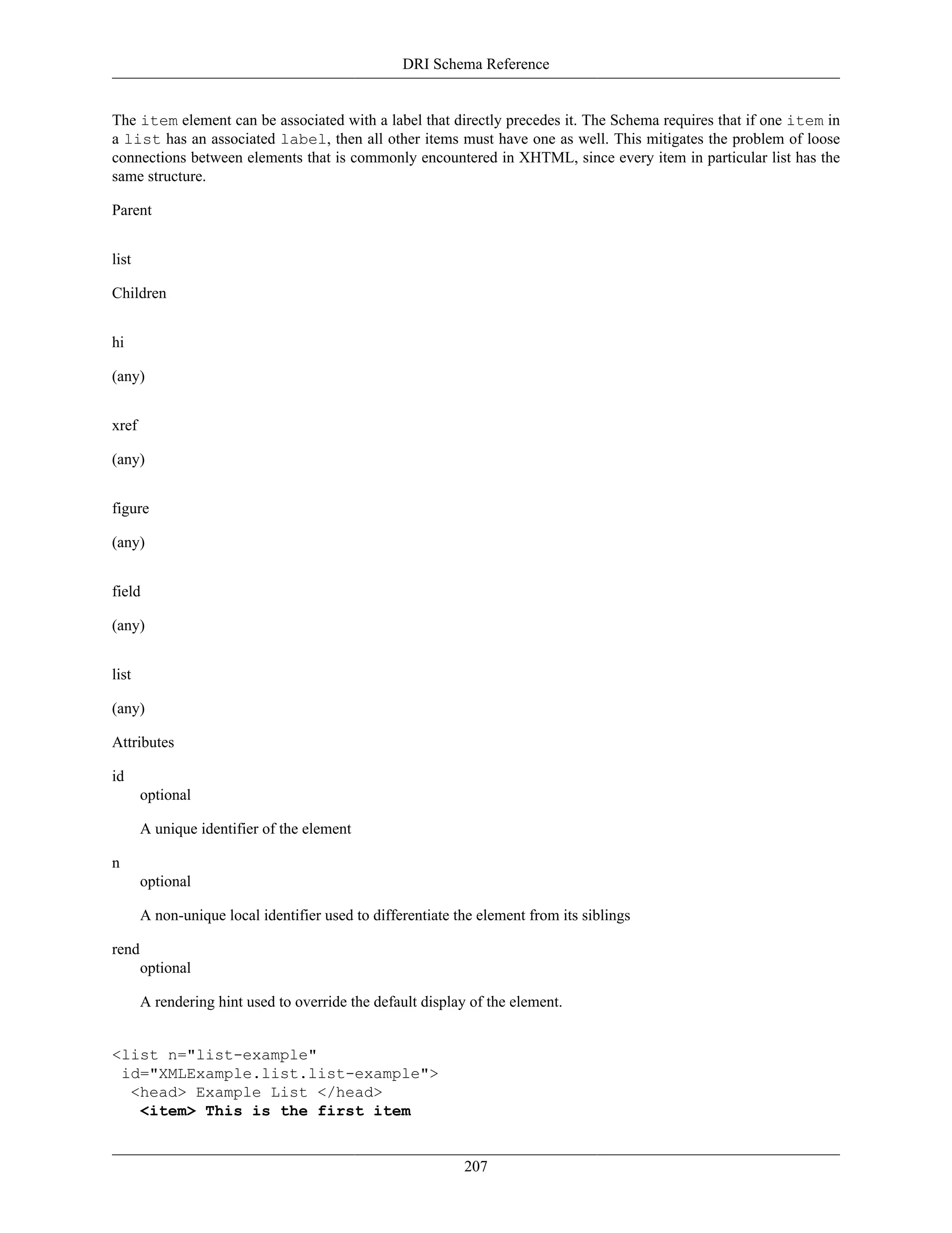 DRI Schema Reference
207
The item element can be associated with a label that directly precedes it. The Schema requires that if one item in
a list has an associated label, then all other items must have one as well. This mitigates the problem of loose
connections between elements that is commonly encountered in XHTML, since every item in particular list has the
same structure.
Parent
list
Children
hi
(any)
xref
(any)
figure
(any)
field
(any)
list
(any)
Attributes
id
optional
A unique identifier of the element
n
optional
A non-unique local identifier used to differentiate the element from its siblings
rend
optional
A rendering hint used to override the default display of the element.
<list n="list-example"
id="XMLExample.list.list-example">
<head> Example List </head>
<item> This is the first item
 