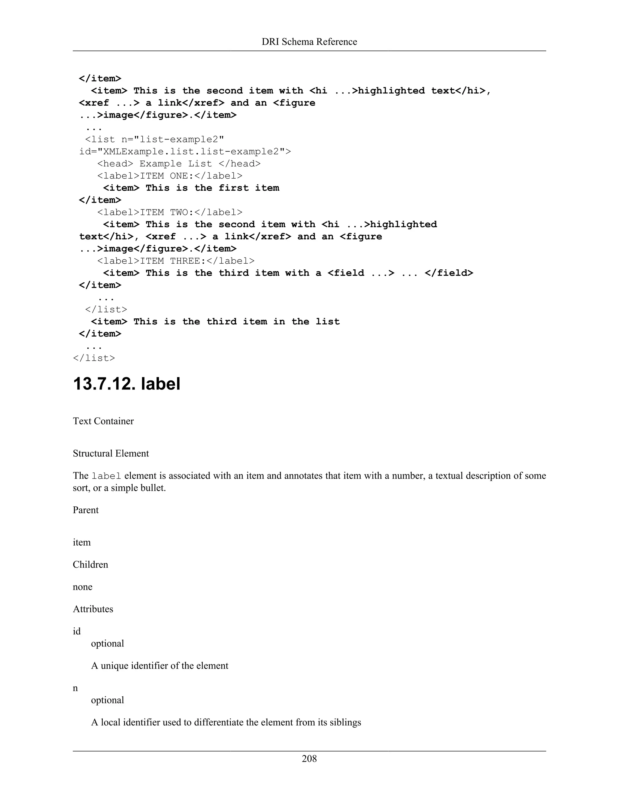 DRI Schema Reference
208
</item>
<item> This is the second item with <hi ...>highlighted text</hi>,
<xref ...> a link</xref> and an <figure
...>image</figure>.</item>
...
<list n="list-example2"
id="XMLExample.list.list-example2">
<head> Example List </head>
<label>ITEM ONE:</label>
<item> This is the first item
</item>
<label>ITEM TWO:</label>
<item> This is the second item with <hi ...>highlighted
text</hi>, <xref ...> a link</xref> and an <figure
...>image</figure>.</item>
<label>ITEM THREE:</label>
<item> This is the third item with a <field ...> ... </field>
</item>
...
</list>
<item> This is the third item in the list
</item>
...
</list>
13.7.12. label
Text Container
Structural Element
The label element is associated with an item and annotates that item with a number, a textual description of some
sort, or a simple bullet.
Parent
item
Children
none
Attributes
id
optional
A unique identifier of the element
n
optional
A local identifier used to differentiate the element from its siblings
 