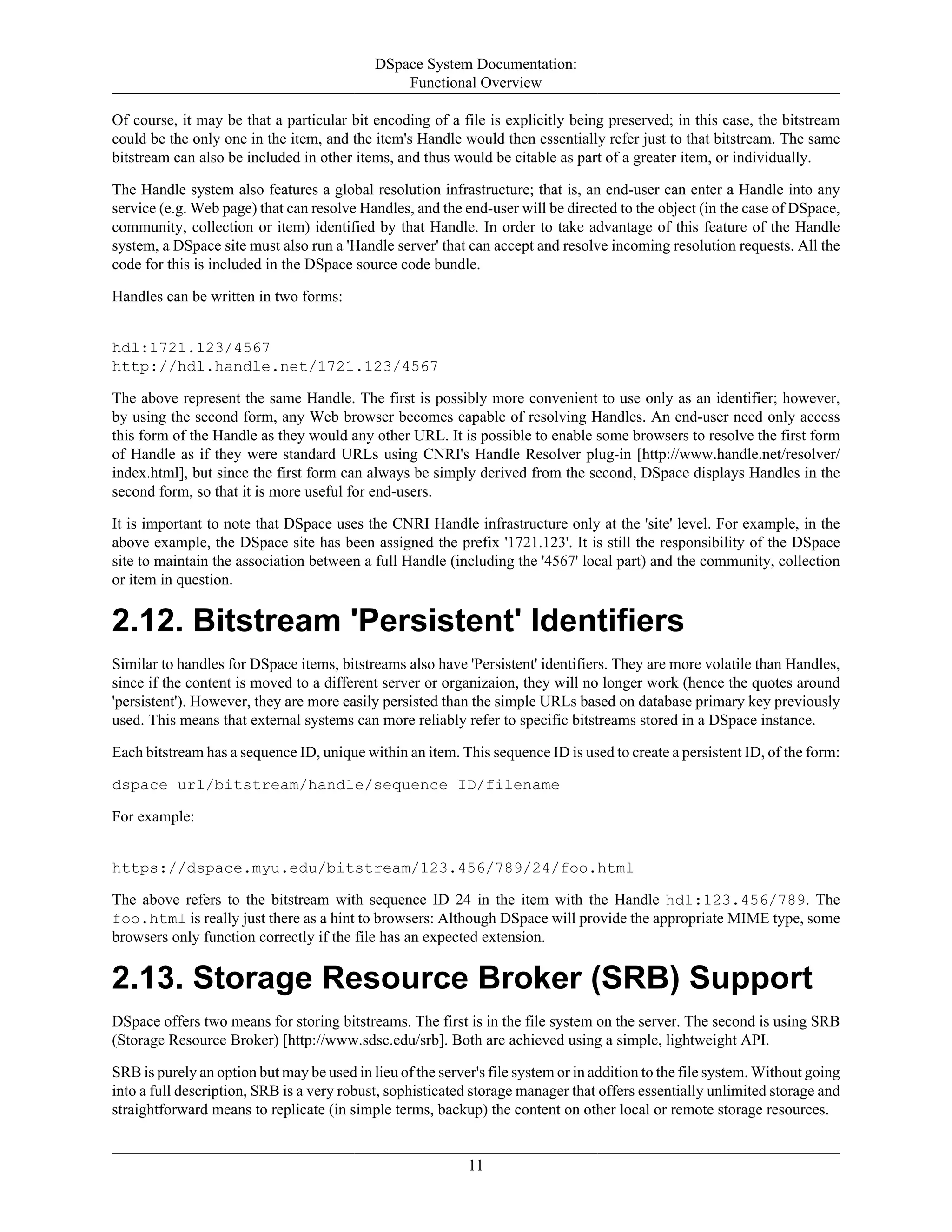 DSpace System Documentation:
Functional Overview
11
Of course, it may be that a particular bit encoding of a file is explicitly being preserved; in this case, the bitstream
could be the only one in the item, and the item's Handle would then essentially refer just to that bitstream. The same
bitstream can also be included in other items, and thus would be citable as part of a greater item, or individually.
The Handle system also features a global resolution infrastructure; that is, an end-user can enter a Handle into any
service (e.g. Web page) that can resolve Handles, and the end-user will be directed to the object (in the case of DSpace,
community, collection or item) identified by that Handle. In order to take advantage of this feature of the Handle
system, a DSpace site must also run a 'Handle server' that can accept and resolve incoming resolution requests. All the
code for this is included in the DSpace source code bundle.
Handles can be written in two forms:
hdl:1721.123/4567
http://hdl.handle.net/1721.123/4567
The above represent the same Handle. The first is possibly more convenient to use only as an identifier; however,
by using the second form, any Web browser becomes capable of resolving Handles. An end-user need only access
this form of the Handle as they would any other URL. It is possible to enable some browsers to resolve the first form
of Handle as if they were standard URLs using CNRI's Handle Resolver plug-in [http://www.handle.net/resolver/
index.html], but since the first form can always be simply derived from the second, DSpace displays Handles in the
second form, so that it is more useful for end-users.
It is important to note that DSpace uses the CNRI Handle infrastructure only at the 'site' level. For example, in the
above example, the DSpace site has been assigned the prefix '1721.123'. It is still the responsibility of the DSpace
site to maintain the association between a full Handle (including the '4567' local part) and the community, collection
or item in question.
2.12. Bitstream 'Persistent' Identifiers
Similar to handles for DSpace items, bitstreams also have 'Persistent' identifiers. They are more volatile than Handles,
since if the content is moved to a different server or organizaion, they will no longer work (hence the quotes around
'persistent'). However, they are more easily persisted than the simple URLs based on database primary key previously
used. This means that external systems can more reliably refer to specific bitstreams stored in a DSpace instance.
Each bitstream has a sequence ID, unique within an item. This sequence ID is used to create a persistent ID, of the form:
dspace url/bitstream/handle/sequence ID/filename
For example:
https://dspace.myu.edu/bitstream/123.456/789/24/foo.html
The above refers to the bitstream with sequence ID 24 in the item with the Handle hdl:123.456/789. The
foo.html is really just there as a hint to browsers: Although DSpace will provide the appropriate MIME type, some
browsers only function correctly if the file has an expected extension.
2.13. Storage Resource Broker (SRB) Support
DSpace offers two means for storing bitstreams. The first is in the file system on the server. The second is using SRB
(Storage Resource Broker) [http://www.sdsc.edu/srb]. Both are achieved using a simple, lightweight API.
SRB is purely an option but may be used in lieu of the server's file system or in addition to the file system. Without going
into a full description, SRB is a very robust, sophisticated storage manager that offers essentially unlimited storage and
straightforward means to replicate (in simple terms, backup) the content on other local or remote storage resources.
 