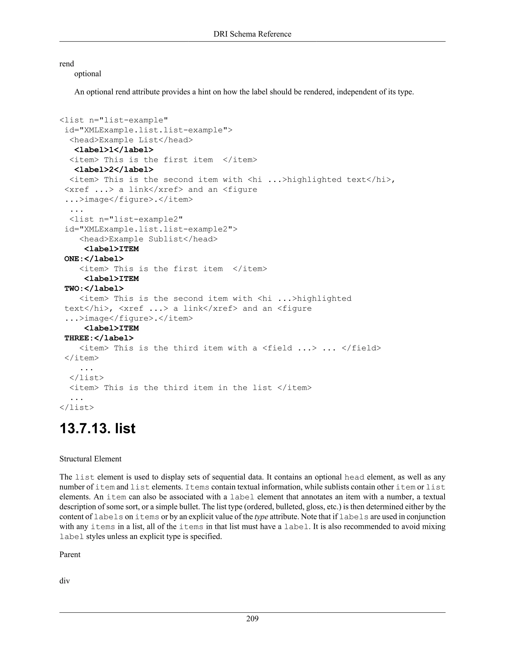 DRI Schema Reference
209
rend
optional
An optional rend attribute provides a hint on how the label should be rendered, independent of its type.
<list n="list-example"
id="XMLExample.list.list-example">
<head>Example List</head>
<label>1</label>
<item> This is the first item </item>
<label>2</label>
<item> This is the second item with <hi ...>highlighted text</hi>,
<xref ...> a link</xref> and an <figure
...>image</figure>.</item>
...
<list n="list-example2"
id="XMLExample.list.list-example2">
<head>Example Sublist</head>
<label>ITEM
ONE:</label>
<item> This is the first item </item>
<label>ITEM
TWO:</label>
<item> This is the second item with <hi ...>highlighted
text</hi>, <xref ...> a link</xref> and an <figure
...>image</figure>.</item>
<label>ITEM
THREE:</label>
<item> This is the third item with a <field ...> ... </field>
</item>
...
</list>
<item> This is the third item in the list </item>
...
</list>
13.7.13. list
Structural Element
The list element is used to display sets of sequential data. It contains an optional head element, as well as any
number of item and list elements. Items contain textual information, while sublists contain other item or list
elements. An item can also be associated with a label element that annotates an item with a number, a textual
description of some sort, or a simple bullet. The list type (ordered, bulleted, gloss, etc.) is then determined either by the
content of labels on items or by an explicit value of the type attribute. Note that if labels are used in conjunction
with any items in a list, all of the items in that list must have a label. It is also recommended to avoid mixing
label styles unless an explicit type is specified.
Parent
div
 