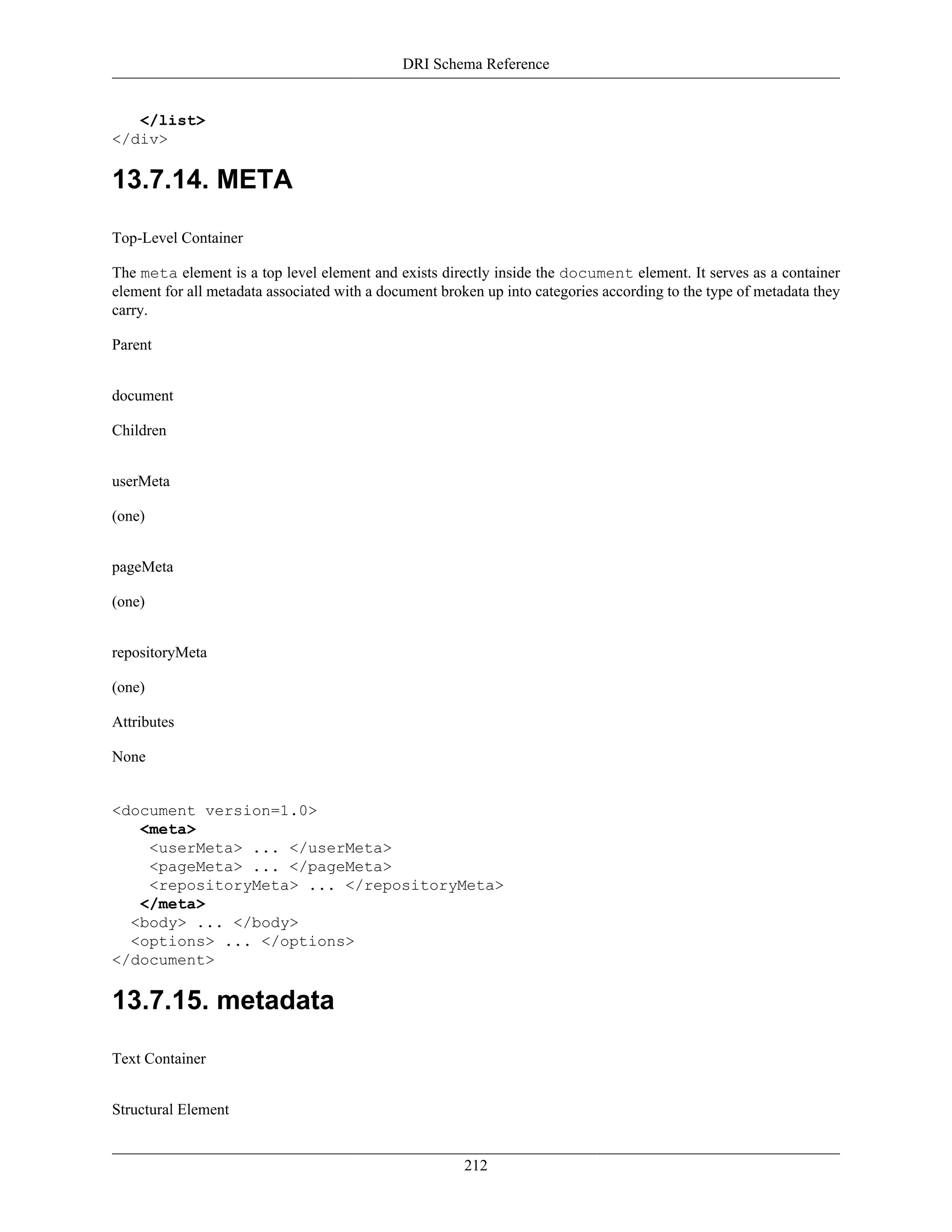 DRI Schema Reference
212
</list>
</div>
13.7.14. META
Top-Level Container
The meta element is a top level element and exists directly inside the document element. It serves as a container
element for all metadata associated with a document broken up into categories according to the type of metadata they
carry.
Parent
document
Children
userMeta
(one)
pageMeta
(one)
repositoryMeta
(one)
Attributes
None
<document version=1.0>
<meta>
<userMeta> ... </userMeta>
<pageMeta> ... </pageMeta>
<repositoryMeta> ... </repositoryMeta>
</meta>
<body> ... </body>
<options> ... </options>
</document>
13.7.15. metadata
Text Container
Structural Element
 