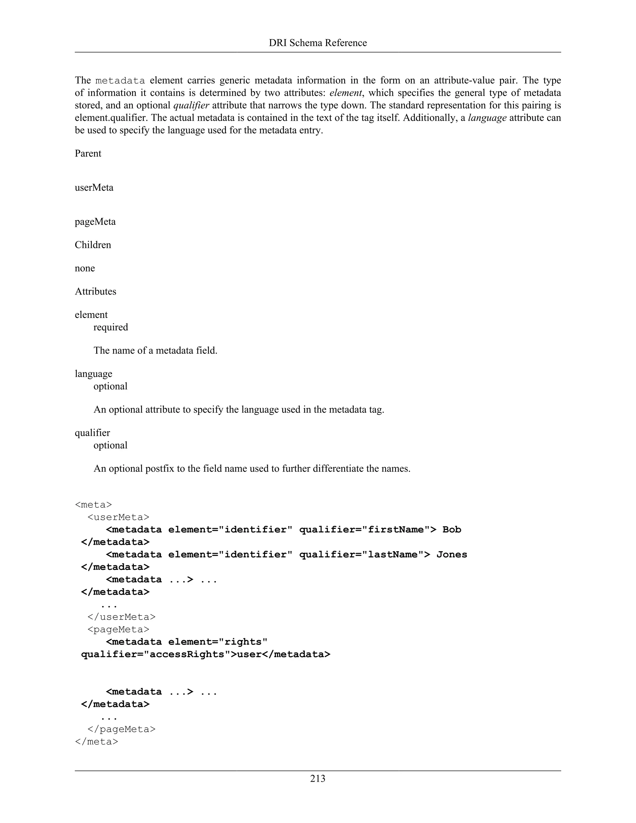 DRI Schema Reference
213
The metadata element carries generic metadata information in the form on an attribute-value pair. The type
of information it contains is determined by two attributes: element, which specifies the general type of metadata
stored, and an optional qualifier attribute that narrows the type down. The standard representation for this pairing is
element.qualifier. The actual metadata is contained in the text of the tag itself. Additionally, a language attribute can
be used to specify the language used for the metadata entry.
Parent
userMeta
pageMeta
Children
none
Attributes
element
required
The name of a metadata field.
language
optional
An optional attribute to specify the language used in the metadata tag.
qualifier
optional
An optional postfix to the field name used to further differentiate the names.
<meta>
<userMeta>
<metadata element="identifier" qualifier="firstName"> Bob
</metadata>
<metadata element="identifier" qualifier="lastName"> Jones
</metadata>
<metadata ...> ...
</metadata>
...
</userMeta>
<pageMeta>
<metadata element="rights"
qualifier="accessRights">user</metadata>
<metadata ...> ...
</metadata>
...
</pageMeta>
</meta>
 