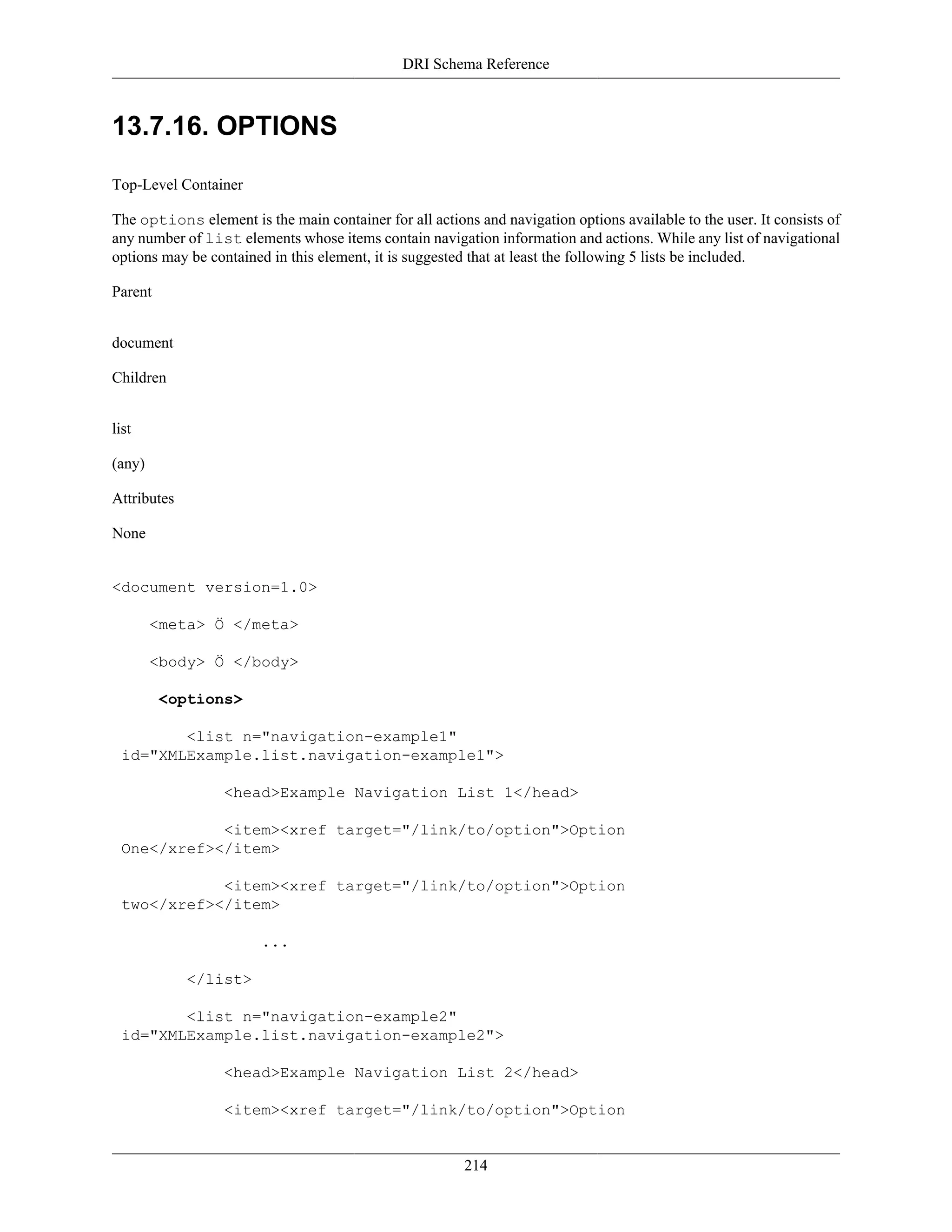 DRI Schema Reference
214
13.7.16. OPTIONS
Top-Level Container
The options element is the main container for all actions and navigation options available to the user. It consists of
any number of list elements whose items contain navigation information and actions. While any list of navigational
options may be contained in this element, it is suggested that at least the following 5 lists be included.
Parent
document
Children
list
(any)
Attributes
None
<document version=1.0>
<meta> Ö </meta>
<body> Ö </body>
<options>
<list n="navigation-example1"
id="XMLExample.list.navigation-example1">
<head>Example Navigation List 1</head>
<item><xref target="/link/to/option">Option
One</xref></item>
<item><xref target="/link/to/option">Option
two</xref></item>
...
</list>
<list n="navigation-example2"
id="XMLExample.list.navigation-example2">
<head>Example Navigation List 2</head>
<item><xref target="/link/to/option">Option
 