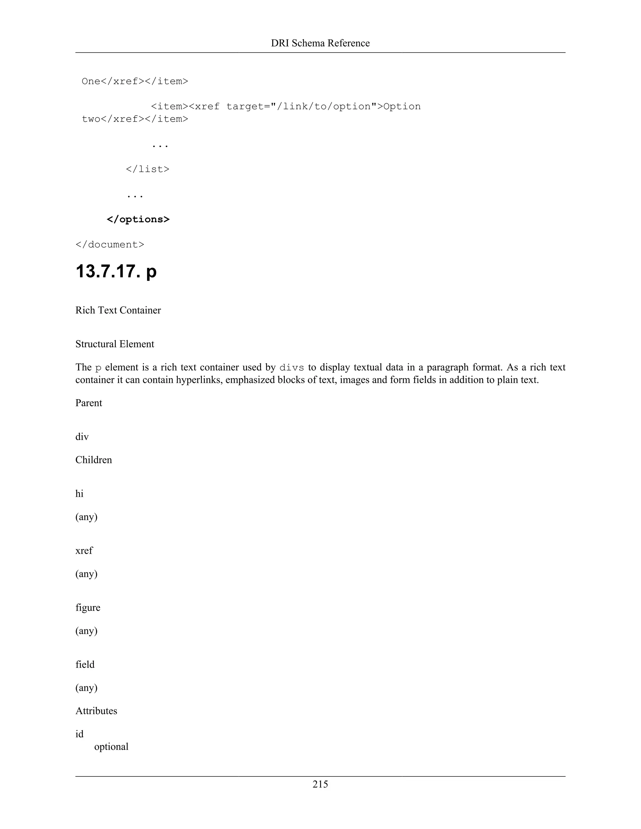 DRI Schema Reference
215
One</xref></item>
<item><xref target="/link/to/option">Option
two</xref></item>
...
</list>
...
</options>
</document>
13.7.17. p
Rich Text Container
Structural Element
The p element is a rich text container used by divs to display textual data in a paragraph format. As a rich text
container it can contain hyperlinks, emphasized blocks of text, images and form fields in addition to plain text.
Parent
div
Children
hi
(any)
xref
(any)
figure
(any)
field
(any)
Attributes
id
optional
 