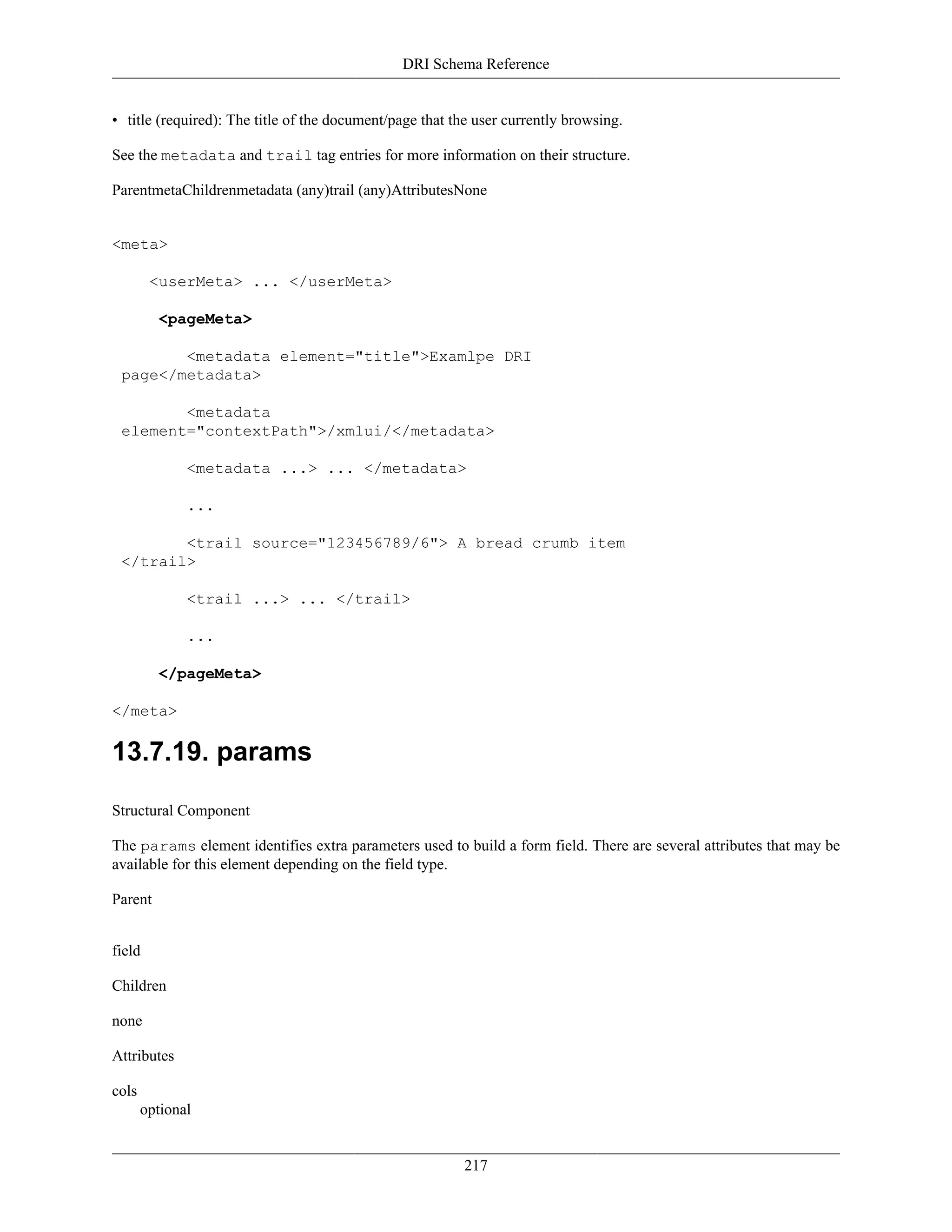 DRI Schema Reference
217
• title (required): The title of the document/page that the user currently browsing.
See the metadata and trail tag entries for more information on their structure.
ParentmetaChildrenmetadata (any)trail (any)AttributesNone
<meta>
<userMeta> ... </userMeta>
<pageMeta>
<metadata element="title">Examlpe DRI
page</metadata>
<metadata
element="contextPath">/xmlui/</metadata>
<metadata ...> ... </metadata>
...
<trail source="123456789/6"> A bread crumb item
</trail>
<trail ...> ... </trail>
...
</pageMeta>
</meta>
13.7.19. params
Structural Component
The params element identifies extra parameters used to build a form field. There are several attributes that may be
available for this element depending on the field type.
Parent
field
Children
none
Attributes
cols
optional
 