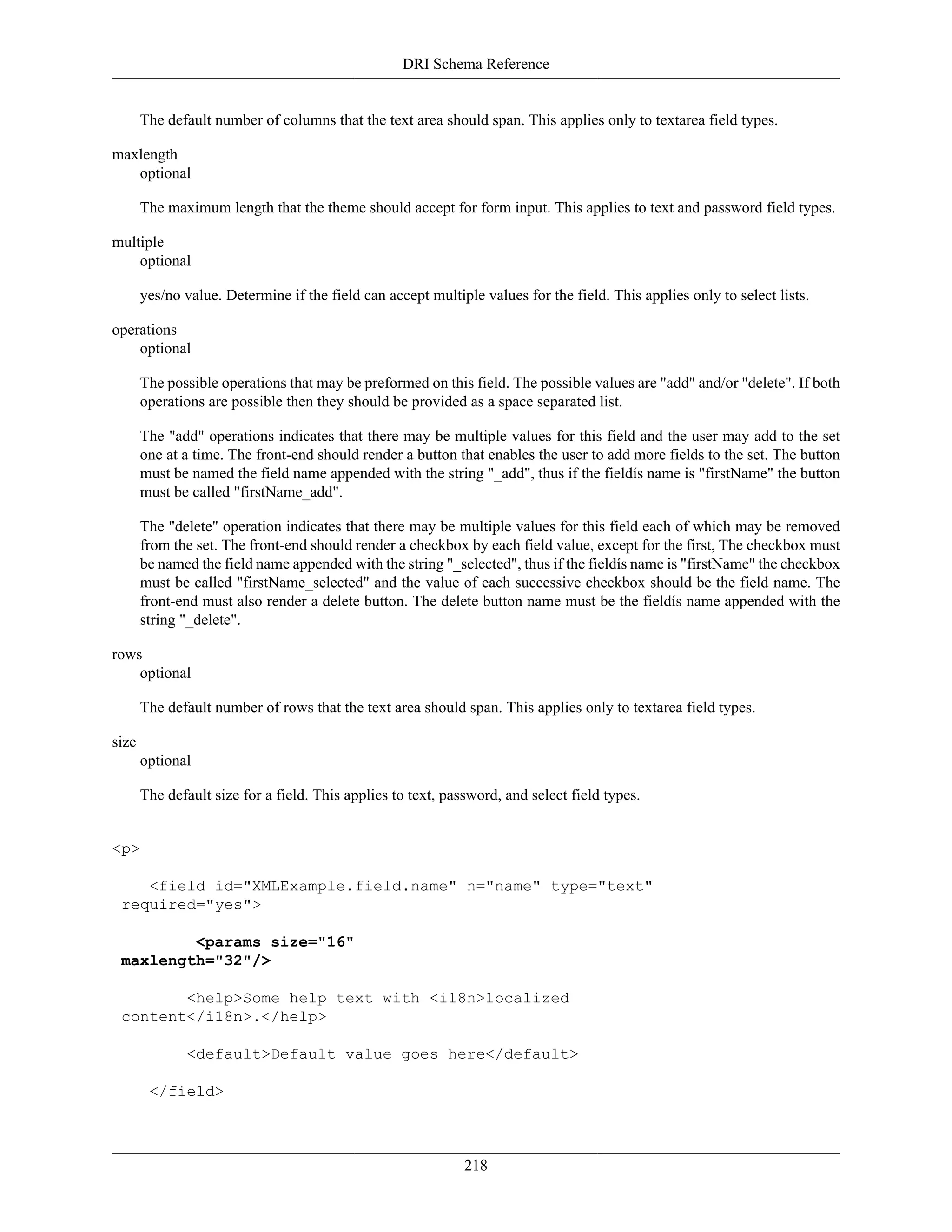 DRI Schema Reference
218
The default number of columns that the text area should span. This applies only to textarea field types.
maxlength
optional
The maximum length that the theme should accept for form input. This applies to text and password field types.
multiple
optional
yes/no value. Determine if the field can accept multiple values for the field. This applies only to select lists.
operations
optional
The possible operations that may be preformed on this field. The possible values are "add" and/or "delete". If both
operations are possible then they should be provided as a space separated list.
The "add" operations indicates that there may be multiple values for this field and the user may add to the set
one at a time. The front-end should render a button that enables the user to add more fields to the set. The button
must be named the field name appended with the string "_add", thus if the fieldís name is "firstName" the button
must be called "firstName_add".
The "delete" operation indicates that there may be multiple values for this field each of which may be removed
from the set. The front-end should render a checkbox by each field value, except for the first, The checkbox must
be named the field name appended with the string "_selected", thus if the fieldís name is "firstName" the checkbox
must be called "firstName_selected" and the value of each successive checkbox should be the field name. The
front-end must also render a delete button. The delete button name must be the fieldís name appended with the
string "_delete".
rows
optional
The default number of rows that the text area should span. This applies only to textarea field types.
size
optional
The default size for a field. This applies to text, password, and select field types.
<p>
<field id="XMLExample.field.name" n="name" type="text"
required="yes">
<params size="16"
maxlength="32"/>
<help>Some help text with <i18n>localized
content</i18n>.</help>
<default>Default value goes here</default>
</field>
 