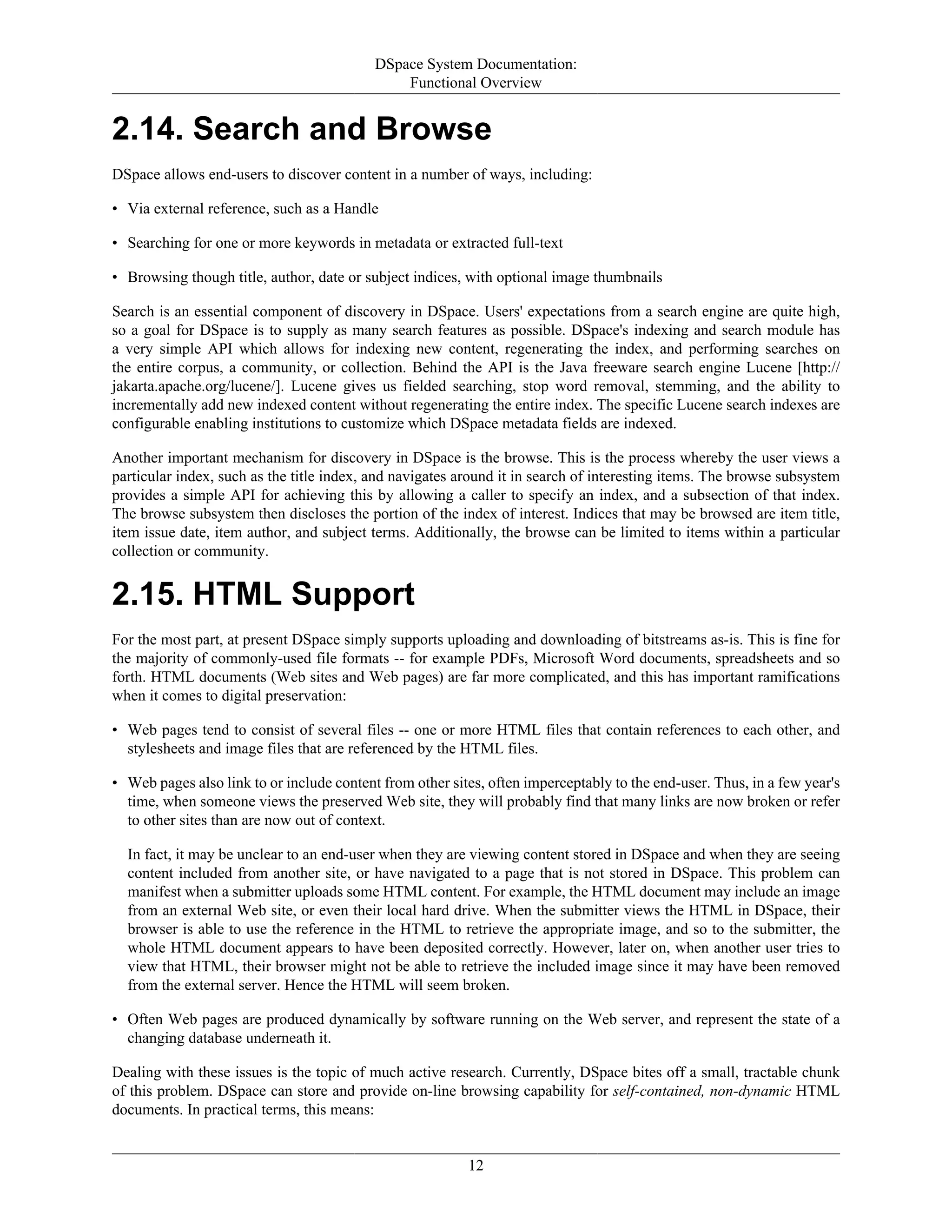 DSpace System Documentation:
Functional Overview
12
2.14. Search and Browse
DSpace allows end-users to discover content in a number of ways, including:
• Via external reference, such as a Handle
• Searching for one or more keywords in metadata or extracted full-text
• Browsing though title, author, date or subject indices, with optional image thumbnails
Search is an essential component of discovery in DSpace. Users' expectations from a search engine are quite high,
so a goal for DSpace is to supply as many search features as possible. DSpace's indexing and search module has
a very simple API which allows for indexing new content, regenerating the index, and performing searches on
the entire corpus, a community, or collection. Behind the API is the Java freeware search engine Lucene [http://
jakarta.apache.org/lucene/]. Lucene gives us fielded searching, stop word removal, stemming, and the ability to
incrementally add new indexed content without regenerating the entire index. The specific Lucene search indexes are
configurable enabling institutions to customize which DSpace metadata fields are indexed.
Another important mechanism for discovery in DSpace is the browse. This is the process whereby the user views a
particular index, such as the title index, and navigates around it in search of interesting items. The browse subsystem
provides a simple API for achieving this by allowing a caller to specify an index, and a subsection of that index.
The browse subsystem then discloses the portion of the index of interest. Indices that may be browsed are item title,
item issue date, item author, and subject terms. Additionally, the browse can be limited to items within a particular
collection or community.
2.15. HTML Support
For the most part, at present DSpace simply supports uploading and downloading of bitstreams as-is. This is fine for
the majority of commonly-used file formats -- for example PDFs, Microsoft Word documents, spreadsheets and so
forth. HTML documents (Web sites and Web pages) are far more complicated, and this has important ramifications
when it comes to digital preservation:
• Web pages tend to consist of several files -- one or more HTML files that contain references to each other, and
stylesheets and image files that are referenced by the HTML files.
• Web pages also link to or include content from other sites, often imperceptably to the end-user. Thus, in a few year's
time, when someone views the preserved Web site, they will probably find that many links are now broken or refer
to other sites than are now out of context.
In fact, it may be unclear to an end-user when they are viewing content stored in DSpace and when they are seeing
content included from another site, or have navigated to a page that is not stored in DSpace. This problem can
manifest when a submitter uploads some HTML content. For example, the HTML document may include an image
from an external Web site, or even their local hard drive. When the submitter views the HTML in DSpace, their
browser is able to use the reference in the HTML to retrieve the appropriate image, and so to the submitter, the
whole HTML document appears to have been deposited correctly. However, later on, when another user tries to
view that HTML, their browser might not be able to retrieve the included image since it may have been removed
from the external server. Hence the HTML will seem broken.
• Often Web pages are produced dynamically by software running on the Web server, and represent the state of a
changing database underneath it.
Dealing with these issues is the topic of much active research. Currently, DSpace bites off a small, tractable chunk
of this problem. DSpace can store and provide on-line browsing capability for self-contained, non-dynamic HTML
documents. In practical terms, this means:
 