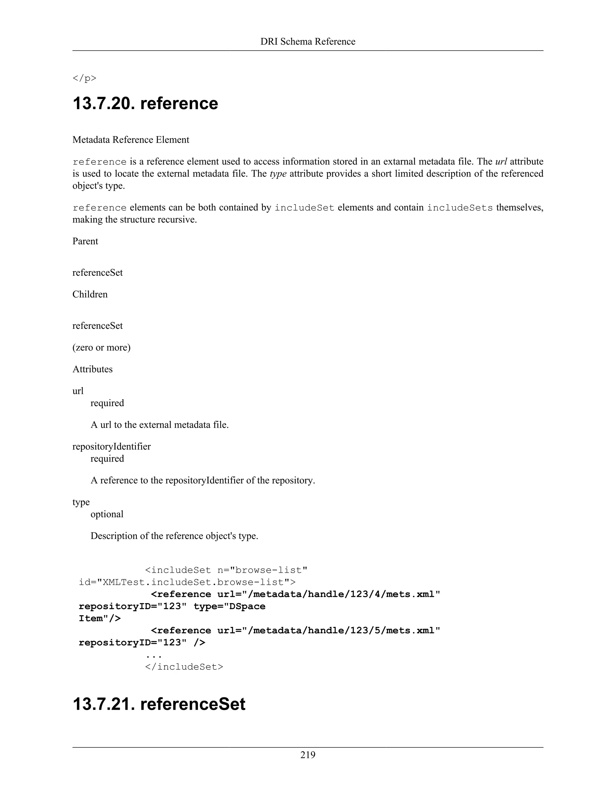 DRI Schema Reference
219
</p>
13.7.20. reference
Metadata Reference Element
reference is a reference element used to access information stored in an extarnal metadata file. The url attribute
is used to locate the external metadata file. The type attribute provides a short limited description of the referenced
object's type.
reference elements can be both contained by includeSet elements and contain includeSets themselves,
making the structure recursive.
Parent
referenceSet
Children
referenceSet
(zero or more)
Attributes
url
required
A url to the external metadata file.
repositoryIdentifier
required
A reference to the repositoryIdentifier of the repository.
type
optional
Description of the reference object's type.
<includeSet n="browse-list"
id="XMLTest.includeSet.browse-list">
<reference url="/metadata/handle/123/4/mets.xml"
repositoryID="123" type="DSpace
Item"/>
<reference url="/metadata/handle/123/5/mets.xml"
repositoryID="123" />
...
</includeSet>
13.7.21. referenceSet
 