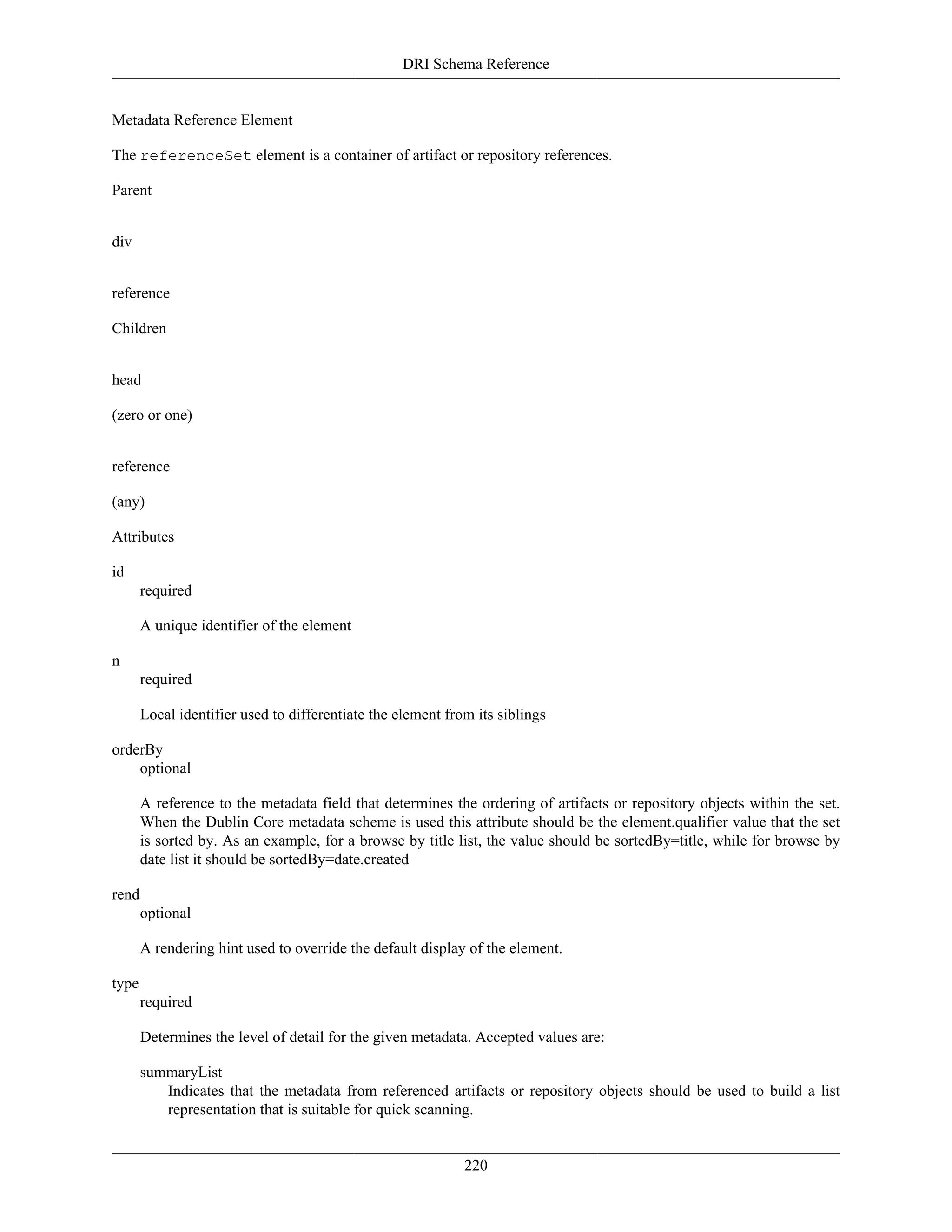 DRI Schema Reference
220
Metadata Reference Element
The referenceSet element is a container of artifact or repository references.
Parent
div
reference
Children
head
(zero or one)
reference
(any)
Attributes
id
required
A unique identifier of the element
n
required
Local identifier used to differentiate the element from its siblings
orderBy
optional
A reference to the metadata field that determines the ordering of artifacts or repository objects within the set.
When the Dublin Core metadata scheme is used this attribute should be the element.qualifier value that the set
is sorted by. As an example, for a browse by title list, the value should be sortedBy=title, while for browse by
date list it should be sortedBy=date.created
rend
optional
A rendering hint used to override the default display of the element.
type
required
Determines the level of detail for the given metadata. Accepted values are:
summaryList
Indicates that the metadata from referenced artifacts or repository objects should be used to build a list
representation that is suitable for quick scanning.
 