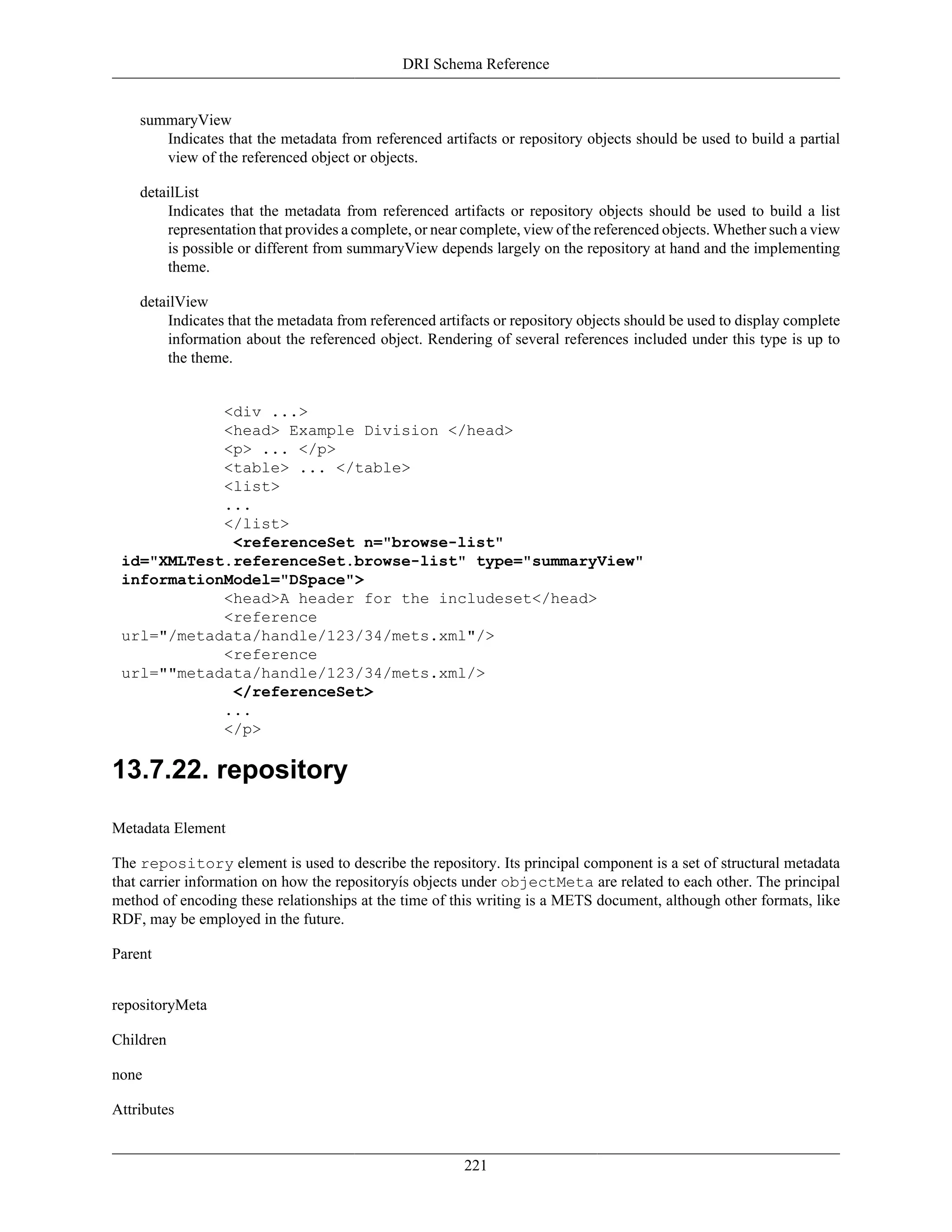 DRI Schema Reference
221
summaryView
Indicates that the metadata from referenced artifacts or repository objects should be used to build a partial
view of the referenced object or objects.
detailList
Indicates that the metadata from referenced artifacts or repository objects should be used to build a list
representation that provides a complete, or near complete, view of the referenced objects. Whether such a view
is possible or different from summaryView depends largely on the repository at hand and the implementing
theme.
detailView
Indicates that the metadata from referenced artifacts or repository objects should be used to display complete
information about the referenced object. Rendering of several references included under this type is up to
the theme.
<div ...>
<head> Example Division </head>
<p> ... </p>
<table> ... </table>
<list>
...
</list>
<referenceSet n="browse-list"
id="XMLTest.referenceSet.browse-list" type="summaryView"
informationModel="DSpace">
<head>A header for the includeset</head>
<reference
url="/metadata/handle/123/34/mets.xml"/>
<reference
url=""metadata/handle/123/34/mets.xml/>
</referenceSet>
...
</p>
13.7.22. repository
Metadata Element
The repository element is used to describe the repository. Its principal component is a set of structural metadata
that carrier information on how the repositoryís objects under objectMeta are related to each other. The principal
method of encoding these relationships at the time of this writing is a METS document, although other formats, like
RDF, may be employed in the future.
Parent
repositoryMeta
Children
none
Attributes
 