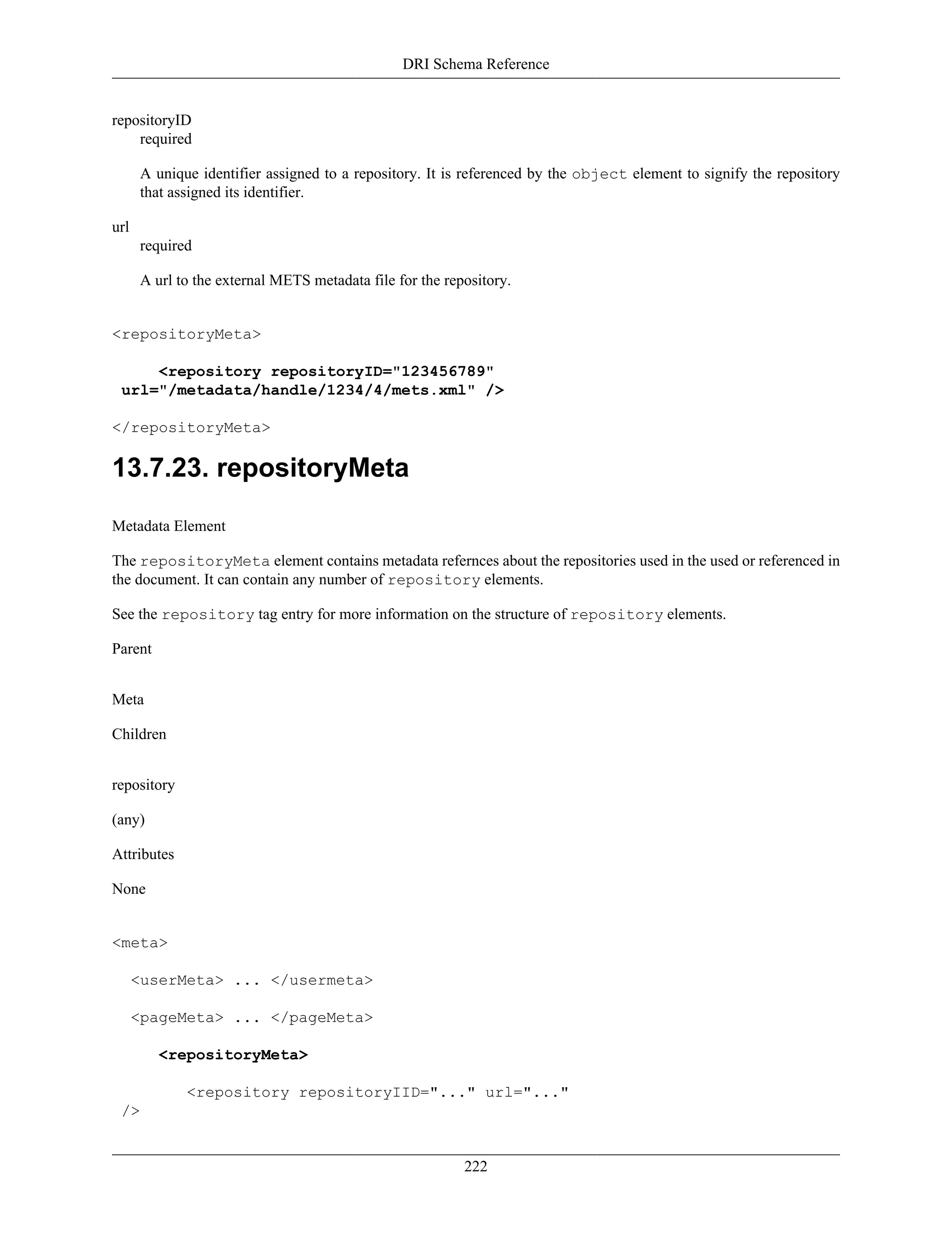 DRI Schema Reference
222
repositoryID
required
A unique identifier assigned to a repository. It is referenced by the object element to signify the repository
that assigned its identifier.
url
required
A url to the external METS metadata file for the repository.
<repositoryMeta>
<repository repositoryID="123456789"
url="/metadata/handle/1234/4/mets.xml" />
</repositoryMeta>
13.7.23. repositoryMeta
Metadata Element
The repositoryMeta element contains metadata refernces about the repositories used in the used or referenced in
the document. It can contain any number of repository elements.
See the repository tag entry for more information on the structure of repository elements.
Parent
Meta
Children
repository
(any)
Attributes
None
<meta>
<userMeta> ... </usermeta>
<pageMeta> ... </pageMeta>
<repositoryMeta>
<repository repositoryIID="..." url="..."
/>
 