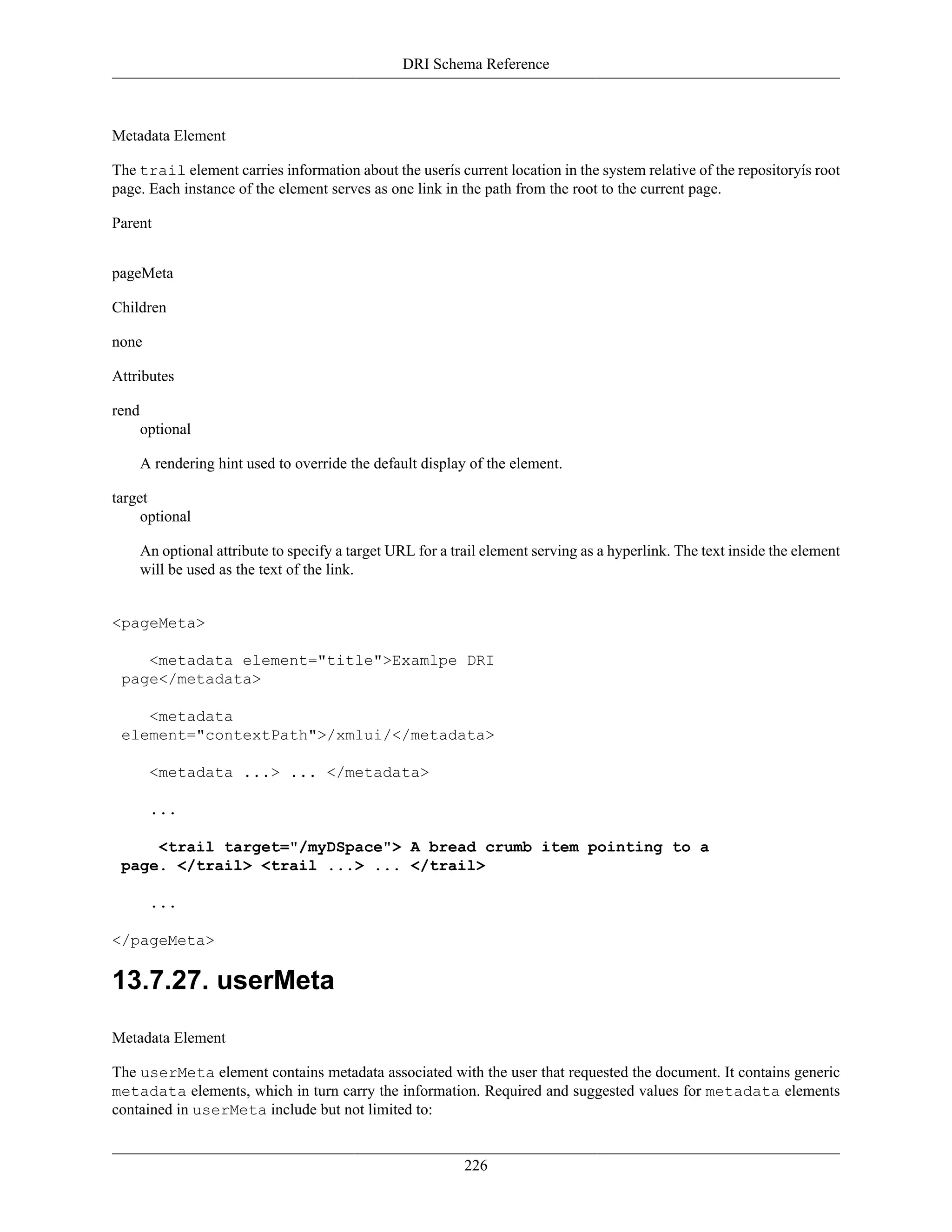 DRI Schema Reference
226
Metadata Element
The trail element carries information about the userís current location in the system relative of the repositoryís root
page. Each instance of the element serves as one link in the path from the root to the current page.
Parent
pageMeta
Children
none
Attributes
rend
optional
A rendering hint used to override the default display of the element.
target
optional
An optional attribute to specify a target URL for a trail element serving as a hyperlink. The text inside the element
will be used as the text of the link.
<pageMeta>
<metadata element="title">Examlpe DRI
page</metadata>
<metadata
element="contextPath">/xmlui/</metadata>
<metadata ...> ... </metadata>
...
<trail target="/myDSpace"> A bread crumb item pointing to a
page. </trail> <trail ...> ... </trail>
...
</pageMeta>
13.7.27. userMeta
Metadata Element
The userMeta element contains metadata associated with the user that requested the document. It contains generic
metadata elements, which in turn carry the information. Required and suggested values for metadata elements
contained in userMeta include but not limited to:
 