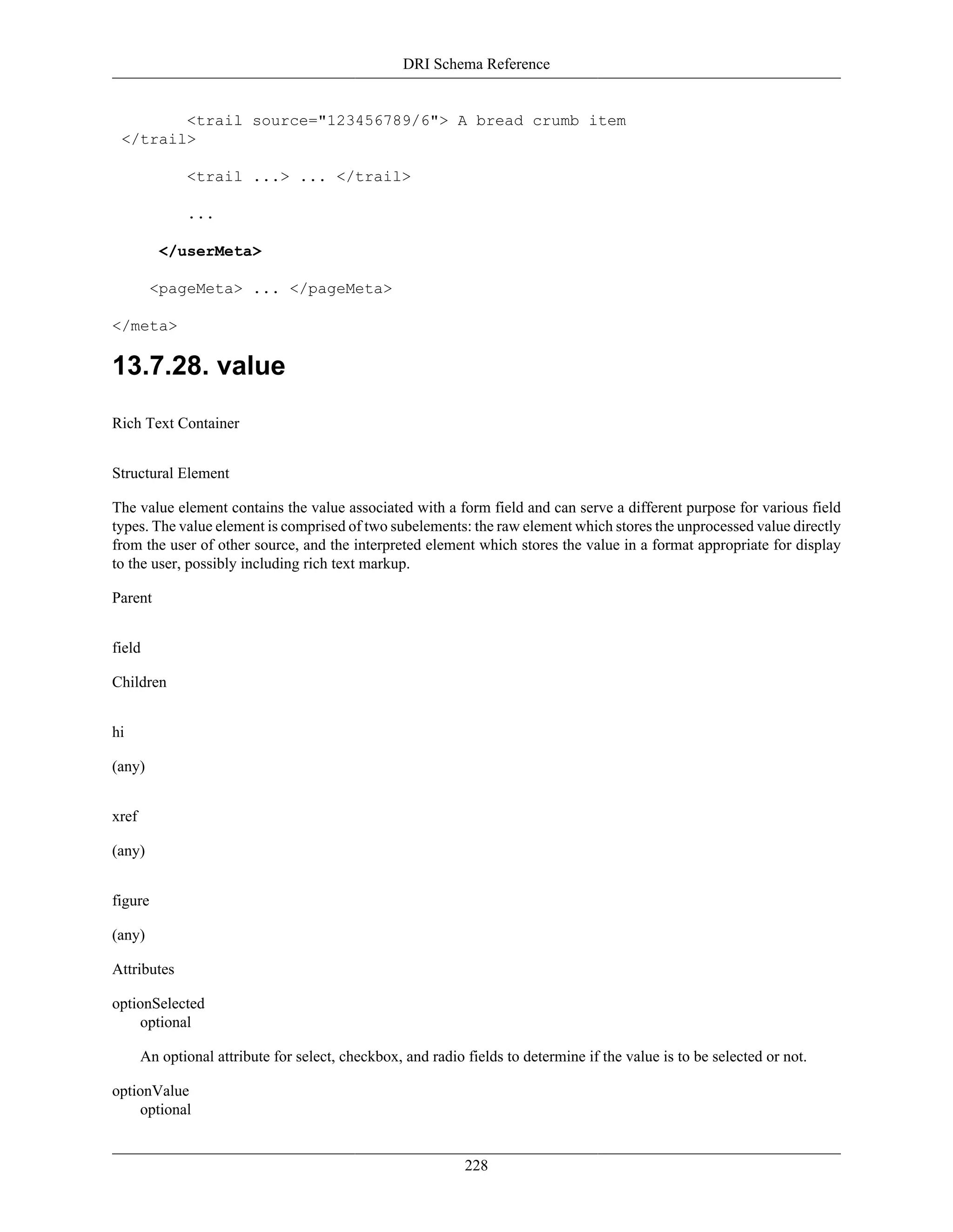 DRI Schema Reference
228
<trail source="123456789/6"> A bread crumb item
</trail>
<trail ...> ... </trail>
...
</userMeta>
<pageMeta> ... </pageMeta>
</meta>
13.7.28. value
Rich Text Container
Structural Element
The value element contains the value associated with a form field and can serve a different purpose for various field
types. The value element is comprised of two subelements: the raw element which stores the unprocessed value directly
from the user of other source, and the interpreted element which stores the value in a format appropriate for display
to the user, possibly including rich text markup.
Parent
field
Children
hi
(any)
xref
(any)
figure
(any)
Attributes
optionSelected
optional
An optional attribute for select, checkbox, and radio fields to determine if the value is to be selected or not.
optionValue
optional
 