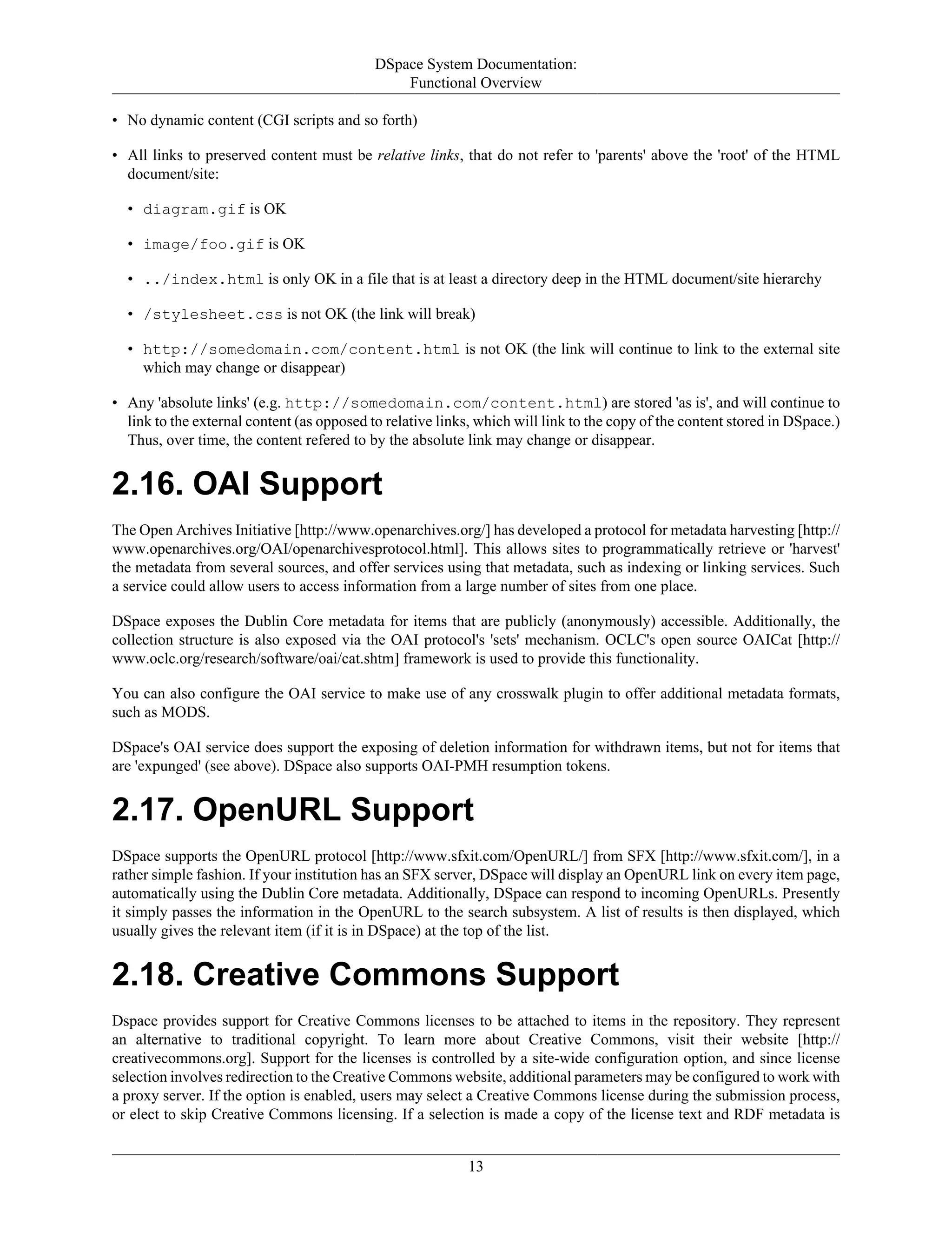 DSpace System Documentation:
Functional Overview
13
• No dynamic content (CGI scripts and so forth)
• All links to preserved content must be relative links, that do not refer to 'parents' above the 'root' of the HTML
document/site:
• diagram.gif is OK
• image/foo.gif is OK
• ../index.html is only OK in a file that is at least a directory deep in the HTML document/site hierarchy
• /stylesheet.css is not OK (the link will break)
• http://somedomain.com/content.html is not OK (the link will continue to link to the external site
which may change or disappear)
• Any 'absolute links' (e.g. http://somedomain.com/content.html) are stored 'as is', and will continue to
link to the external content (as opposed to relative links, which will link to the copy of the content stored in DSpace.)
Thus, over time, the content refered to by the absolute link may change or disappear.
2.16. OAI Support
The Open Archives Initiative [http://www.openarchives.org/] has developed a protocol for metadata harvesting [http://
www.openarchives.org/OAI/openarchivesprotocol.html]. This allows sites to programmatically retrieve or 'harvest'
the metadata from several sources, and offer services using that metadata, such as indexing or linking services. Such
a service could allow users to access information from a large number of sites from one place.
DSpace exposes the Dublin Core metadata for items that are publicly (anonymously) accessible. Additionally, the
collection structure is also exposed via the OAI protocol's 'sets' mechanism. OCLC's open source OAICat [http://
www.oclc.org/research/software/oai/cat.shtm] framework is used to provide this functionality.
You can also configure the OAI service to make use of any crosswalk plugin to offer additional metadata formats,
such as MODS.
DSpace's OAI service does support the exposing of deletion information for withdrawn items, but not for items that
are 'expunged' (see above). DSpace also supports OAI-PMH resumption tokens.
2.17. OpenURL Support
DSpace supports the OpenURL protocol [http://www.sfxit.com/OpenURL/] from SFX [http://www.sfxit.com/], in a
rather simple fashion. If your institution has an SFX server, DSpace will display an OpenURL link on every item page,
automatically using the Dublin Core metadata. Additionally, DSpace can respond to incoming OpenURLs. Presently
it simply passes the information in the OpenURL to the search subsystem. A list of results is then displayed, which
usually gives the relevant item (if it is in DSpace) at the top of the list.
2.18. Creative Commons Support
Dspace provides support for Creative Commons licenses to be attached to items in the repository. They represent
an alternative to traditional copyright. To learn more about Creative Commons, visit their website [http://
creativecommons.org]. Support for the licenses is controlled by a site-wide configuration option, and since license
selection involves redirection to the Creative Commons website, additional parameters may be configured to work with
a proxy server. If the option is enabled, users may select a Creative Commons license during the submission process,
or elect to skip Creative Commons licensing. If a selection is made a copy of the license text and RDF metadata is
 