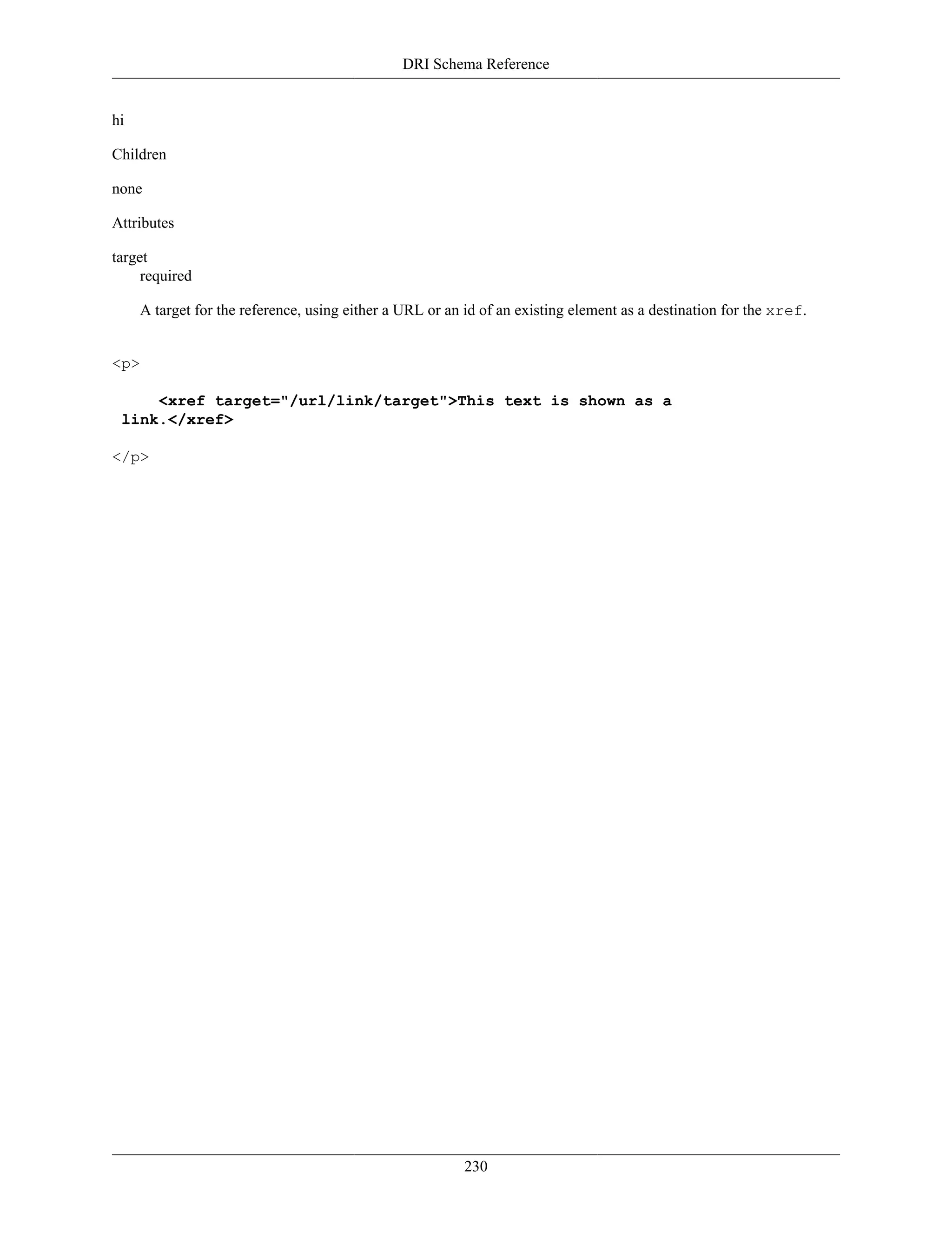 DRI Schema Reference
230
hi
Children
none
Attributes
target
required
A target for the reference, using either a URL or an id of an existing element as a destination for the xref.
<p>
<xref target="/url/link/target">This text is shown as a
link.</xref>
</p>
 