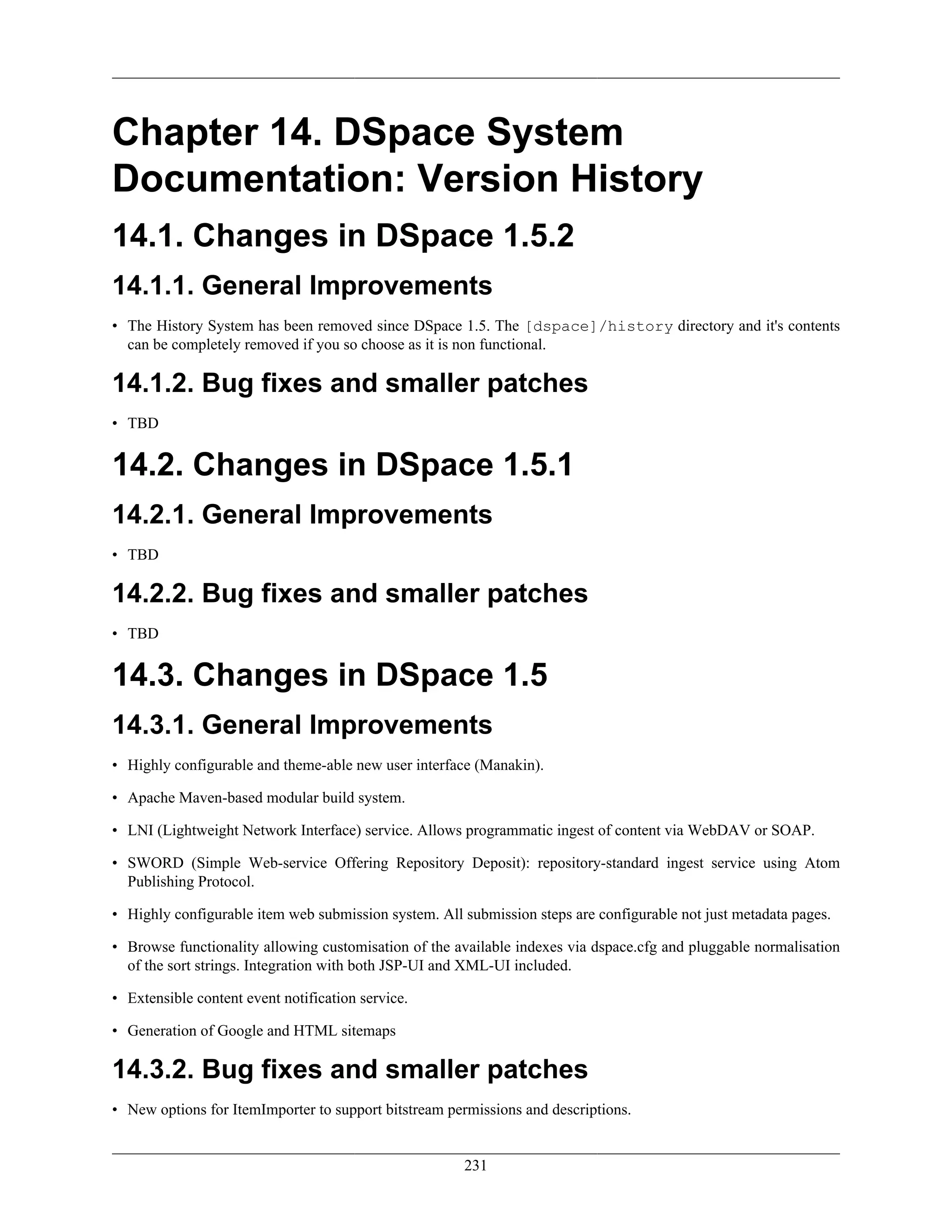 231
Chapter 14. DSpace System
Documentation: Version History
14.1. Changes in DSpace 1.5.2
14.1.1. General Improvements
• The History System has been removed since DSpace 1.5. The [dspace]/history directory and it's contents
can be completely removed if you so choose as it is non functional.
14.1.2. Bug fixes and smaller patches
• TBD
14.2. Changes in DSpace 1.5.1
14.2.1. General Improvements
• TBD
14.2.2. Bug fixes and smaller patches
• TBD
14.3. Changes in DSpace 1.5
14.3.1. General Improvements
• Highly configurable and theme-able new user interface (Manakin).
• Apache Maven-based modular build system.
• LNI (Lightweight Network Interface) service. Allows programmatic ingest of content via WebDAV or SOAP.
• SWORD (Simple Web-service Offering Repository Deposit): repository-standard ingest service using Atom
Publishing Protocol.
• Highly configurable item web submission system. All submission steps are configurable not just metadata pages.
• Browse functionality allowing customisation of the available indexes via dspace.cfg and pluggable normalisation
of the sort strings. Integration with both JSP-UI and XML-UI included.
• Extensible content event notification service.
• Generation of Google and HTML sitemaps
14.3.2. Bug fixes and smaller patches
• New options for ItemImporter to support bitstream permissions and descriptions.
 