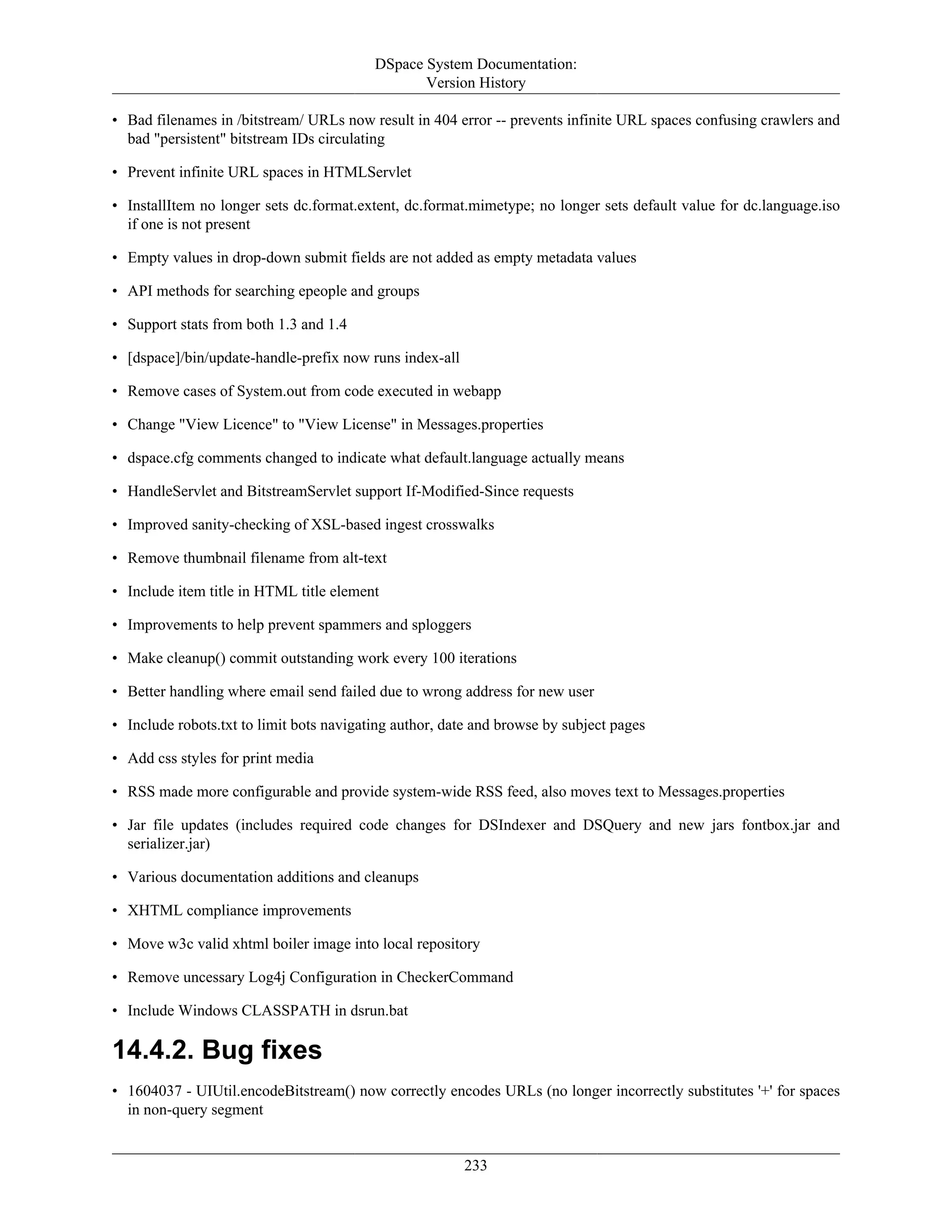 DSpace System Documentation:
Version History
233
• Bad filenames in /bitstream/ URLs now result in 404 error -- prevents infinite URL spaces confusing crawlers and
bad "persistent" bitstream IDs circulating
• Prevent infinite URL spaces in HTMLServlet
• InstallItem no longer sets dc.format.extent, dc.format.mimetype; no longer sets default value for dc.language.iso
if one is not present
• Empty values in drop-down submit fields are not added as empty metadata values
• API methods for searching epeople and groups
• Support stats from both 1.3 and 1.4
• [dspace]/bin/update-handle-prefix now runs index-all
• Remove cases of System.out from code executed in webapp
• Change "View Licence" to "View License" in Messages.properties
• dspace.cfg comments changed to indicate what default.language actually means
• HandleServlet and BitstreamServlet support If-Modified-Since requests
• Improved sanity-checking of XSL-based ingest crosswalks
• Remove thumbnail filename from alt-text
• Include item title in HTML title element
• Improvements to help prevent spammers and sploggers
• Make cleanup() commit outstanding work every 100 iterations
• Better handling where email send failed due to wrong address for new user
• Include robots.txt to limit bots navigating author, date and browse by subject pages
• Add css styles for print media
• RSS made more configurable and provide system-wide RSS feed, also moves text to Messages.properties
• Jar file updates (includes required code changes for DSIndexer and DSQuery and new jars fontbox.jar and
serializer.jar)
• Various documentation additions and cleanups
• XHTML compliance improvements
• Move w3c valid xhtml boiler image into local repository
• Remove uncessary Log4j Configuration in CheckerCommand
• Include Windows CLASSPATH in dsrun.bat
14.4.2. Bug fixes
• 1604037 - UIUtil.encodeBitstream() now correctly encodes URLs (no longer incorrectly substitutes '+' for spaces
in non-query segment
 