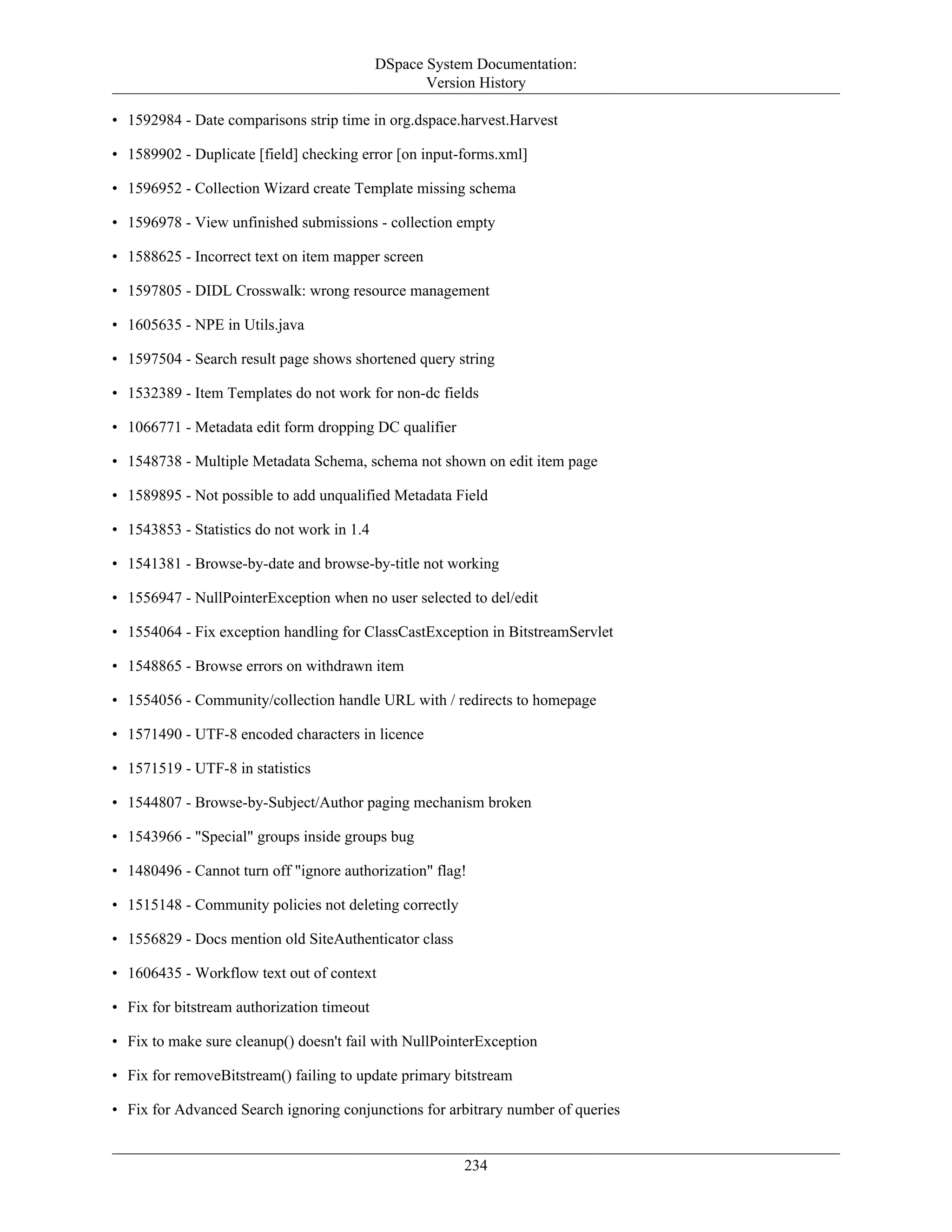 DSpace System Documentation:
Version History
234
• 1592984 - Date comparisons strip time in org.dspace.harvest.Harvest
• 1589902 - Duplicate [field] checking error [on input-forms.xml]
• 1596952 - Collection Wizard create Template missing schema
• 1596978 - View unfinished submissions - collection empty
• 1588625 - Incorrect text on item mapper screen
• 1597805 - DIDL Crosswalk: wrong resource management
• 1605635 - NPE in Utils.java
• 1597504 - Search result page shows shortened query string
• 1532389 - Item Templates do not work for non-dc fields
• 1066771 - Metadata edit form dropping DC qualifier
• 1548738 - Multiple Metadata Schema, schema not shown on edit item page
• 1589895 - Not possible to add unqualified Metadata Field
• 1543853 - Statistics do not work in 1.4
• 1541381 - Browse-by-date and browse-by-title not working
• 1556947 - NullPointerException when no user selected to del/edit
• 1554064 - Fix exception handling for ClassCastException in BitstreamServlet
• 1548865 - Browse errors on withdrawn item
• 1554056 - Community/collection handle URL with / redirects to homepage
• 1571490 - UTF-8 encoded characters in licence
• 1571519 - UTF-8 in statistics
• 1544807 - Browse-by-Subject/Author paging mechanism broken
• 1543966 - "Special" groups inside groups bug
• 1480496 - Cannot turn off "ignore authorization" flag!
• 1515148 - Community policies not deleting correctly
• 1556829 - Docs mention old SiteAuthenticator class
• 1606435 - Workflow text out of context
• Fix for bitstream authorization timeout
• Fix to make sure cleanup() doesn't fail with NullPointerException
• Fix for removeBitstream() failing to update primary bitstream
• Fix for Advanced Search ignoring conjunctions for arbitrary number of queries
 