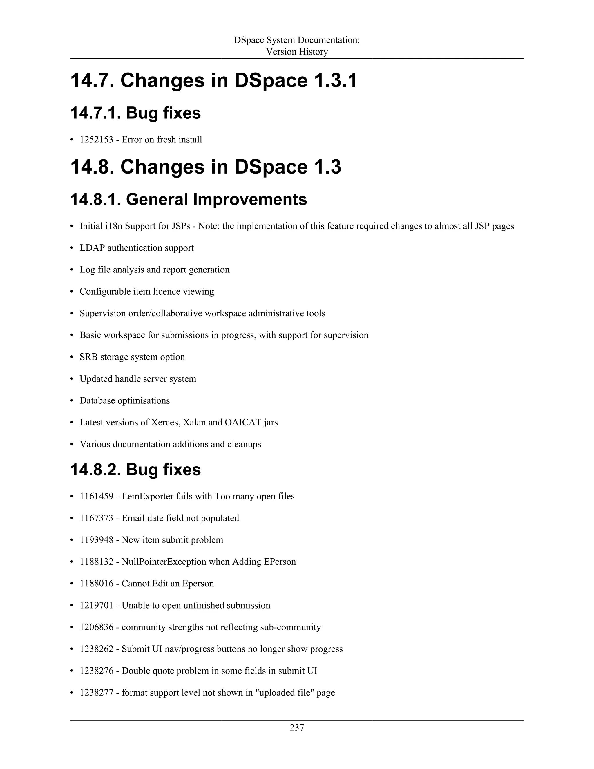 DSpace System Documentation:
Version History
237
14.7. Changes in DSpace 1.3.1
14.7.1. Bug fixes
• 1252153 - Error on fresh install
14.8. Changes in DSpace 1.3
14.8.1. General Improvements
• Initial i18n Support for JSPs - Note: the implementation of this feature required changes to almost all JSP pages
• LDAP authentication support
• Log file analysis and report generation
• Configurable item licence viewing
• Supervision order/collaborative workspace administrative tools
• Basic workspace for submissions in progress, with support for supervision
• SRB storage system option
• Updated handle server system
• Database optimisations
• Latest versions of Xerces, Xalan and OAICAT jars
• Various documentation additions and cleanups
14.8.2. Bug fixes
• 1161459 - ItemExporter fails with Too many open files
• 1167373 - Email date field not populated
• 1193948 - New item submit problem
• 1188132 - NullPointerException when Adding EPerson
• 1188016 - Cannot Edit an Eperson
• 1219701 - Unable to open unfinished submission
• 1206836 - community strengths not reflecting sub-community
• 1238262 - Submit UI nav/progress buttons no longer show progress
• 1238276 - Double quote problem in some fields in submit UI
• 1238277 - format support level not shown in "uploaded file" page
 