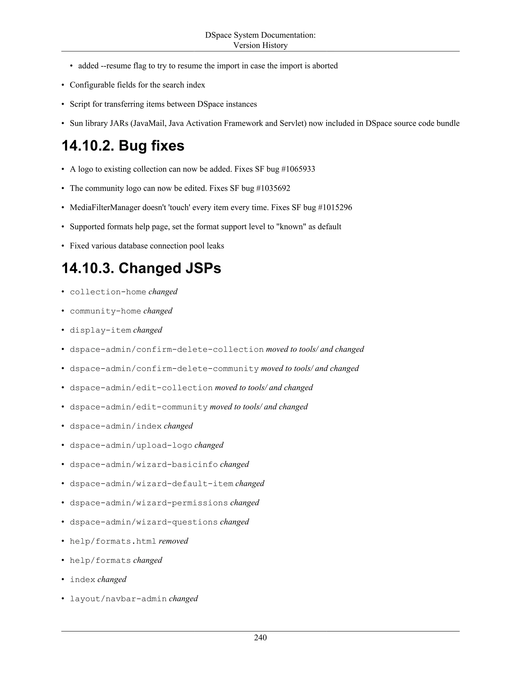 DSpace System Documentation:
Version History
240
• added --resume flag to try to resume the import in case the import is aborted
• Configurable fields for the search index
• Script for transferring items between DSpace instances
• Sun library JARs (JavaMail, Java Activation Framework and Servlet) now included in DSpace source code bundle
14.10.2. Bug fixes
• A logo to existing collection can now be added. Fixes SF bug #1065933
• The community logo can now be edited. Fixes SF bug #1035692
• MediaFilterManager doesn't 'touch' every item every time. Fixes SF bug #1015296
• Supported formats help page, set the format support level to "known" as default
• Fixed various database connection pool leaks
14.10.3. Changed JSPs
• collection-home changed
• community-home changed
• display-item changed
• dspace-admin/confirm-delete-collection moved to tools/ and changed
• dspace-admin/confirm-delete-community moved to tools/ and changed
• dspace-admin/edit-collection moved to tools/ and changed
• dspace-admin/edit-community moved to tools/ and changed
• dspace-admin/index changed
• dspace-admin/upload-logo changed
• dspace-admin/wizard-basicinfo changed
• dspace-admin/wizard-default-item changed
• dspace-admin/wizard-permissions changed
• dspace-admin/wizard-questions changed
• help/formats.html removed
• help/formats changed
• index changed
• layout/navbar-admin changed
 