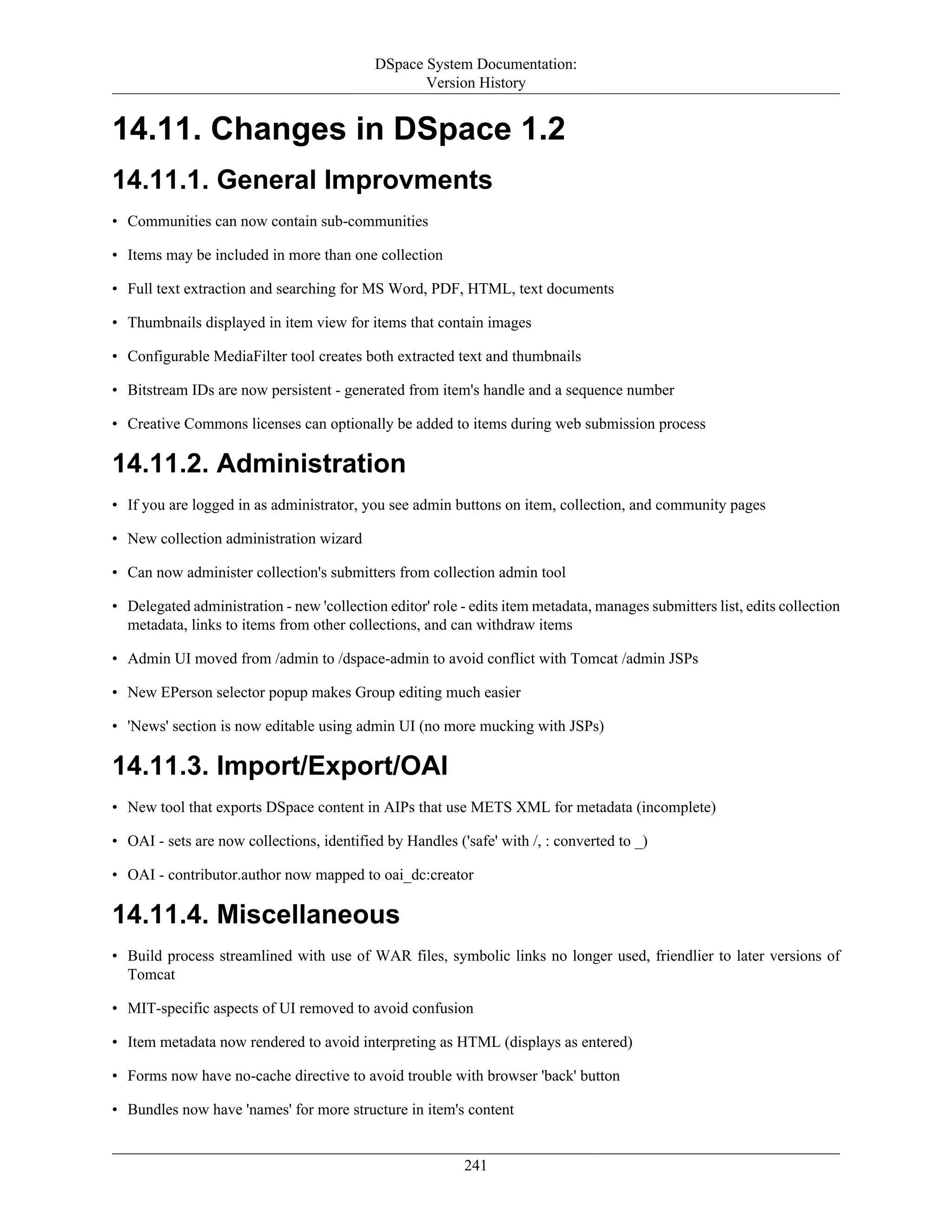 DSpace System Documentation:
Version History
241
14.11. Changes in DSpace 1.2
14.11.1. General Improvments
• Communities can now contain sub-communities
• Items may be included in more than one collection
• Full text extraction and searching for MS Word, PDF, HTML, text documents
• Thumbnails displayed in item view for items that contain images
• Configurable MediaFilter tool creates both extracted text and thumbnails
• Bitstream IDs are now persistent - generated from item's handle and a sequence number
• Creative Commons licenses can optionally be added to items during web submission process
14.11.2. Administration
• If you are logged in as administrator, you see admin buttons on item, collection, and community pages
• New collection administration wizard
• Can now administer collection's submitters from collection admin tool
• Delegated administration - new 'collection editor' role - edits item metadata, manages submitters list, edits collection
metadata, links to items from other collections, and can withdraw items
• Admin UI moved from /admin to /dspace-admin to avoid conflict with Tomcat /admin JSPs
• New EPerson selector popup makes Group editing much easier
• 'News' section is now editable using admin UI (no more mucking with JSPs)
14.11.3. Import/Export/OAI
• New tool that exports DSpace content in AIPs that use METS XML for metadata (incomplete)
• OAI - sets are now collections, identified by Handles ('safe' with /, : converted to _)
• OAI - contributor.author now mapped to oai_dc:creator
14.11.4. Miscellaneous
• Build process streamlined with use of WAR files, symbolic links no longer used, friendlier to later versions of
Tomcat
• MIT-specific aspects of UI removed to avoid confusion
• Item metadata now rendered to avoid interpreting as HTML (displays as entered)
• Forms now have no-cache directive to avoid trouble with browser 'back' button
• Bundles now have 'names' for more structure in item's content
 