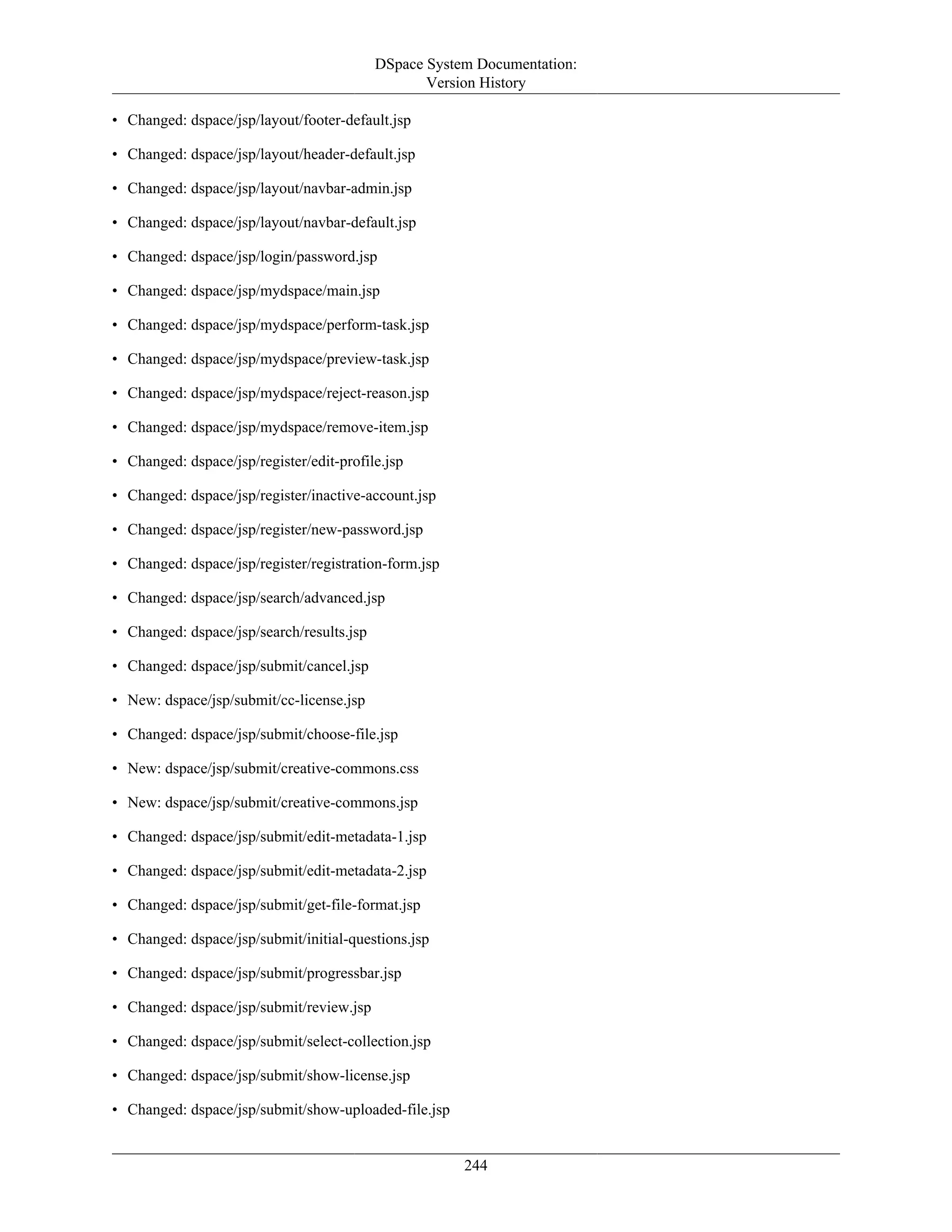 DSpace System Documentation:
Version History
244
• Changed: dspace/jsp/layout/footer-default.jsp
• Changed: dspace/jsp/layout/header-default.jsp
• Changed: dspace/jsp/layout/navbar-admin.jsp
• Changed: dspace/jsp/layout/navbar-default.jsp
• Changed: dspace/jsp/login/password.jsp
• Changed: dspace/jsp/mydspace/main.jsp
• Changed: dspace/jsp/mydspace/perform-task.jsp
• Changed: dspace/jsp/mydspace/preview-task.jsp
• Changed: dspace/jsp/mydspace/reject-reason.jsp
• Changed: dspace/jsp/mydspace/remove-item.jsp
• Changed: dspace/jsp/register/edit-profile.jsp
• Changed: dspace/jsp/register/inactive-account.jsp
• Changed: dspace/jsp/register/new-password.jsp
• Changed: dspace/jsp/register/registration-form.jsp
• Changed: dspace/jsp/search/advanced.jsp
• Changed: dspace/jsp/search/results.jsp
• Changed: dspace/jsp/submit/cancel.jsp
• New: dspace/jsp/submit/cc-license.jsp
• Changed: dspace/jsp/submit/choose-file.jsp
• New: dspace/jsp/submit/creative-commons.css
• New: dspace/jsp/submit/creative-commons.jsp
• Changed: dspace/jsp/submit/edit-metadata-1.jsp
• Changed: dspace/jsp/submit/edit-metadata-2.jsp
• Changed: dspace/jsp/submit/get-file-format.jsp
• Changed: dspace/jsp/submit/initial-questions.jsp
• Changed: dspace/jsp/submit/progressbar.jsp
• Changed: dspace/jsp/submit/review.jsp
• Changed: dspace/jsp/submit/select-collection.jsp
• Changed: dspace/jsp/submit/show-license.jsp
• Changed: dspace/jsp/submit/show-uploaded-file.jsp
 