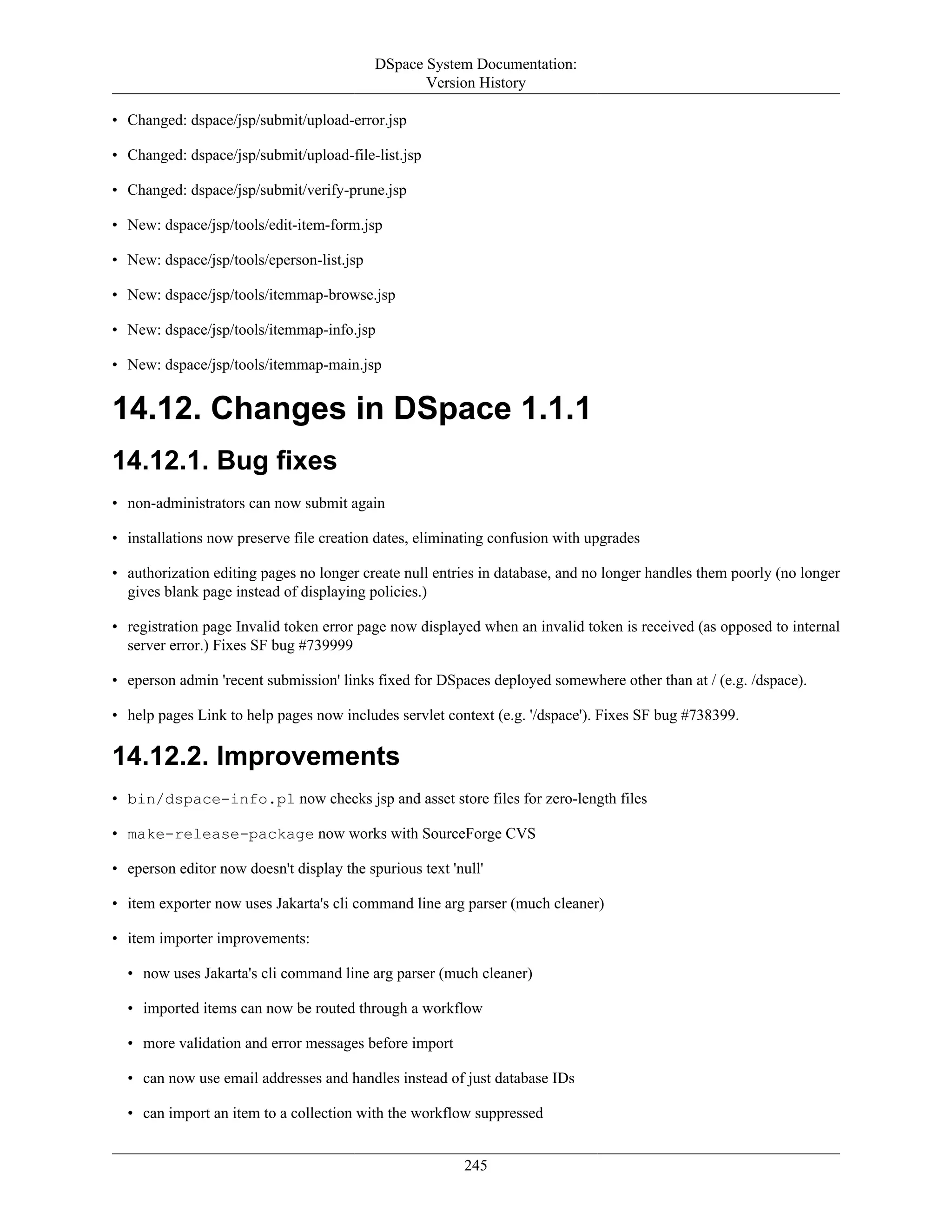 DSpace System Documentation:
Version History
245
• Changed: dspace/jsp/submit/upload-error.jsp
• Changed: dspace/jsp/submit/upload-file-list.jsp
• Changed: dspace/jsp/submit/verify-prune.jsp
• New: dspace/jsp/tools/edit-item-form.jsp
• New: dspace/jsp/tools/eperson-list.jsp
• New: dspace/jsp/tools/itemmap-browse.jsp
• New: dspace/jsp/tools/itemmap-info.jsp
• New: dspace/jsp/tools/itemmap-main.jsp
14.12. Changes in DSpace 1.1.1
14.12.1. Bug fixes
• non-administrators can now submit again
• installations now preserve file creation dates, eliminating confusion with upgrades
• authorization editing pages no longer create null entries in database, and no longer handles them poorly (no longer
gives blank page instead of displaying policies.)
• registration page Invalid token error page now displayed when an invalid token is received (as opposed to internal
server error.) Fixes SF bug #739999
• eperson admin 'recent submission' links fixed for DSpaces deployed somewhere other than at / (e.g. /dspace).
• help pages Link to help pages now includes servlet context (e.g. '/dspace'). Fixes SF bug #738399.
14.12.2. Improvements
• bin/dspace-info.pl now checks jsp and asset store files for zero-length files
• make-release-package now works with SourceForge CVS
• eperson editor now doesn't display the spurious text 'null'
• item exporter now uses Jakarta's cli command line arg parser (much cleaner)
• item importer improvements:
• now uses Jakarta's cli command line arg parser (much cleaner)
• imported items can now be routed through a workflow
• more validation and error messages before import
• can now use email addresses and handles instead of just database IDs
• can import an item to a collection with the workflow suppressed
 