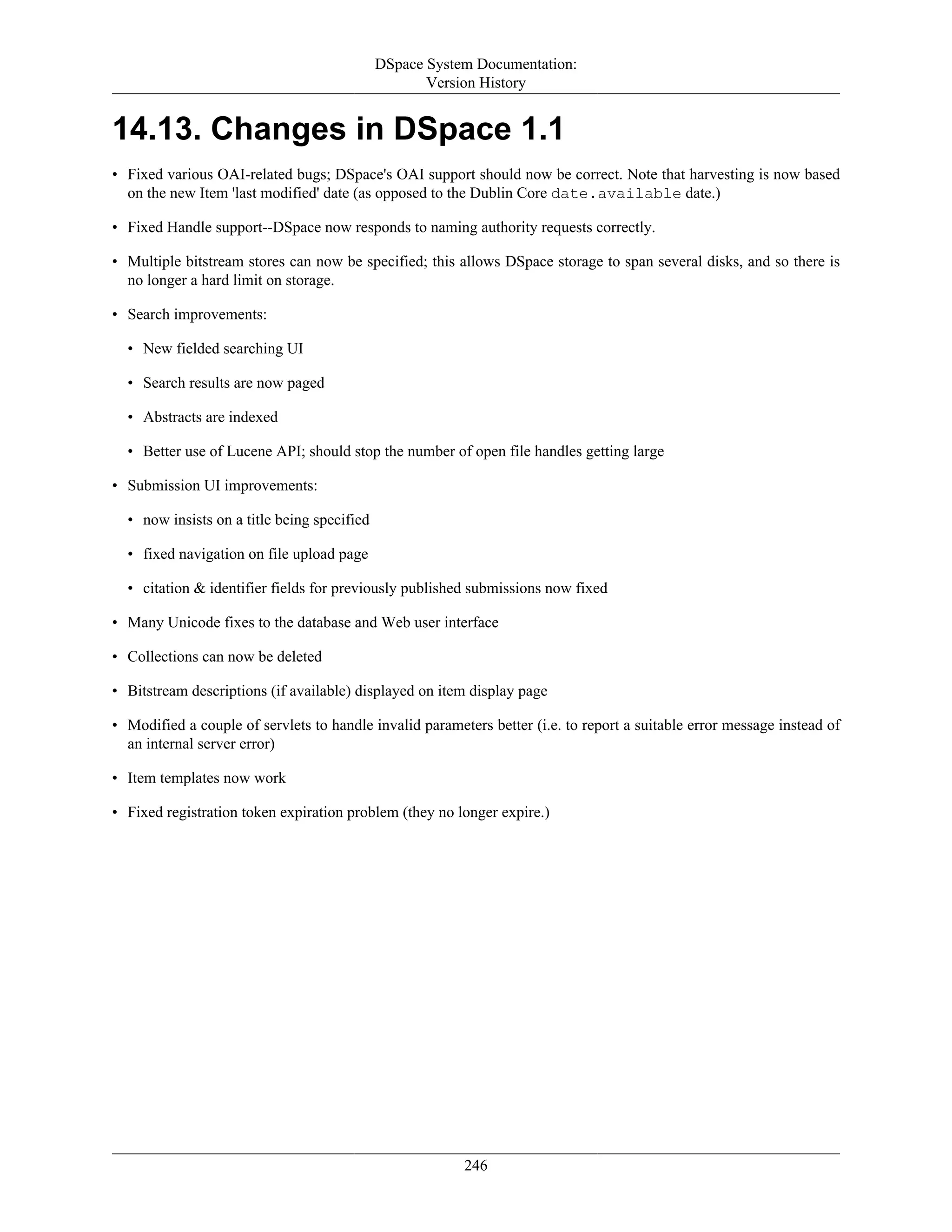 DSpace System Documentation:
Version History
246
14.13. Changes in DSpace 1.1
• Fixed various OAI-related bugs; DSpace's OAI support should now be correct. Note that harvesting is now based
on the new Item 'last modified' date (as opposed to the Dublin Core date.available date.)
• Fixed Handle support--DSpace now responds to naming authority requests correctly.
• Multiple bitstream stores can now be specified; this allows DSpace storage to span several disks, and so there is
no longer a hard limit on storage.
• Search improvements:
• New fielded searching UI
• Search results are now paged
• Abstracts are indexed
• Better use of Lucene API; should stop the number of open file handles getting large
• Submission UI improvements:
• now insists on a title being specified
• fixed navigation on file upload page
• citation & identifier fields for previously published submissions now fixed
• Many Unicode fixes to the database and Web user interface
• Collections can now be deleted
• Bitstream descriptions (if available) displayed on item display page
• Modified a couple of servlets to handle invalid parameters better (i.e. to report a suitable error message instead of
an internal server error)
• Item templates now work
• Fixed registration token expiration problem (they no longer expire.)
 