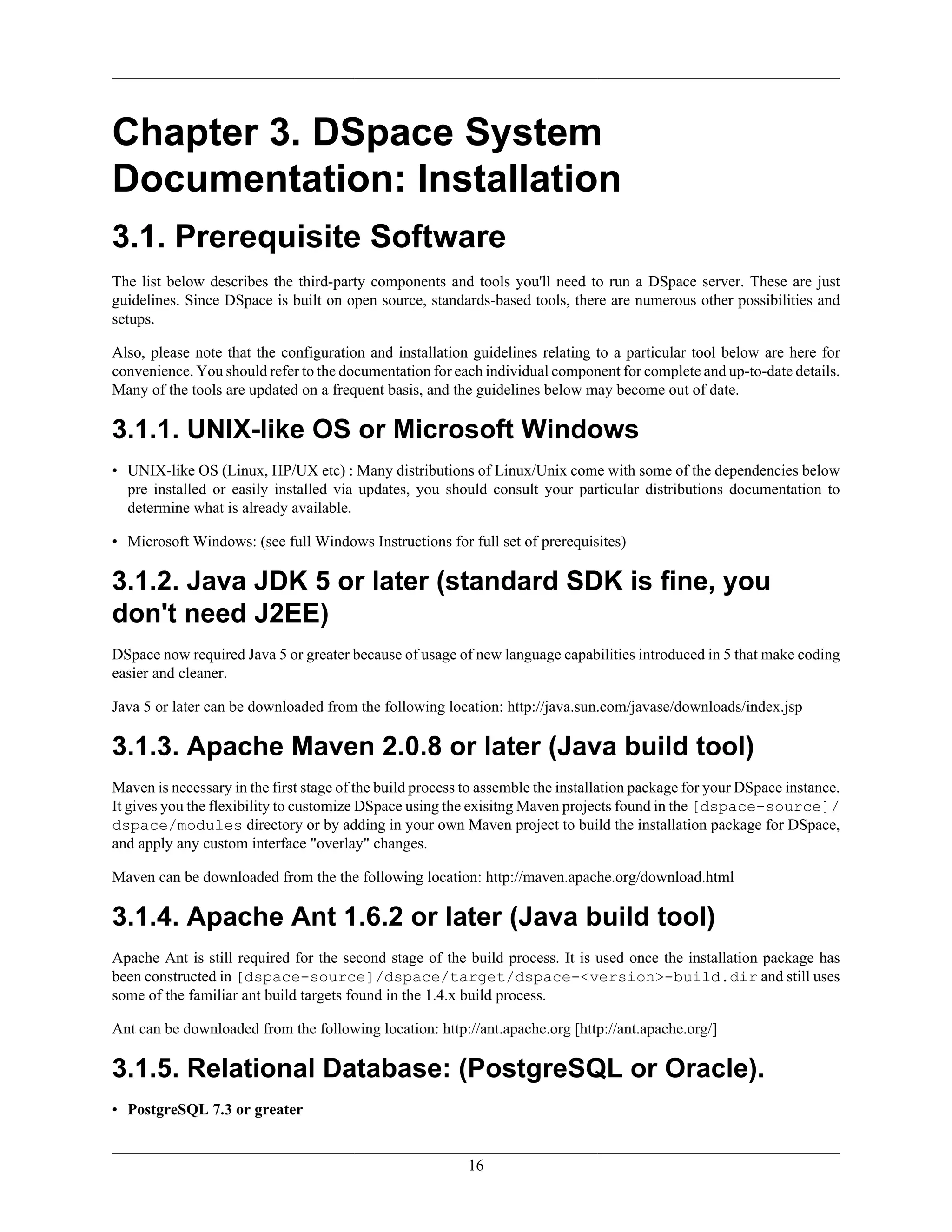 16
Chapter 3. DSpace System
Documentation: Installation
3.1. Prerequisite Software
The list below describes the third-party components and tools you'll need to run a DSpace server. These are just
guidelines. Since DSpace is built on open source, standards-based tools, there are numerous other possibilities and
setups.
Also, please note that the configuration and installation guidelines relating to a particular tool below are here for
convenience. You should refer to the documentation for each individual component for complete and up-to-date details.
Many of the tools are updated on a frequent basis, and the guidelines below may become out of date.
3.1.1. UNIX-like OS or Microsoft Windows
• UNIX-like OS (Linux, HP/UX etc) : Many distributions of Linux/Unix come with some of the dependencies below
pre installed or easily installed via updates, you should consult your particular distributions documentation to
determine what is already available.
• Microsoft Windows: (see full Windows Instructions for full set of prerequisites)
3.1.2. Java JDK 5 or later (standard SDK is fine, you
don't need J2EE)
DSpace now required Java 5 or greater because of usage of new language capabilities introduced in 5 that make coding
easier and cleaner.
Java 5 or later can be downloaded from the following location: http://java.sun.com/javase/downloads/index.jsp
3.1.3. Apache Maven 2.0.8 or later (Java build tool)
Maven is necessary in the first stage of the build process to assemble the installation package for your DSpace instance.
It gives you the flexibility to customize DSpace using the exisitng Maven projects found in the [dspace-source]/
dspace/modules directory or by adding in your own Maven project to build the installation package for DSpace,
and apply any custom interface "overlay" changes.
Maven can be downloaded from the the following location: http://maven.apache.org/download.html
3.1.4. Apache Ant 1.6.2 or later (Java build tool)
Apache Ant is still required for the second stage of the build process. It is used once the installation package has
been constructed in [dspace-source]/dspace/target/dspace-<version>-build.dir and still uses
some of the familiar ant build targets found in the 1.4.x build process.
Ant can be downloaded from the following location: http://ant.apache.org [http://ant.apache.org/]
3.1.5. Relational Database: (PostgreSQL or Oracle).
• PostgreSQL 7.3 or greater
 