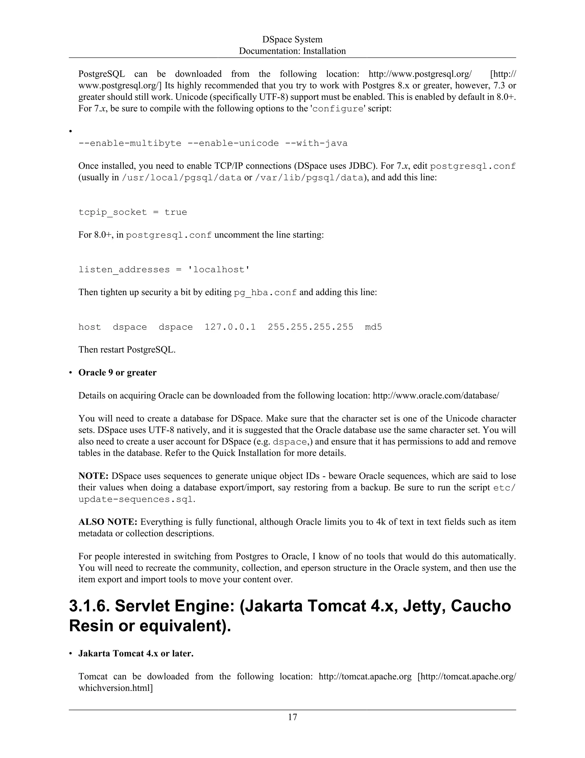 DSpace System
Documentation: Installation
17
PostgreSQL can be downloaded from the following location: http://www.postgresql.org/ [http://
www.postgresql.org/] Its highly recommended that you try to work with Postgres 8.x or greater, however, 7.3 or
greater should still work. Unicode (specifically UTF-8) support must be enabled. This is enabled by default in 8.0+.
For 7.x, be sure to compile with the following options to the 'configure' script:
•
--enable-multibyte --enable-unicode --with-java
Once installed, you need to enable TCP/IP connections (DSpace uses JDBC). For 7.x, edit postgresql.conf
(usually in /usr/local/pgsql/data or /var/lib/pgsql/data), and add this line:
tcpip_socket = true
For 8.0+, in postgresql.conf uncomment the line starting:
listen_addresses = 'localhost'
Then tighten up security a bit by editing pg_hba.conf and adding this line:
host dspace dspace 127.0.0.1 255.255.255.255 md5
Then restart PostgreSQL.
• Oracle 9 or greater
Details on acquiring Oracle can be downloaded from the following location: http://www.oracle.com/database/
You will need to create a database for DSpace. Make sure that the character set is one of the Unicode character
sets. DSpace uses UTF-8 natively, and it is suggested that the Oracle database use the same character set. You will
also need to create a user account for DSpace (e.g. dspace,) and ensure that it has permissions to add and remove
tables in the database. Refer to the Quick Installation for more details.
NOTE: DSpace uses sequences to generate unique object IDs - beware Oracle sequences, which are said to lose
their values when doing a database export/import, say restoring from a backup. Be sure to run the script etc/
update-sequences.sql.
ALSO NOTE: Everything is fully functional, although Oracle limits you to 4k of text in text fields such as item
metadata or collection descriptions.
For people interested in switching from Postgres to Oracle, I know of no tools that would do this automatically.
You will need to recreate the community, collection, and eperson structure in the Oracle system, and then use the
item export and import tools to move your content over.
3.1.6. Servlet Engine: (Jakarta Tomcat 4.x, Jetty, Caucho
Resin or equivalent).
• Jakarta Tomcat 4.x or later.
Tomcat can be dowloaded from the following location: http://tomcat.apache.org [http://tomcat.apache.org/
whichversion.html]
 