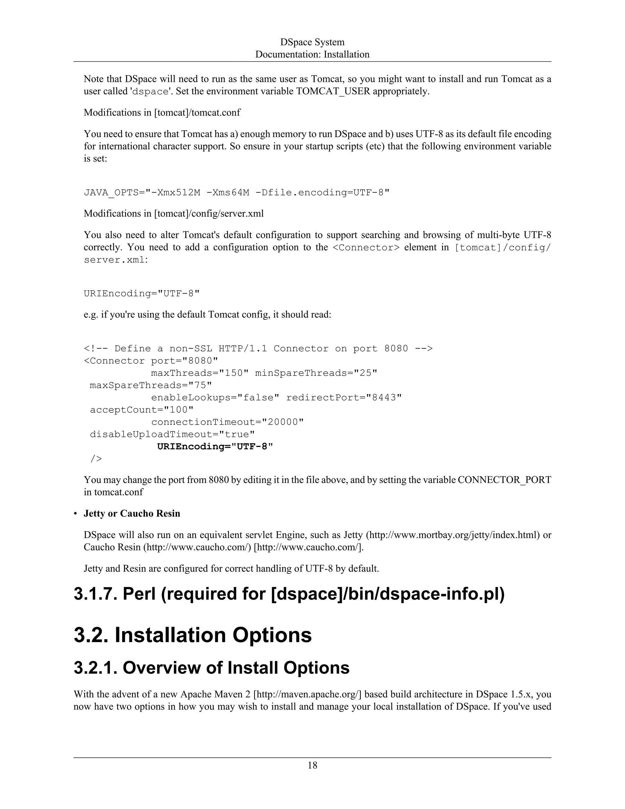 DSpace System
Documentation: Installation
18
Note that DSpace will need to run as the same user as Tomcat, so you might want to install and run Tomcat as a
user called 'dspace'. Set the environment variable TOMCAT_USER appropriately.
Modifications in [tomcat]/tomcat.conf
You need to ensure that Tomcat has a) enough memory to run DSpace and b) uses UTF-8 as its default file encoding
for international character support. So ensure in your startup scripts (etc) that the following environment variable
is set:
JAVA_OPTS="-Xmx512M -Xms64M -Dfile.encoding=UTF-8"
Modifications in [tomcat]/config/server.xml
You also need to alter Tomcat's default configuration to support searching and browsing of multi-byte UTF-8
correctly. You need to add a configuration option to the <Connector> element in [tomcat]/config/
server.xml:
URIEncoding="UTF-8"
e.g. if you're using the default Tomcat config, it should read:
<!-- Define a non-SSL HTTP/1.1 Connector on port 8080 -->
<Connector port="8080"
maxThreads="150" minSpareThreads="25"
maxSpareThreads="75"
enableLookups="false" redirectPort="8443"
acceptCount="100"
connectionTimeout="20000"
disableUploadTimeout="true"
URIEncoding="UTF-8"
/>
You may change the port from 8080 by editing it in the file above, and by setting the variable CONNECTOR_PORT
in tomcat.conf
• Jetty or Caucho Resin
DSpace will also run on an equivalent servlet Engine, such as Jetty (http://www.mortbay.org/jetty/index.html) or
Caucho Resin (http://www.caucho.com/) [http://www.caucho.com/].
Jetty and Resin are configured for correct handling of UTF-8 by default.
3.1.7. Perl (required for [dspace]/bin/dspace-info.pl)
3.2. Installation Options
3.2.1. Overview of Install Options
With the advent of a new Apache Maven 2 [http://maven.apache.org/] based build architecture in DSpace 1.5.x, you
now have two options in how you may wish to install and manage your local installation of DSpace. If you've used
 