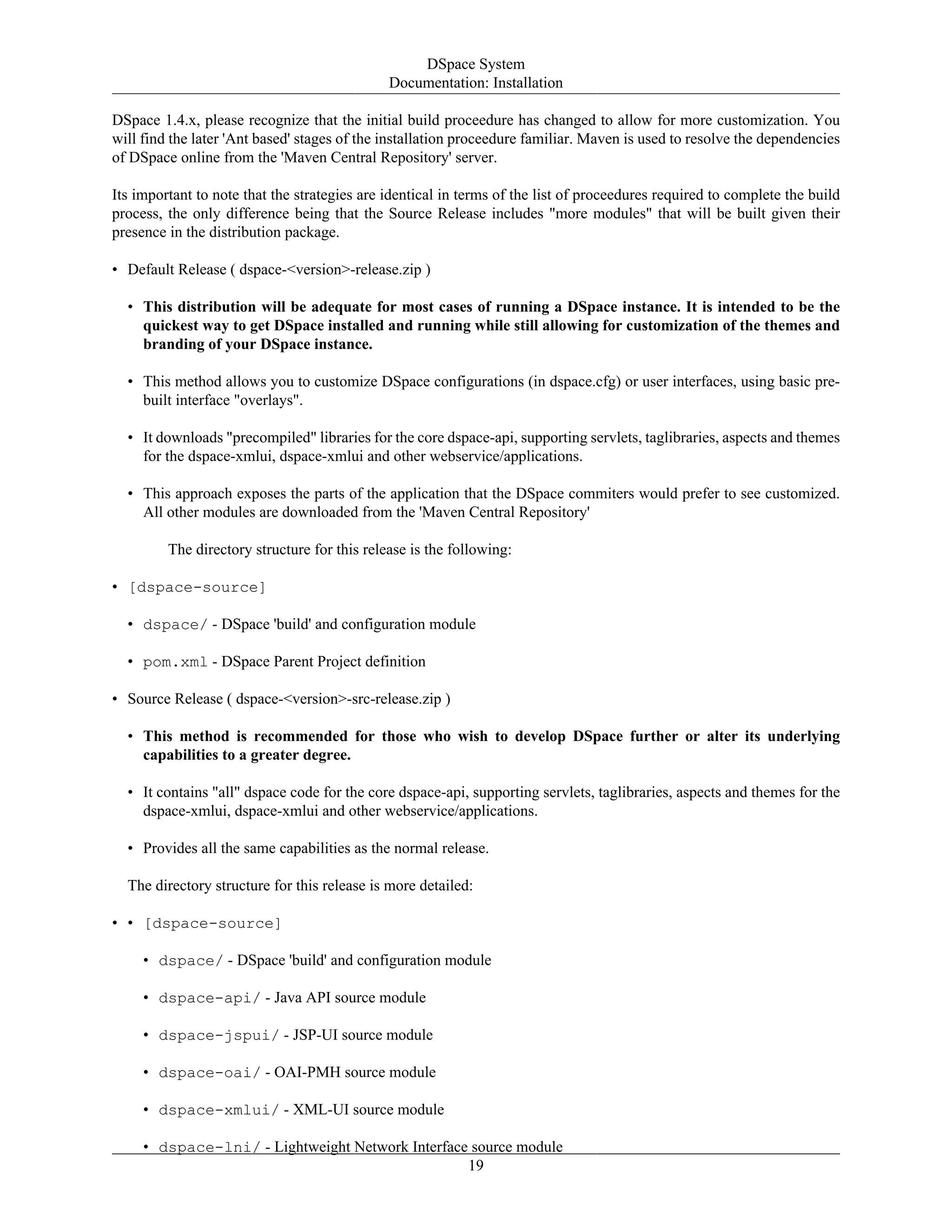 DSpace System
Documentation: Installation
19
DSpace 1.4.x, please recognize that the initial build proceedure has changed to allow for more customization. You
will find the later 'Ant based' stages of the installation proceedure familiar. Maven is used to resolve the dependencies
of DSpace online from the 'Maven Central Repository' server.
Its important to note that the strategies are identical in terms of the list of proceedures required to complete the build
process, the only difference being that the Source Release includes "more modules" that will be built given their
presence in the distribution package.
• Default Release ( dspace-<version>-release.zip )
• This distribution will be adequate for most cases of running a DSpace instance. It is intended to be the
quickest way to get DSpace installed and running while still allowing for customization of the themes and
branding of your DSpace instance.
• This method allows you to customize DSpace configurations (in dspace.cfg) or user interfaces, using basic pre-
built interface "overlays".
• It downloads "precompiled" libraries for the core dspace-api, supporting servlets, taglibraries, aspects and themes
for the dspace-xmlui, dspace-xmlui and other webservice/applications.
• This approach exposes the parts of the application that the DSpace commiters would prefer to see customized.
All other modules are downloaded from the 'Maven Central Repository'
The directory structure for this release is the following:
• [dspace-source]
• dspace/ - DSpace 'build' and configuration module
• pom.xml - DSpace Parent Project definition
• Source Release ( dspace-<version>-src-release.zip )
• This method is recommended for those who wish to develop DSpace further or alter its underlying
capabilities to a greater degree.
• It contains "all" dspace code for the core dspace-api, supporting servlets, taglibraries, aspects and themes for the
dspace-xmlui, dspace-xmlui and other webservice/applications.
• Provides all the same capabilities as the normal release.
The directory structure for this release is more detailed:
• • [dspace-source]
• dspace/ - DSpace 'build' and configuration module
• dspace-api/ - Java API source module
• dspace-jspui/ - JSP-UI source module
• dspace-oai/ - OAI-PMH source module
• dspace-xmlui/ - XML-UI source module
• dspace-lni/ - Lightweight Network Interface source module
 