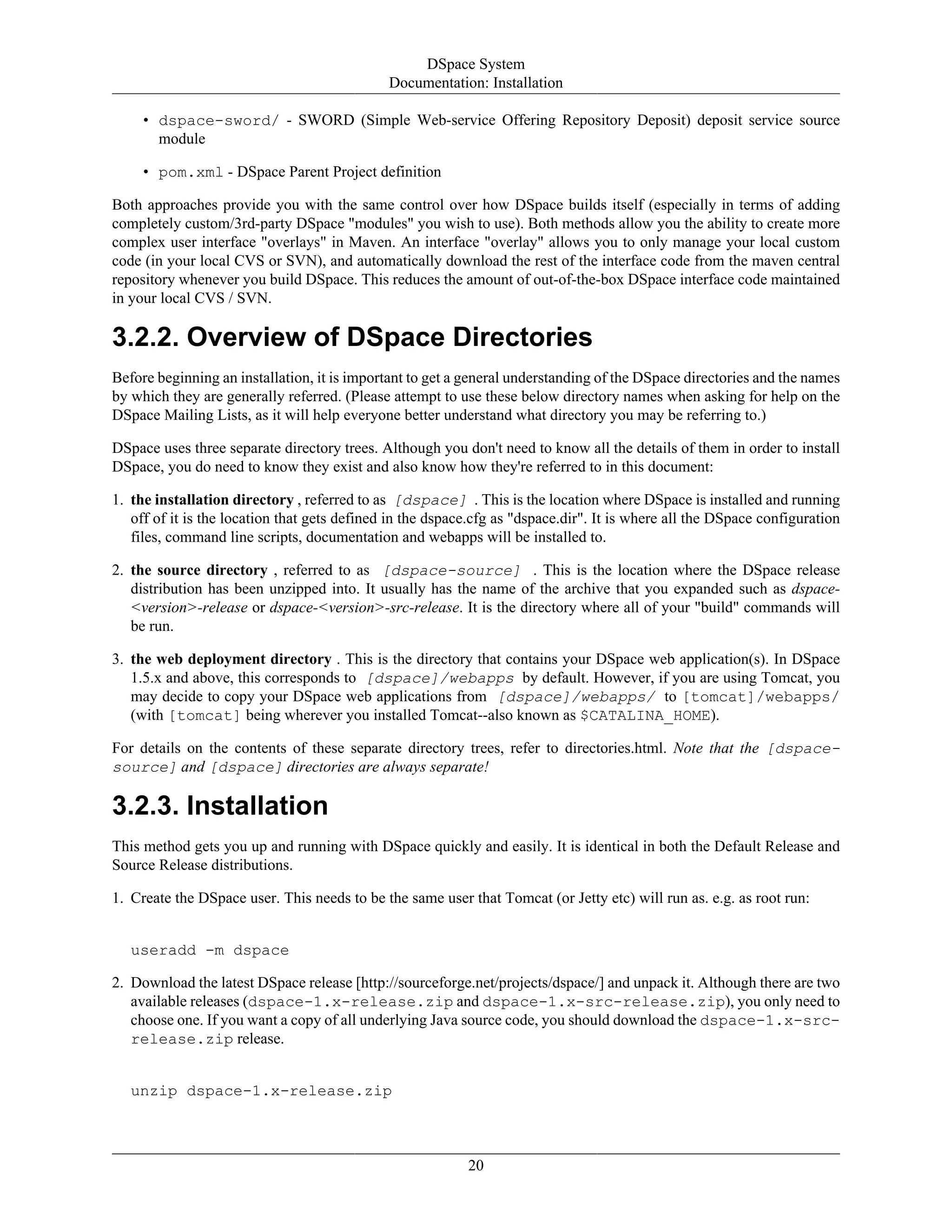 DSpace System
Documentation: Installation
20
• dspace-sword/ - SWORD (Simple Web-service Offering Repository Deposit) deposit service source
module
• pom.xml - DSpace Parent Project definition
Both approaches provide you with the same control over how DSpace builds itself (especially in terms of adding
completely custom/3rd-party DSpace "modules" you wish to use). Both methods allow you the ability to create more
complex user interface "overlays" in Maven. An interface "overlay" allows you to only manage your local custom
code (in your local CVS or SVN), and automatically download the rest of the interface code from the maven central
repository whenever you build DSpace. This reduces the amount of out-of-the-box DSpace interface code maintained
in your local CVS / SVN.
3.2.2. Overview of DSpace Directories
Before beginning an installation, it is important to get a general understanding of the DSpace directories and the names
by which they are generally referred. (Please attempt to use these below directory names when asking for help on the
DSpace Mailing Lists, as it will help everyone better understand what directory you may be referring to.)
DSpace uses three separate directory trees. Although you don't need to know all the details of them in order to install
DSpace, you do need to know they exist and also know how they're referred to in this document:
1. the installation directory , referred to as [dspace] . This is the location where DSpace is installed and running
off of it is the location that gets defined in the dspace.cfg as "dspace.dir". It is where all the DSpace configuration
files, command line scripts, documentation and webapps will be installed to.
2. the source directory , referred to as [dspace-source] . This is the location where the DSpace release
distribution has been unzipped into. It usually has the name of the archive that you expanded such as dspace-
<version>-release or dspace-<version>-src-release. It is the directory where all of your "build" commands will
be run.
3. the web deployment directory . This is the directory that contains your DSpace web application(s). In DSpace
1.5.x and above, this corresponds to [dspace]/webapps by default. However, if you are using Tomcat, you
may decide to copy your DSpace web applications from [dspace]/webapps/ to [tomcat]/webapps/
(with [tomcat] being wherever you installed Tomcat--also known as $CATALINA_HOME).
For details on the contents of these separate directory trees, refer to directories.html. Note that the [dspace-
source] and [dspace] directories are always separate!
3.2.3. Installation
This method gets you up and running with DSpace quickly and easily. It is identical in both the Default Release and
Source Release distributions.
1. Create the DSpace user. This needs to be the same user that Tomcat (or Jetty etc) will run as. e.g. as root run:
useradd -m dspace
2. Download the latest DSpace release [http://sourceforge.net/projects/dspace/] and unpack it. Although there are two
available releases (dspace-1.x-release.zip and dspace-1.x-src-release.zip), you only need to
choose one. If you want a copy of all underlying Java source code, you should download the dspace-1.x-src-
release.zip release.
unzip dspace-1.x-release.zip
 