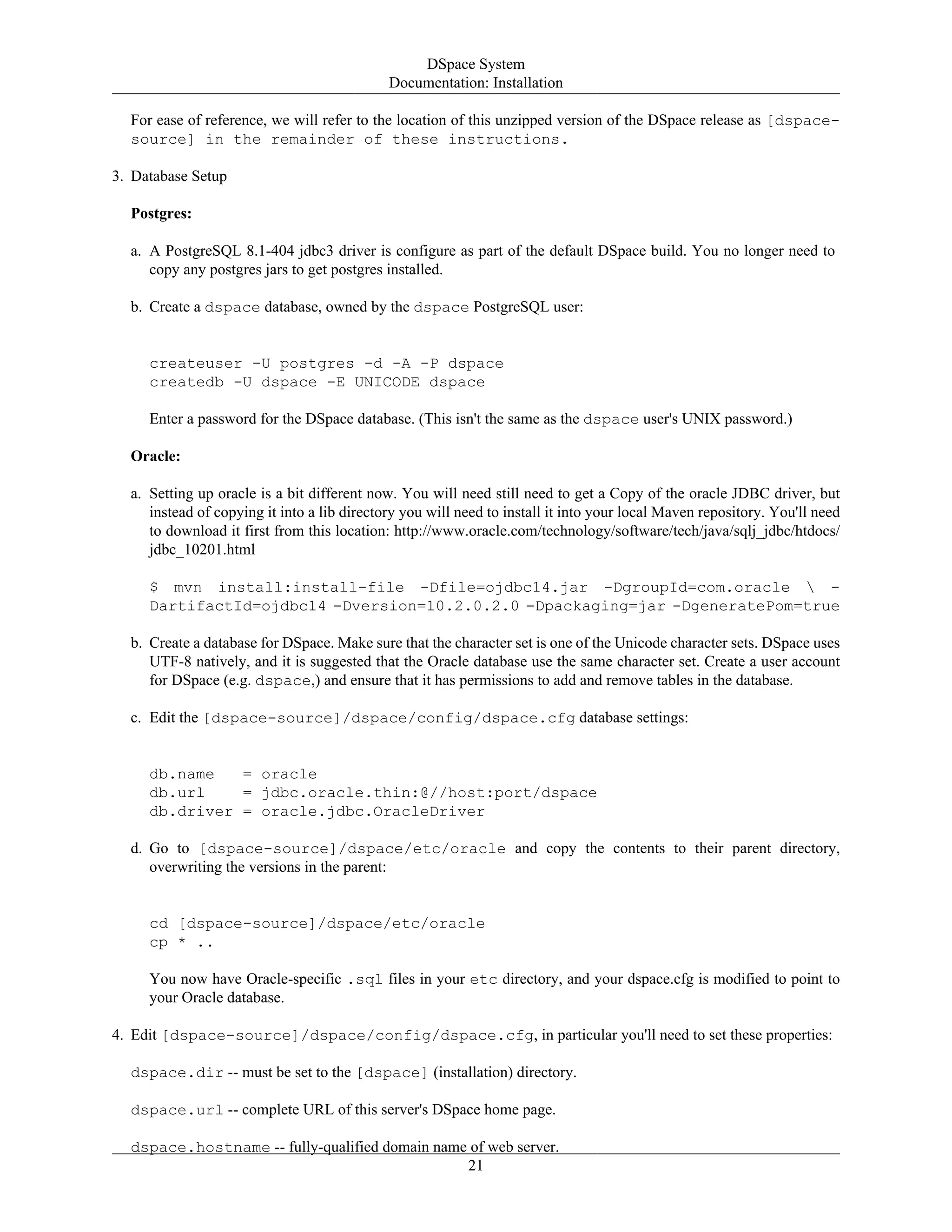DSpace System
Documentation: Installation
21
For ease of reference, we will refer to the location of this unzipped version of the DSpace release as [dspace-
source] in the remainder of these instructions.
3. Database Setup
Postgres:
a. A PostgreSQL 8.1-404 jdbc3 driver is configure as part of the default DSpace build. You no longer need to
copy any postgres jars to get postgres installed.
b. Create a dspace database, owned by the dspace PostgreSQL user:
createuser -U postgres -d -A -P dspace
createdb -U dspace -E UNICODE dspace
Enter a password for the DSpace database. (This isn't the same as the dspace user's UNIX password.)
Oracle:
a. Setting up oracle is a bit different now. You will need still need to get a Copy of the oracle JDBC driver, but
instead of copying it into a lib directory you will need to install it into your local Maven repository. You'll need
to download it first from this location: http://www.oracle.com/technology/software/tech/java/sqlj_jdbc/htdocs/
jdbc_10201.html
$ mvn install:install-file -Dfile=ojdbc14.jar -DgroupId=com.oracle  -
DartifactId=ojdbc14 -Dversion=10.2.0.2.0 -Dpackaging=jar -DgeneratePom=true
b. Create a database for DSpace. Make sure that the character set is one of the Unicode character sets. DSpace uses
UTF-8 natively, and it is suggested that the Oracle database use the same character set. Create a user account
for DSpace (e.g. dspace,) and ensure that it has permissions to add and remove tables in the database.
c. Edit the [dspace-source]/dspace/config/dspace.cfg database settings:
db.name = oracle
db.url = jdbc.oracle.thin:@//host:port/dspace
db.driver = oracle.jdbc.OracleDriver
d. Go to [dspace-source]/dspace/etc/oracle and copy the contents to their parent directory,
overwriting the versions in the parent:
cd [dspace-source]/dspace/etc/oracle
cp * ..
You now have Oracle-specific .sql files in your etc directory, and your dspace.cfg is modified to point to
your Oracle database.
4. Edit [dspace-source]/dspace/config/dspace.cfg, in particular you'll need to set these properties:
dspace.dir -- must be set to the [dspace] (installation) directory.
dspace.url -- complete URL of this server's DSpace home page.
dspace.hostname -- fully-qualified domain name of web server.
 